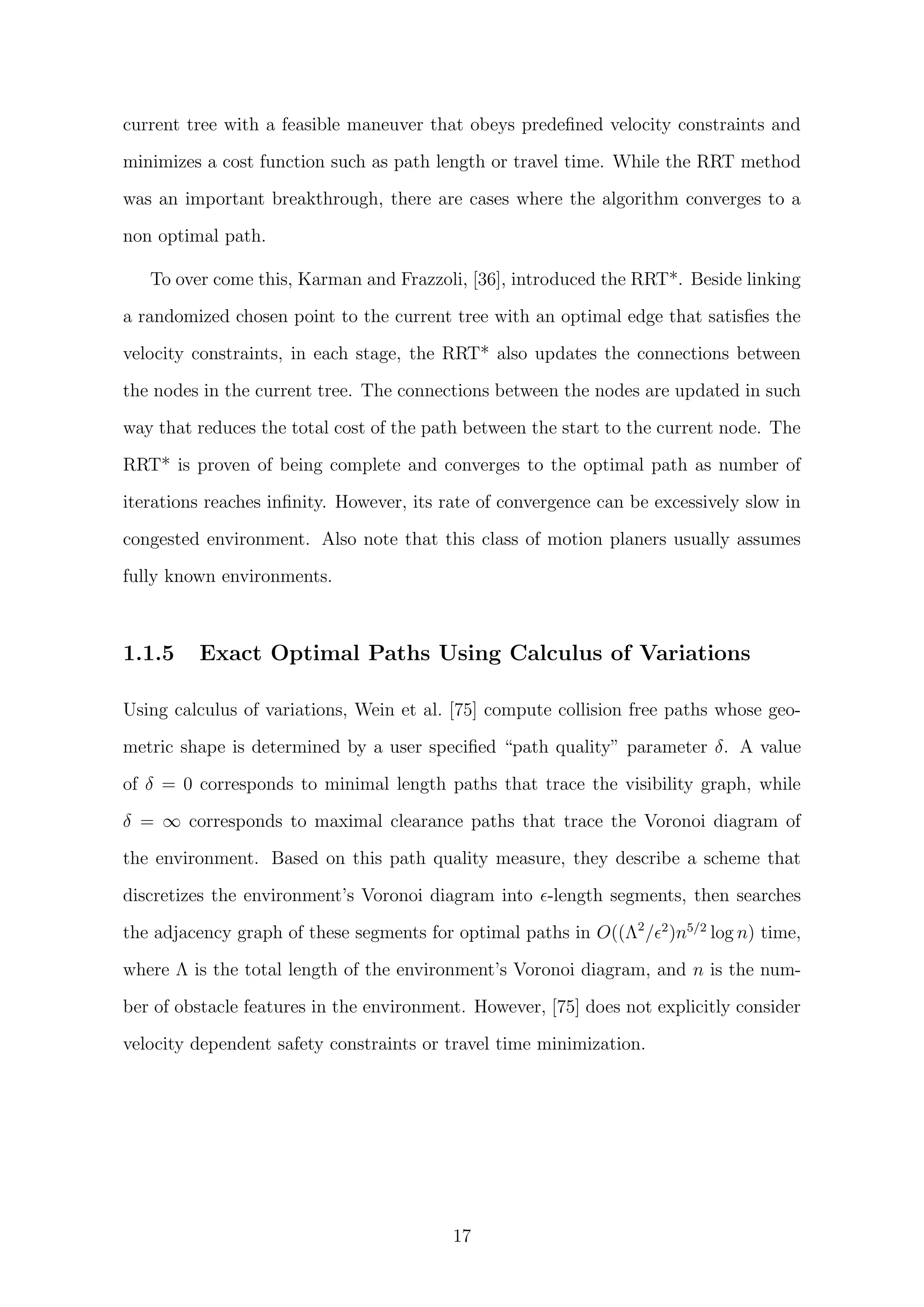current tree with a feasible maneuver that obeys predeﬁned velocity constraints and
minimizes a cost function such as path length or travel time. While the RRT method
was an important breakthrough, there are cases where the algorithm converges to a
non optimal path.
To over come this, Karman and Frazzoli, [36], introduced the RRT*. Beside linking
a randomized chosen point to the current tree with an optimal edge that satisﬁes the
velocity constraints, in each stage, the RRT* also updates the connections between
the nodes in the current tree. The connections between the nodes are updated in such
way that reduces the total cost of the path between the start to the current node. The
RRT* is proven of being complete and converges to the optimal path as number of
iterations reaches inﬁnity. However, its rate of convergence can be excessively slow in
congested environment. Also note that this class of motion planers usually assumes
fully known environments.
1.1.5 Exact Optimal Paths Using Calculus of Variations
Using calculus of variations, Wein et al. [75] compute collision free paths whose geo-
metric shape is determined by a user speciﬁed “path quality” parameter δ. A value
of δ = 0 corresponds to minimal length paths that trace the visibility graph, while
δ = ∞ corresponds to maximal clearance paths that trace the Voronoi diagram of
the environment. Based on this path quality measure, they describe a scheme that
discretizes the environment’s Voronoi diagram into -length segments, then searches
the adjacency graph of these segments for optimal paths in O((Λ2
/ 2
)n5/2
log n) time,
where Λ is the total length of the environment’s Voronoi diagram, and n is the num-
ber of obstacle features in the environment. However, [75] does not explicitly consider
velocity dependent safety constraints or travel time minimization.
17
 