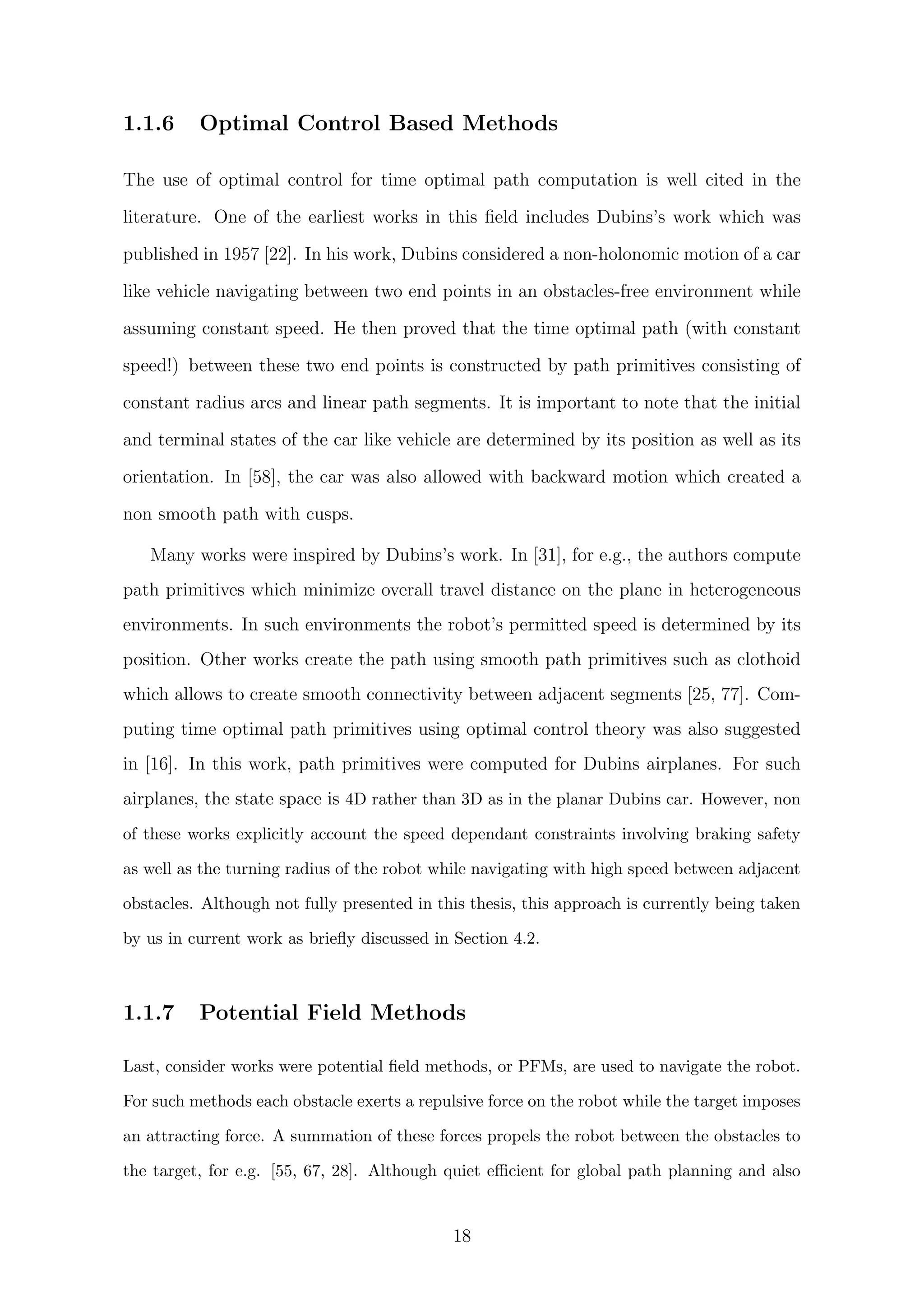 1.1.6 Optimal Control Based Methods
The use of optimal control for time optimal path computation is well cited in the
literature. One of the earliest works in this ﬁeld includes Dubins’s work which was
published in 1957 [22]. In his work, Dubins considered a non-holonomic motion of a car
like vehicle navigating between two end points in an obstacles-free environment while
assuming constant speed. He then proved that the time optimal path (with constant
speed!) between these two end points is constructed by path primitives consisting of
constant radius arcs and linear path segments. It is important to note that the initial
and terminal states of the car like vehicle are determined by its position as well as its
orientation. In [58], the car was also allowed with backward motion which created a
non smooth path with cusps.
Many works were inspired by Dubins’s work. In [31], for e.g., the authors compute
path primitives which minimize overall travel distance on the plane in heterogeneous
environments. In such environments the robot’s permitted speed is determined by its
position. Other works create the path using smooth path primitives such as clothoid
which allows to create smooth connectivity between adjacent segments [25, 77]. Com-
puting time optimal path primitives using optimal control theory was also suggested
in [16]. In this work, path primitives were computed for Dubins airplanes. For such
airplanes, the state space is 4D rather than 3D as in the planar Dubins car. However, non
of these works explicitly account the speed dependant constraints involving braking safety
as well as the turning radius of the robot while navigating with high speed between adjacent
obstacles. Although not fully presented in this thesis, this approach is currently being taken
by us in current work as brieﬂy discussed in Section 4.2.
1.1.7 Potential Field Methods
Last, consider works were potential ﬁeld methods, or PFMs, are used to navigate the robot.
For such methods each obstacle exerts a repulsive force on the robot while the target imposes
an attracting force. A summation of these forces propels the robot between the obstacles to
the target, for e.g. [55, 67, 28]. Although quiet eﬃcient for global path planning and also
18
 