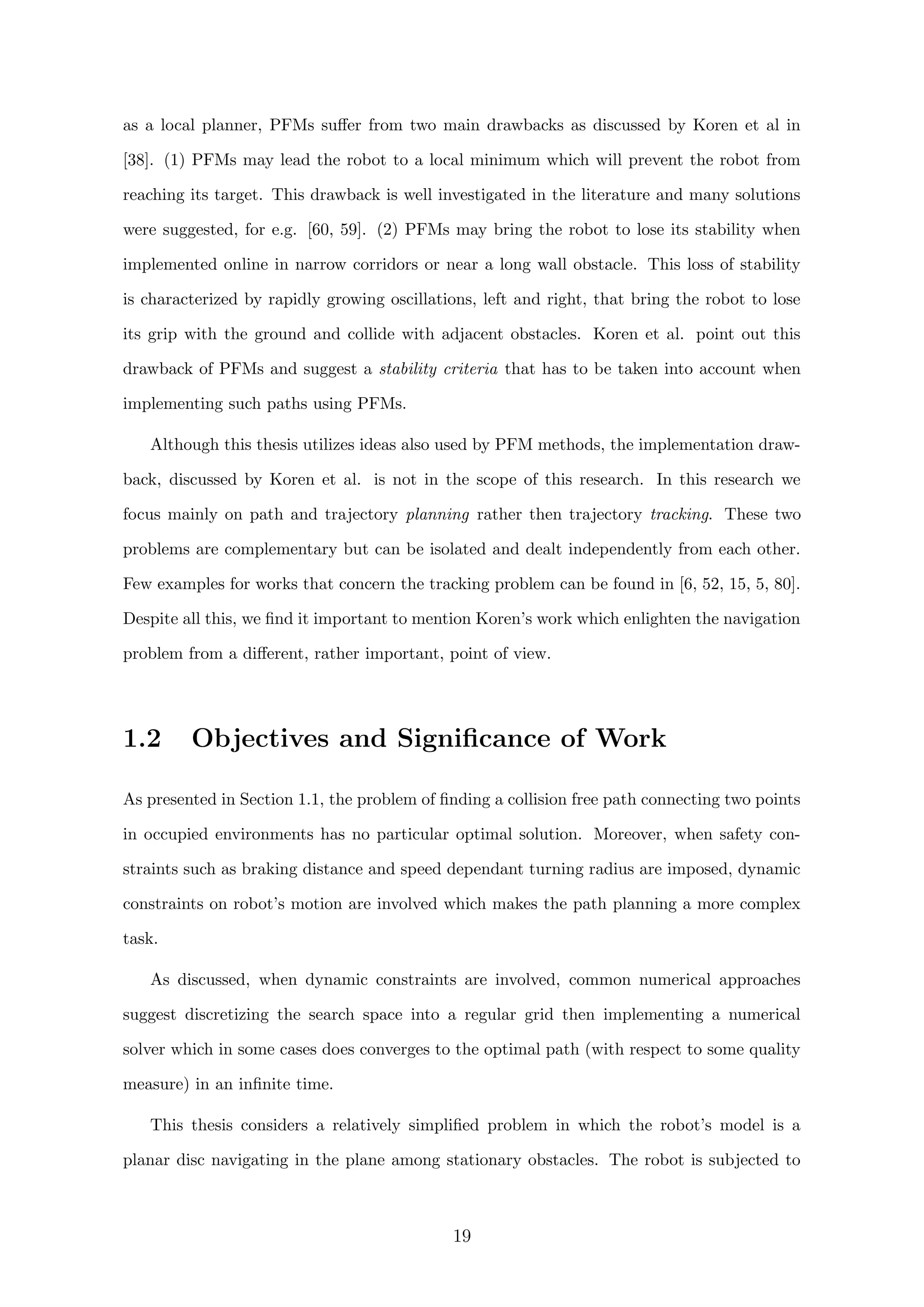 as a local planner, PFMs suﬀer from two main drawbacks as discussed by Koren et al in
[38]. (1) PFMs may lead the robot to a local minimum which will prevent the robot from
reaching its target. This drawback is well investigated in the literature and many solutions
were suggested, for e.g. [60, 59]. (2) PFMs may bring the robot to lose its stability when
implemented online in narrow corridors or near a long wall obstacle. This loss of stability
is characterized by rapidly growing oscillations, left and right, that bring the robot to lose
its grip with the ground and collide with adjacent obstacles. Koren et al. point out this
drawback of PFMs and suggest a stability criteria that has to be taken into account when
implementing such paths using PFMs.
Although this thesis utilizes ideas also used by PFM methods, the implementation draw-
back, discussed by Koren et al. is not in the scope of this research. In this research we
focus mainly on path and trajectory planning rather then trajectory tracking. These two
problems are complementary but can be isolated and dealt independently from each other.
Few examples for works that concern the tracking problem can be found in [6, 52, 15, 5, 80].
Despite all this, we ﬁnd it important to mention Koren’s work which enlighten the navigation
problem from a diﬀerent, rather important, point of view.
1.2 Objectives and Signiﬁcance of Work
As presented in Section 1.1, the problem of ﬁnding a collision free path connecting two points
in occupied environments has no particular optimal solution. Moreover, when safety con-
straints such as braking distance and speed dependant turning radius are imposed, dynamic
constraints on robot’s motion are involved which makes the path planning a more complex
task.
As discussed, when dynamic constraints are involved, common numerical approaches
suggest discretizing the search space into a regular grid then implementing a numerical
solver which in some cases does converges to the optimal path (with respect to some quality
measure) in an inﬁnite time.
This thesis considers a relatively simpliﬁed problem in which the robot’s model is a
planar disc navigating in the plane among stationary obstacles. The robot is subjected to
19
 