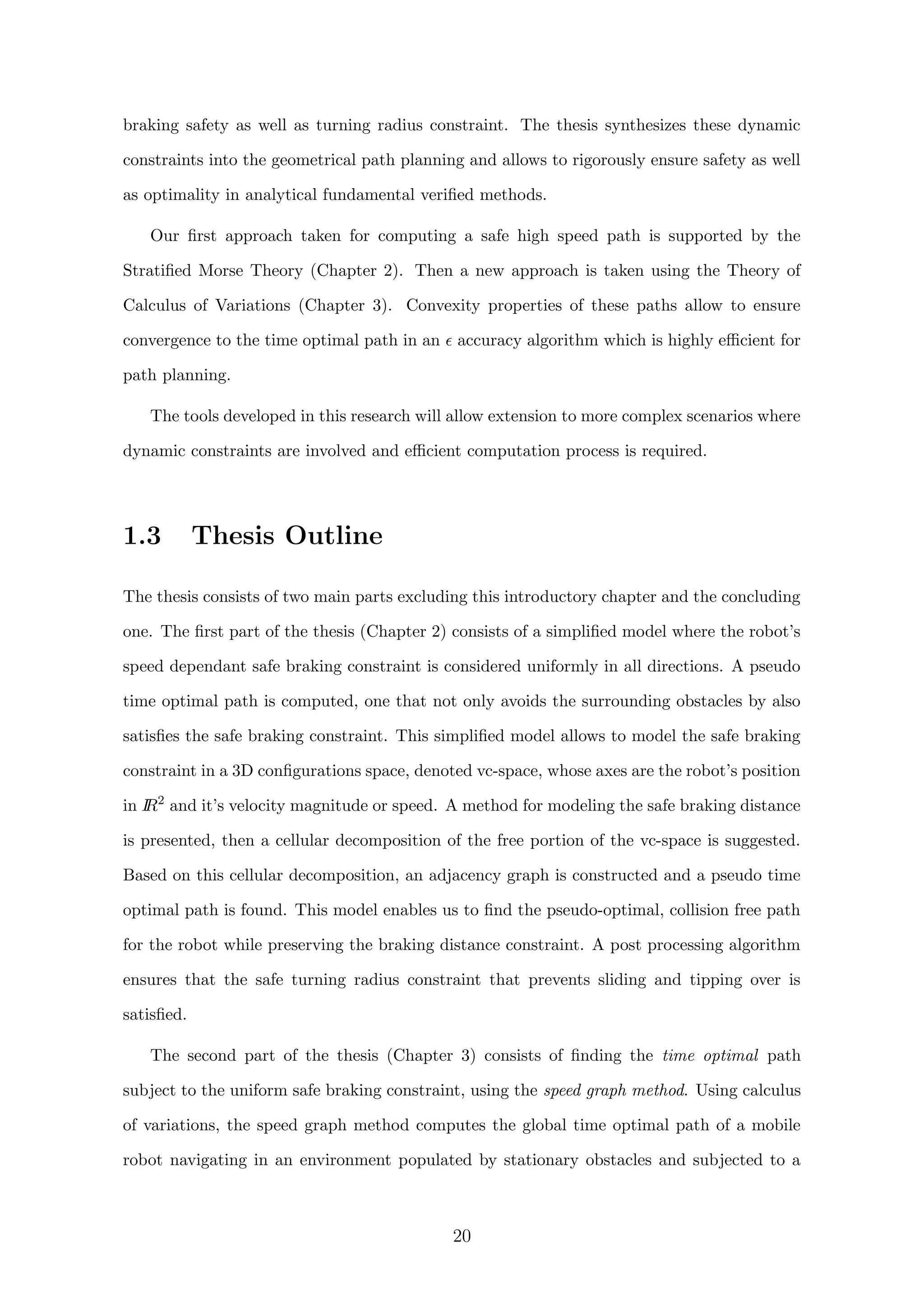 braking safety as well as turning radius constraint. The thesis synthesizes these dynamic
constraints into the geometrical path planning and allows to rigorously ensure safety as well
as optimality in analytical fundamental veriﬁed methods.
Our ﬁrst approach taken for computing a safe high speed path is supported by the
Stratiﬁed Morse Theory (Chapter 2). Then a new approach is taken using the Theory of
Calculus of Variations (Chapter 3). Convexity properties of these paths allow to ensure
convergence to the time optimal path in an accuracy algorithm which is highly eﬃcient for
path planning.
The tools developed in this research will allow extension to more complex scenarios where
dynamic constraints are involved and eﬃcient computation process is required.
1.3 Thesis Outline
The thesis consists of two main parts excluding this introductory chapter and the concluding
one. The ﬁrst part of the thesis (Chapter 2) consists of a simpliﬁed model where the robot’s
speed dependant safe braking constraint is considered uniformly in all directions. A pseudo
time optimal path is computed, one that not only avoids the surrounding obstacles by also
satisﬁes the safe braking constraint. This simpliﬁed model allows to model the safe braking
constraint in a 3D conﬁgurations space, denoted vc-space, whose axes are the robot’s position
in IR2
and it’s velocity magnitude or speed. A method for modeling the safe braking distance
is presented, then a cellular decomposition of the free portion of the vc-space is suggested.
Based on this cellular decomposition, an adjacency graph is constructed and a pseudo time
optimal path is found. This model enables us to ﬁnd the pseudo-optimal, collision free path
for the robot while preserving the braking distance constraint. A post processing algorithm
ensures that the safe turning radius constraint that prevents sliding and tipping over is
satisﬁed.
The second part of the thesis (Chapter 3) consists of ﬁnding the time optimal path
subject to the uniform safe braking constraint, using the speed graph method. Using calculus
of variations, the speed graph method computes the global time optimal path of a mobile
robot navigating in an environment populated by stationary obstacles and subjected to a
20
 