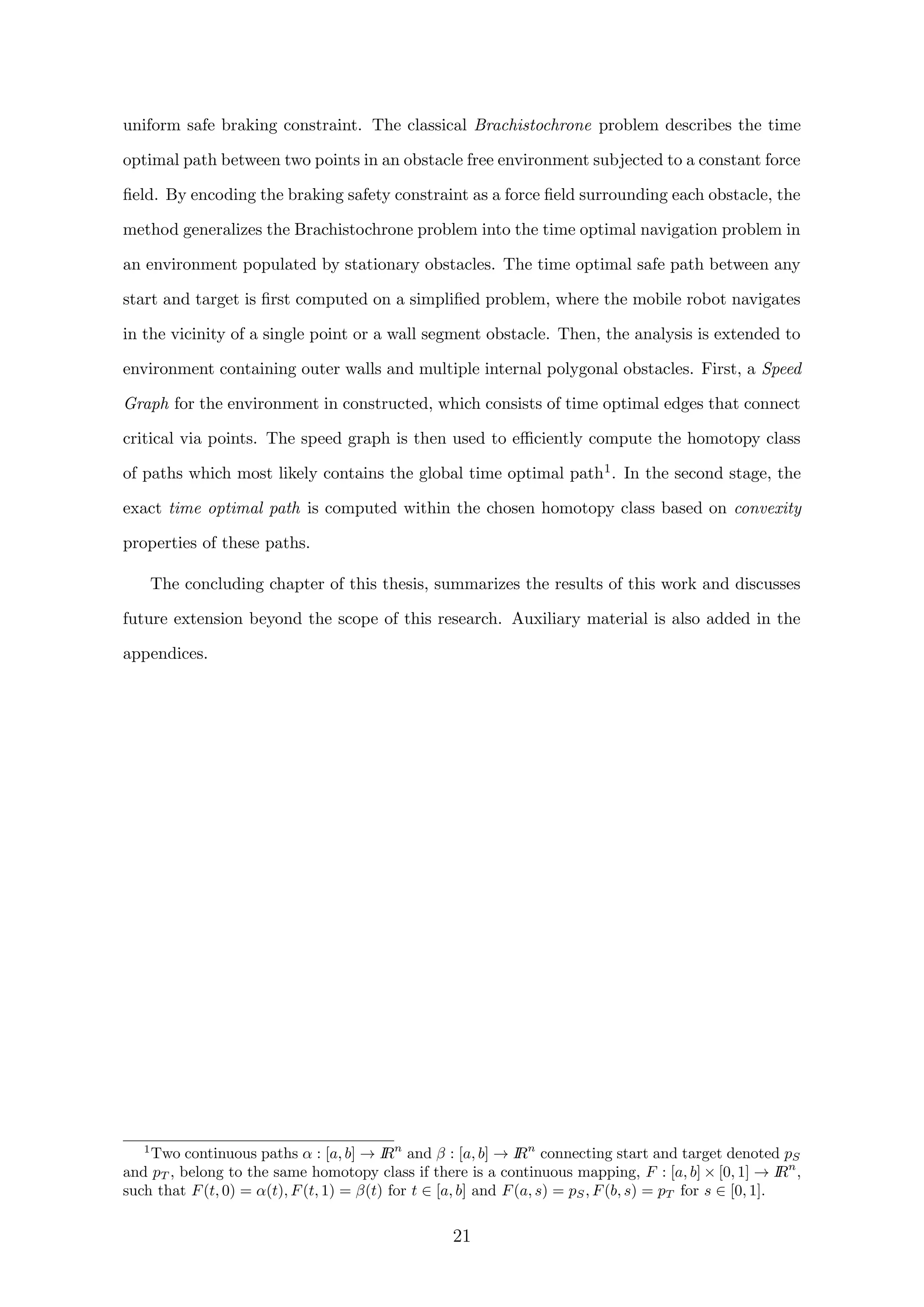 uniform safe braking constraint. The classical Brachistochrone problem describes the time
optimal path between two points in an obstacle free environment subjected to a constant force
ﬁeld. By encoding the braking safety constraint as a force ﬁeld surrounding each obstacle, the
method generalizes the Brachistochrone problem into the time optimal navigation problem in
an environment populated by stationary obstacles. The time optimal safe path between any
start and target is ﬁrst computed on a simpliﬁed problem, where the mobile robot navigates
in the vicinity of a single point or a wall segment obstacle. Then, the analysis is extended to
environment containing outer walls and multiple internal polygonal obstacles. First, a Speed
Graph for the environment in constructed, which consists of time optimal edges that connect
critical via points. The speed graph is then used to eﬃciently compute the homotopy class
of paths which most likely contains the global time optimal path1. In the second stage, the
exact time optimal path is computed within the chosen homotopy class based on convexity
properties of these paths.
The concluding chapter of this thesis, summarizes the results of this work and discusses
future extension beyond the scope of this research. Auxiliary material is also added in the
appendices.
1
Two continuous paths α : [a, b] → IRn
and β : [a, b] → IRn
connecting start and target denoted pS
and pT , belong to the same homotopy class if there is a continuous mapping, F : [a, b] × [0, 1] → IRn
,
such that F(t, 0) = α(t), F(t, 1) = β(t) for t ∈ [a, b] and F(a, s) = pS, F(b, s) = pT for s ∈ [0, 1].
21
 