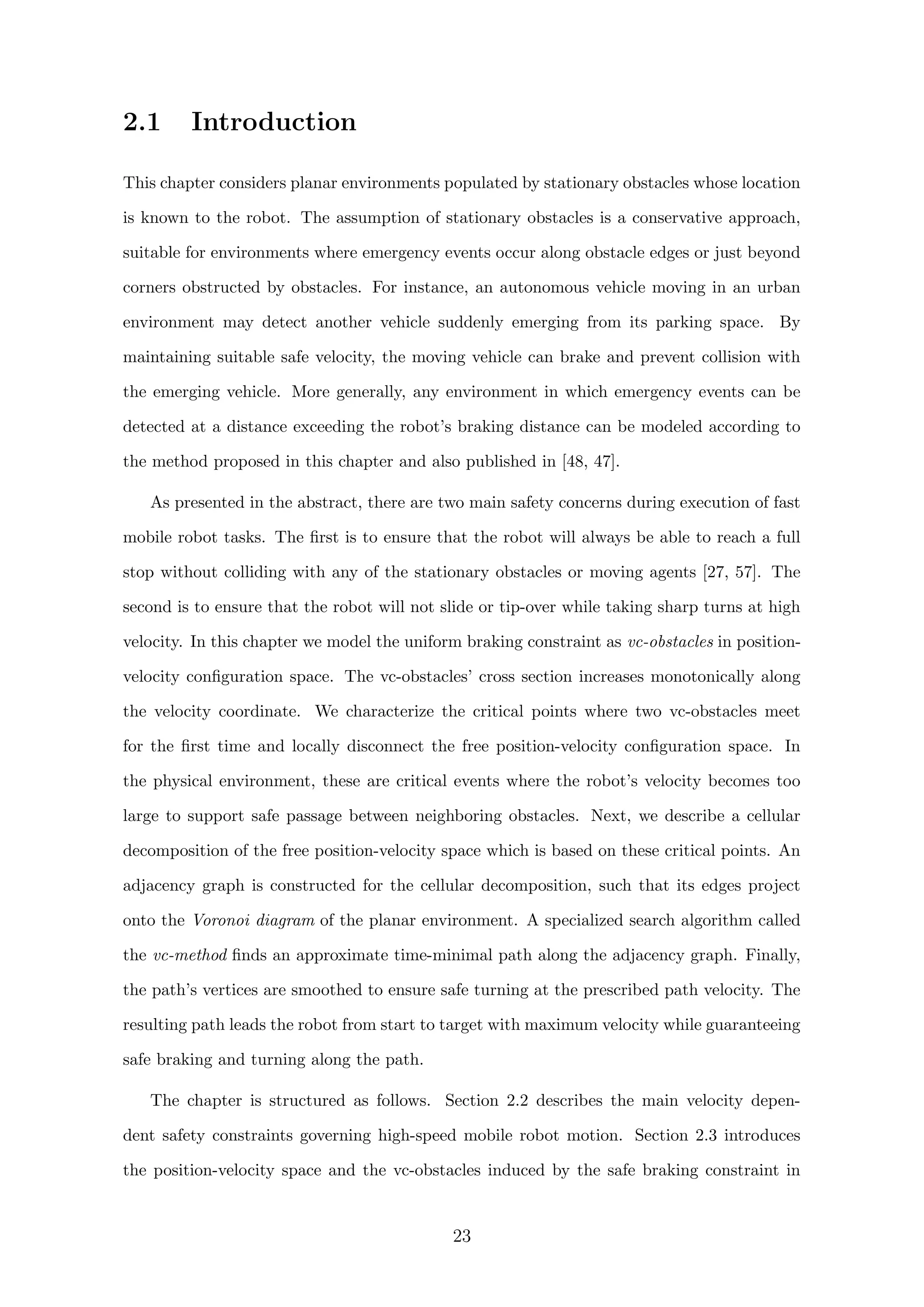 2.1 Introduction
This chapter considers planar environments populated by stationary obstacles whose location
is known to the robot. The assumption of stationary obstacles is a conservative approach,
suitable for environments where emergency events occur along obstacle edges or just beyond
corners obstructed by obstacles. For instance, an autonomous vehicle moving in an urban
environment may detect another vehicle suddenly emerging from its parking space. By
maintaining suitable safe velocity, the moving vehicle can brake and prevent collision with
the emerging vehicle. More generally, any environment in which emergency events can be
detected at a distance exceeding the robot’s braking distance can be modeled according to
the method proposed in this chapter and also published in [48, 47].
As presented in the abstract, there are two main safety concerns during execution of fast
mobile robot tasks. The ﬁrst is to ensure that the robot will always be able to reach a full
stop without colliding with any of the stationary obstacles or moving agents [27, 57]. The
second is to ensure that the robot will not slide or tip-over while taking sharp turns at high
velocity. In this chapter we model the uniform braking constraint as vc-obstacles in position-
velocity conﬁguration space. The vc-obstacles’ cross section increases monotonically along
the velocity coordinate. We characterize the critical points where two vc-obstacles meet
for the ﬁrst time and locally disconnect the free position-velocity conﬁguration space. In
the physical environment, these are critical events where the robot’s velocity becomes too
large to support safe passage between neighboring obstacles. Next, we describe a cellular
decomposition of the free position-velocity space which is based on these critical points. An
adjacency graph is constructed for the cellular decomposition, such that its edges project
onto the Voronoi diagram of the planar environment. A specialized search algorithm called
the vc-method ﬁnds an approximate time-minimal path along the adjacency graph. Finally,
the path’s vertices are smoothed to ensure safe turning at the prescribed path velocity. The
resulting path leads the robot from start to target with maximum velocity while guaranteeing
safe braking and turning along the path.
The chapter is structured as follows. Section 2.2 describes the main velocity depen-
dent safety constraints governing high-speed mobile robot motion. Section 2.3 introduces
the position-velocity space and the vc-obstacles induced by the safe braking constraint in
23
 