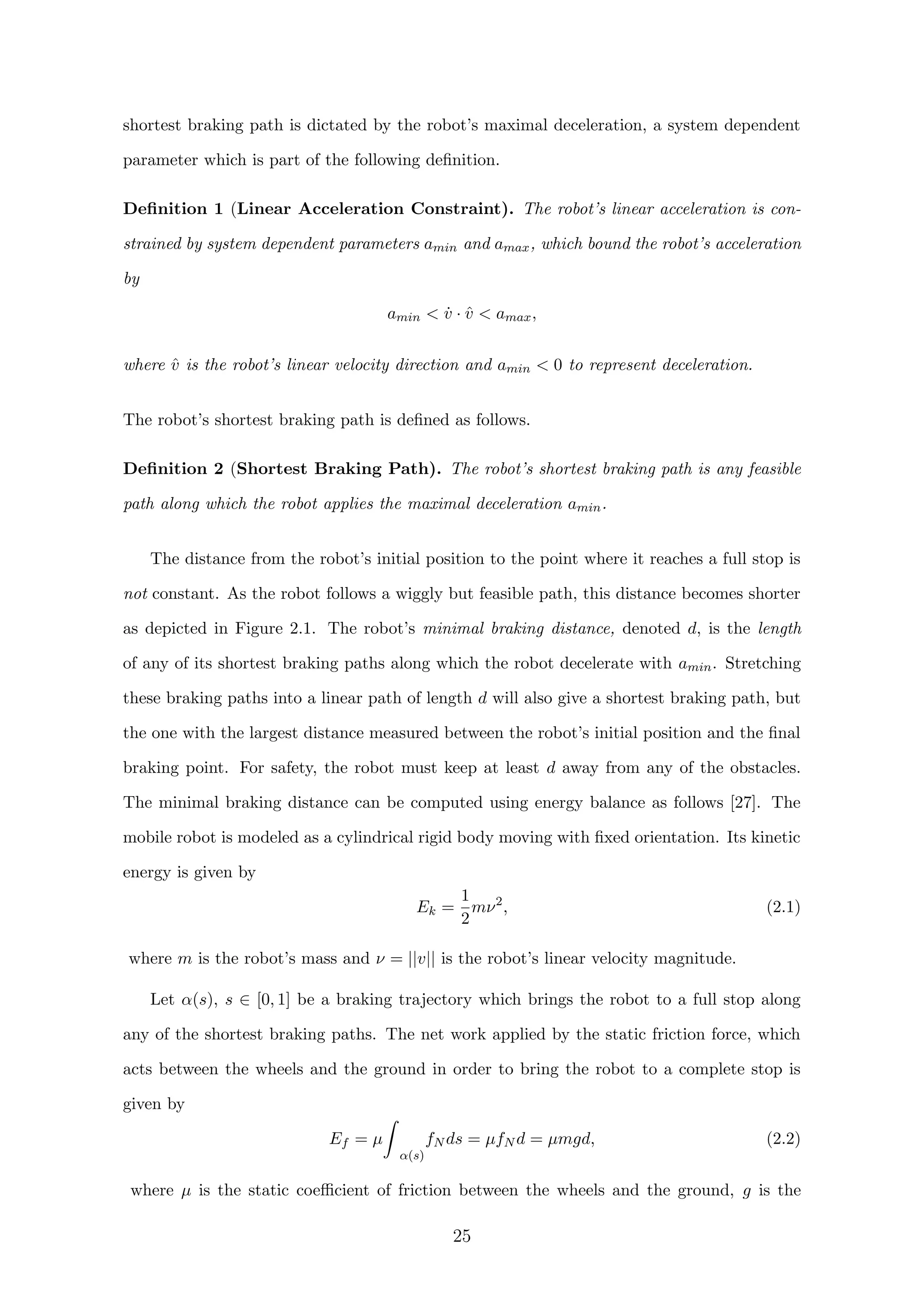 shortest braking path is dictated by the robot’s maximal deceleration, a system dependent
parameter which is part of the following deﬁnition.
Deﬁnition 1 (Linear Acceleration Constraint). The robot’s linear acceleration is con-
strained by system dependent parameters amin and amax, which bound the robot’s acceleration
by
amin  ˙v · ˆv  amax,
where ˆv is the robot’s linear velocity direction and amin  0 to represent deceleration.
The robot’s shortest braking path is deﬁned as follows.
Deﬁnition 2 (Shortest Braking Path). The robot’s shortest braking path is any feasible
path along which the robot applies the maximal deceleration amin.
The distance from the robot’s initial position to the point where it reaches a full stop is
not constant. As the robot follows a wiggly but feasible path, this distance becomes shorter
as depicted in Figure 2.1. The robot’s minimal braking distance, denoted d, is the length
of any of its shortest braking paths along which the robot decelerate with amin. Stretching
these braking paths into a linear path of length d will also give a shortest braking path, but
the one with the largest distance measured between the robot’s initial position and the ﬁnal
braking point. For safety, the robot must keep at least d away from any of the obstacles.
The minimal braking distance can be computed using energy balance as follows [27]. The
mobile robot is modeled as a cylindrical rigid body moving with ﬁxed orientation. Its kinetic
energy is given by
Ek =
1
2
mν2
, (2.1)
where m is the robot’s mass and ν = ||v|| is the robot’s linear velocity magnitude.
Let α(s), s ∈ [0, 1] be a braking trajectory which brings the robot to a full stop along
any of the shortest braking paths. The net work applied by the static friction force, which
acts between the wheels and the ground in order to bring the robot to a complete stop is
given by
Ef = µ
α(s)
fN ds = µfN d = µmgd, (2.2)
where µ is the static coeﬃcient of friction between the wheels and the ground, g is the
25
 