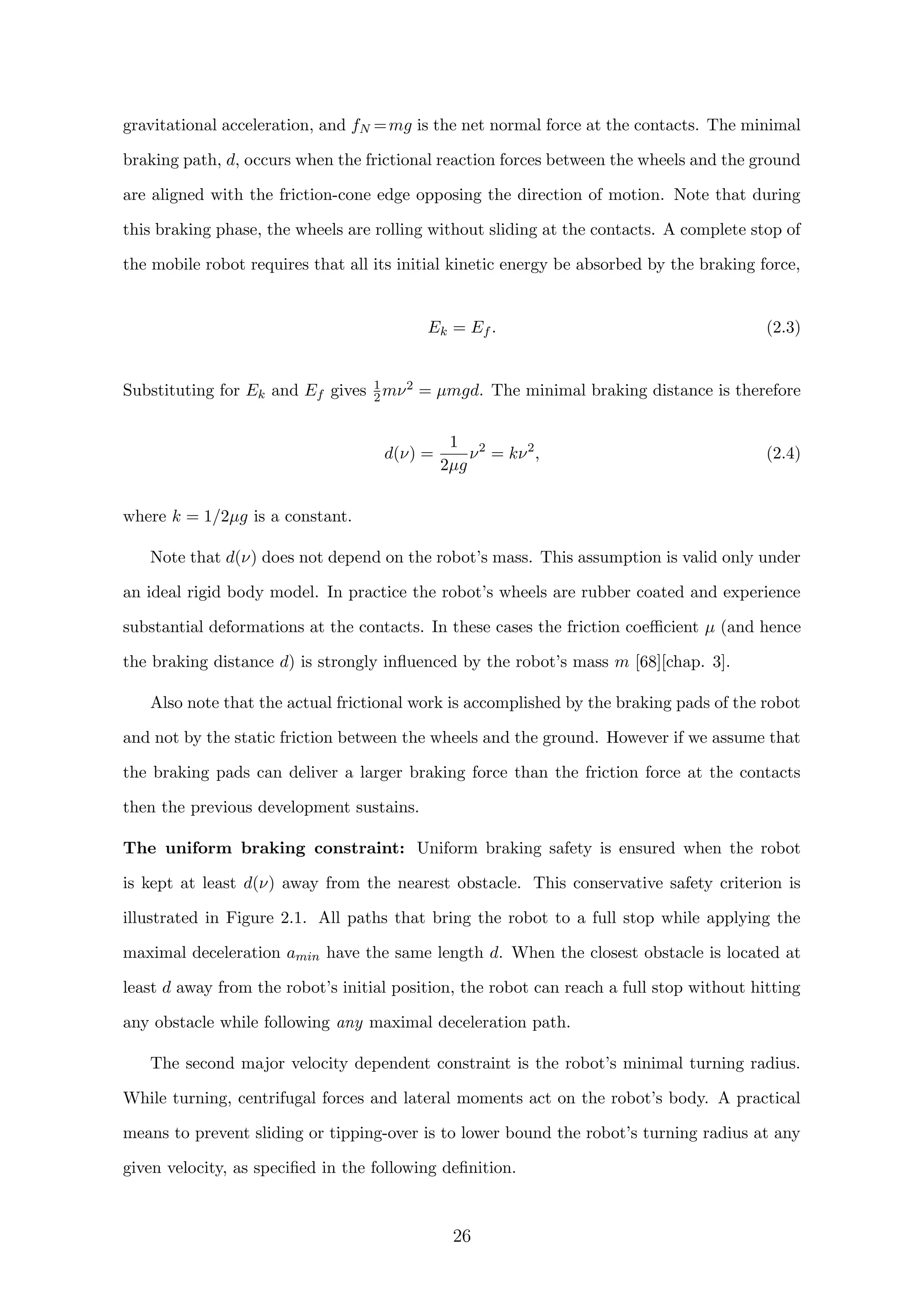 gravitational acceleration, and fN =mg is the net normal force at the contacts. The minimal
braking path, d, occurs when the frictional reaction forces between the wheels and the ground
are aligned with the friction-cone edge opposing the direction of motion. Note that during
this braking phase, the wheels are rolling without sliding at the contacts. A complete stop of
the mobile robot requires that all its initial kinetic energy be absorbed by the braking force,
Ek = Ef . (2.3)
Substituting for Ek and Ef gives 1
2mν2 = µmgd. The minimal braking distance is therefore
d(ν) =
1
2µg
ν2
= kν2
, (2.4)
where k = 1/2µg is a constant.
Note that d(ν) does not depend on the robot’s mass. This assumption is valid only under
an ideal rigid body model. In practice the robot’s wheels are rubber coated and experience
substantial deformations at the contacts. In these cases the friction coeﬃcient µ (and hence
the braking distance d) is strongly inﬂuenced by the robot’s mass m [68][chap. 3].
Also note that the actual frictional work is accomplished by the braking pads of the robot
and not by the static friction between the wheels and the ground. However if we assume that
the braking pads can deliver a larger braking force than the friction force at the contacts
then the previous development sustains.
The uniform braking constraint: Uniform braking safety is ensured when the robot
is kept at least d(ν) away from the nearest obstacle. This conservative safety criterion is
illustrated in Figure 2.1. All paths that bring the robot to a full stop while applying the
maximal deceleration amin have the same length d. When the closest obstacle is located at
least d away from the robot’s initial position, the robot can reach a full stop without hitting
any obstacle while following any maximal deceleration path.
The second major velocity dependent constraint is the robot’s minimal turning radius.
While turning, centrifugal forces and lateral moments act on the robot’s body. A practical
means to prevent sliding or tipping-over is to lower bound the robot’s turning radius at any
given velocity, as speciﬁed in the following deﬁnition.
26
 