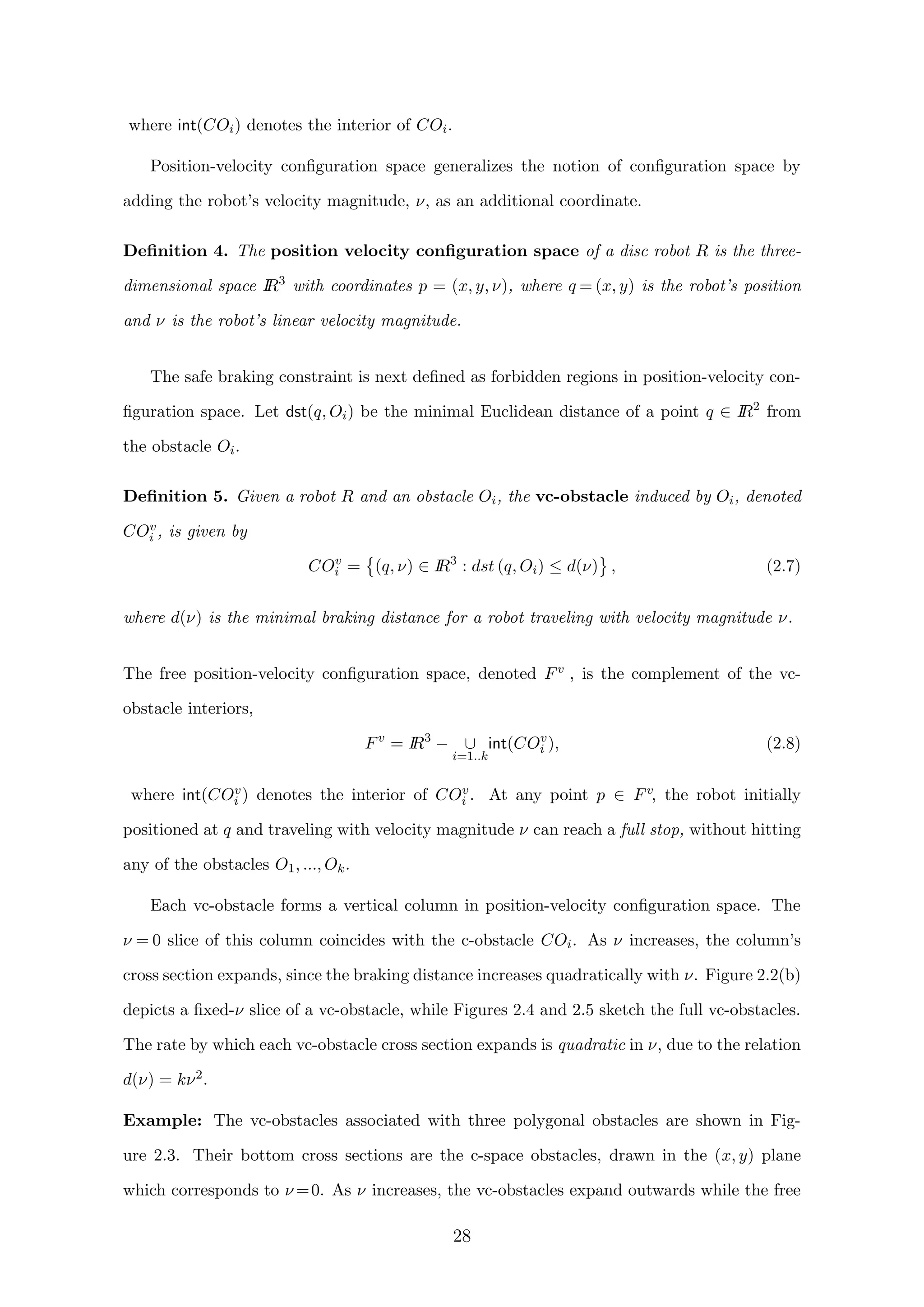 where int(COi) denotes the interior of COi.
Position-velocity conﬁguration space generalizes the notion of conﬁguration space by
adding the robot’s velocity magnitude, ν, as an additional coordinate.
Deﬁnition 4. The position velocity conﬁguration space of a disc robot R is the three-
dimensional space IR3
with coordinates p = (x, y, ν), where q = (x, y) is the robot’s position
and ν is the robot’s linear velocity magnitude.
The safe braking constraint is next deﬁned as forbidden regions in position-velocity con-
ﬁguration space. Let dst(q, Oi) be the minimal Euclidean distance of a point q ∈ IR2
from
the obstacle Oi.
Deﬁnition 5. Given a robot R and an obstacle Oi, the vc-obstacle induced by Oi, denoted
COv
i , is given by
COv
i = (q, ν) ∈ IR3
: dst (q, Oi) ≤ d(ν) , (2.7)
where d(ν) is the minimal braking distance for a robot traveling with velocity magnitude ν.
The free position-velocity conﬁguration space, denoted Fv , is the complement of the vc-
obstacle interiors,
Fv
= IR3
− ∪
i=1..k
int(COv
i ), (2.8)
where int(COv
i ) denotes the interior of COv
i . At any point p ∈ Fv, the robot initially
positioned at q and traveling with velocity magnitude ν can reach a full stop, without hitting
any of the obstacles O1, ..., Ok.
Each vc-obstacle forms a vertical column in position-velocity conﬁguration space. The
ν = 0 slice of this column coincides with the c-obstacle COi. As ν increases, the column’s
cross section expands, since the braking distance increases quadratically with ν. Figure 2.2(b)
depicts a ﬁxed-ν slice of a vc-obstacle, while Figures 2.4 and 2.5 sketch the full vc-obstacles.
The rate by which each vc-obstacle cross section expands is quadratic in ν, due to the relation
d(ν) = kν2.
Example: The vc-obstacles associated with three polygonal obstacles are shown in Fig-
ure 2.3. Their bottom cross sections are the c-space obstacles, drawn in the (x, y) plane
which corresponds to ν =0. As ν increases, the vc-obstacles expand outwards while the free
28
 
