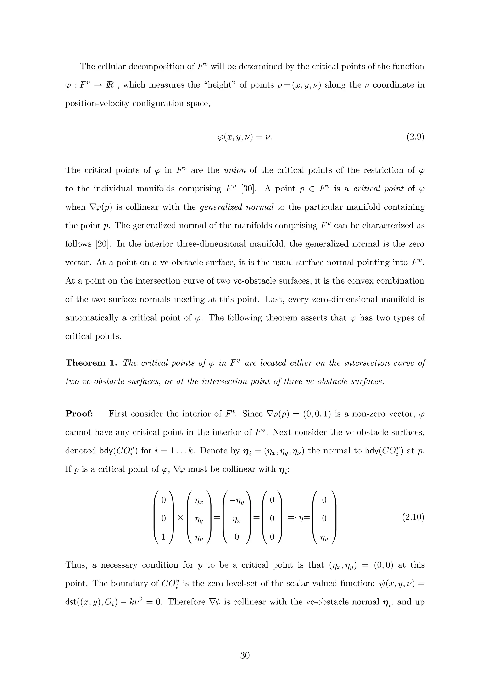 The cellular decomposition of Fv will be determined by the critical points of the function
ϕ : Fv → IR , which measures the “height” of points p = (x, y, ν) along the ν coordinate in
position-velocity conﬁguration space,
ϕ(x, y, ν) = ν. (2.9)
The critical points of ϕ in Fv are the union of the critical points of the restriction of ϕ
to the individual manifolds comprising Fv [30]. A point p ∈ Fv is a critical point of ϕ
when ϕ(p) is collinear with the generalized normal to the particular manifold containing
the point p. The generalized normal of the manifolds comprising Fv can be characterized as
follows [20]. In the interior three-dimensional manifold, the generalized normal is the zero
vector. At a point on a vc-obstacle surface, it is the usual surface normal pointing into Fv.
At a point on the intersection curve of two vc-obstacle surfaces, it is the convex combination
of the two surface normals meeting at this point. Last, every zero-dimensional manifold is
automatically a critical point of ϕ. The following theorem asserts that ϕ has two types of
critical points.
Theorem 1. The critical points of ϕ in Fv are located either on the intersection curve of
two vc-obstacle surfaces, or at the intersection point of three vc-obstacle surfaces.
Proof: First consider the interior of Fv. Since ϕ(p) = (0, 0, 1) is a non-zero vector, ϕ
cannot have any critical point in the interior of Fv. Next consider the vc-obstacle surfaces,
denoted bdy(COv
i ) for i = 1 . . . k. Denote by ηi = (ηx, ηy, ην) the normal to bdy(COv
i ) at p.
If p is a critical point of ϕ, ϕ must be collinear with ηi:






0
0
1






×






ηx
ηy
ηv






=






−ηy
ηx
0






=






0
0
0






⇒ η=






0
0
ηv






(2.10)
Thus, a necessary condition for p to be a critical point is that (ηx, ηy) = (0, 0) at this
point. The boundary of COv
i is the zero level-set of the scalar valued function: ψ(x, y, ν) =
dst((x, y), Oi) − kν2 = 0. Therefore ψ is collinear with the vc-obstacle normal ηi, and up
30
 