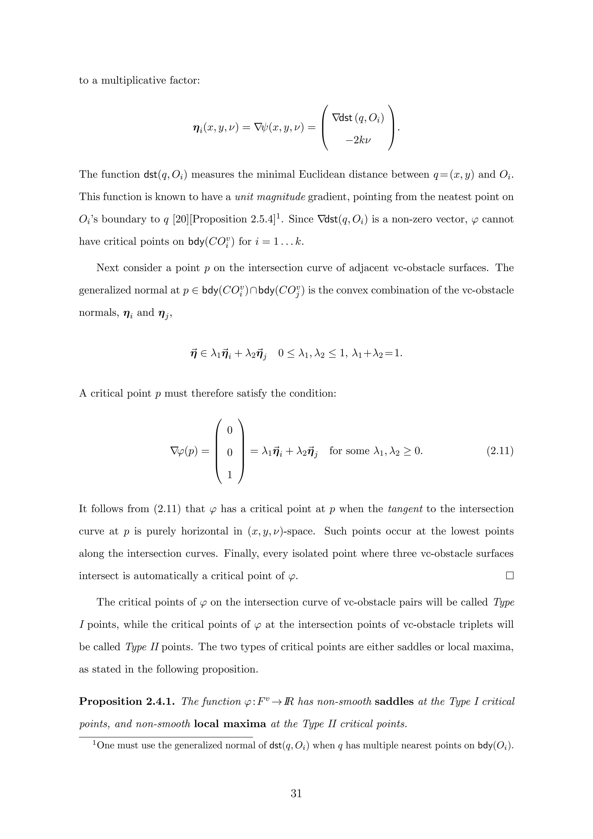 to a multiplicative factor:
ηi(x, y, ν) = ψ(x, y, ν) =



dst (q, Oi)
−2kν


.
The function dst(q, Oi) measures the minimal Euclidean distance between q=(x, y) and Oi.
This function is known to have a unit magnitude gradient, pointing from the neatest point on
Oi’s boundary to q [20][Proposition 2.5.4]1. Since dst(q, Oi) is a non-zero vector, ϕ cannot
have critical points on bdy(COv
i ) for i = 1 . . . k.
Next consider a point p on the intersection curve of adjacent vc-obstacle surfaces. The
generalized normal at p ∈ bdy(COv
i )∩bdy(COv
j ) is the convex combination of the vc-obstacle
normals, ηi and ηj,
η ∈ λ1ηi + λ2ηj 0 ≤ λ1, λ2 ≤ 1, λ1+λ2 =1.
A critical point p must therefore satisfy the condition:
ϕ(p) =






0
0
1






= λ1ηi + λ2ηj for some λ1, λ2 ≥ 0. (2.11)
It follows from (2.11) that ϕ has a critical point at p when the tangent to the intersection
curve at p is purely horizontal in (x, y, ν)-space. Such points occur at the lowest points
along the intersection curves. Finally, every isolated point where three vc-obstacle surfaces
intersect is automatically a critical point of ϕ.
The critical points of ϕ on the intersection curve of vc-obstacle pairs will be called Type
I points, while the critical points of ϕ at the intersection points of vc-obstacle triplets will
be called Type II points. The two types of critical points are either saddles or local maxima,
as stated in the following proposition.
Proposition 2.4.1. The function ϕ:Fv →IR has non-smooth saddles at the Type I critical
points, and non-smooth local maxima at the Type II critical points.
1
One must use the generalized normal of dst(q, Oi) when q has multiple nearest points on bdy(Oi).
31
 
