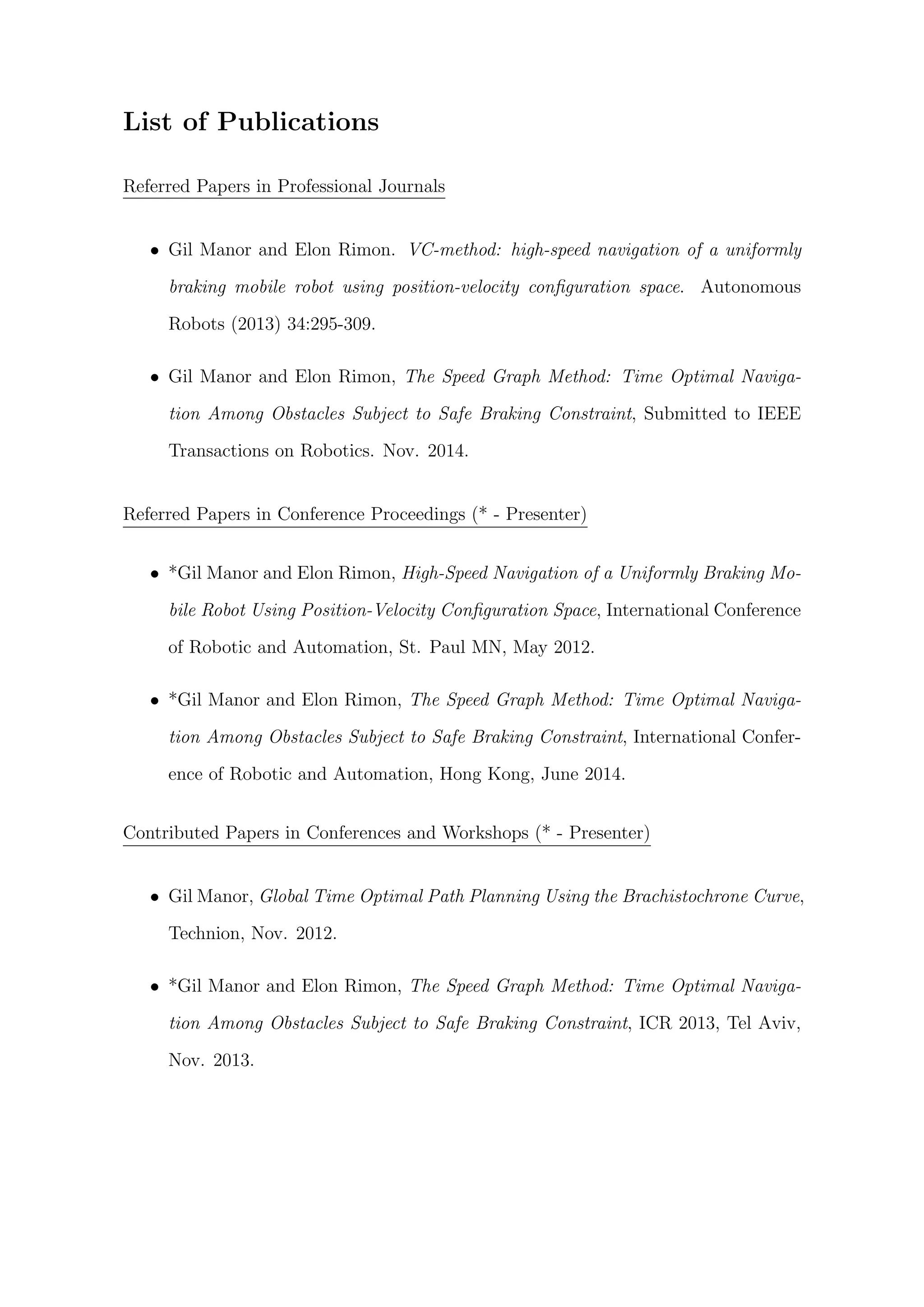 List of Publications
Referred Papers in Professional Journals
• Gil Manor and Elon Rimon. VC-method: high-speed navigation of a uniformly
braking mobile robot using position-velocity conﬁguration space. Autonomous
Robots (2013) 34:295-309.
• Gil Manor and Elon Rimon, The Speed Graph Method: Time Optimal Naviga-
tion Among Obstacles Subject to Safe Braking Constraint, Submitted to IEEE
Transactions on Robotics. Nov. 2014.
Referred Papers in Conference Proceedings (* - Presenter)
• *Gil Manor and Elon Rimon, High-Speed Navigation of a Uniformly Braking Mo-
bile Robot Using Position-Velocity Conﬁguration Space, International Conference
of Robotic and Automation, St. Paul MN, May 2012.
• *Gil Manor and Elon Rimon, The Speed Graph Method: Time Optimal Naviga-
tion Among Obstacles Subject to Safe Braking Constraint, International Confer-
ence of Robotic and Automation, Hong Kong, June 2014.
Contributed Papers in Conferences and Workshops (* - Presenter)
• Gil Manor, Global Time Optimal Path Planning Using the Brachistochrone Curve,
Technion, Nov. 2012.
• *Gil Manor and Elon Rimon, The Speed Graph Method: Time Optimal Naviga-
tion Among Obstacles Subject to Safe Braking Constraint, ICR 2013, Tel Aviv,
Nov. 2013.
 