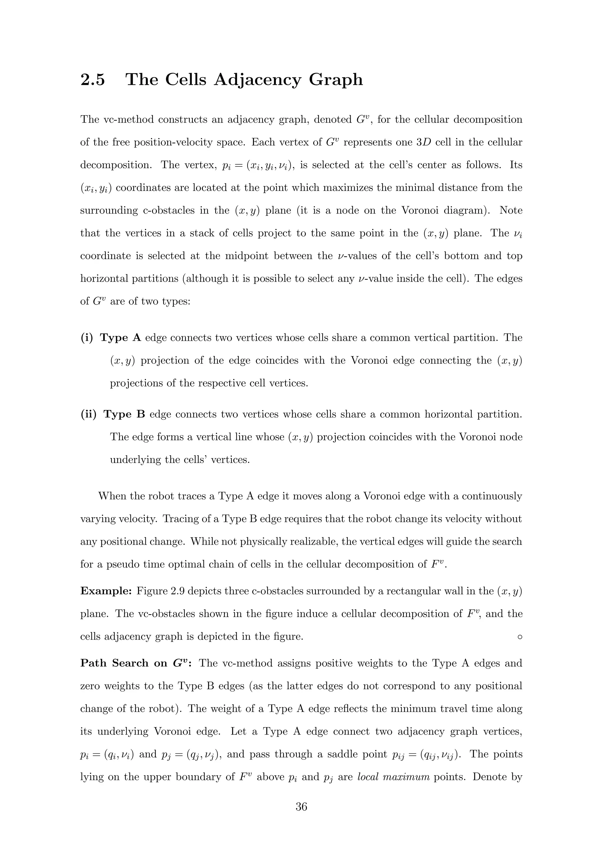 2.5 The Cells Adjacency Graph
The vc-method constructs an adjacency graph, denoted Gv, for the cellular decomposition
of the free position-velocity space. Each vertex of Gv represents one 3D cell in the cellular
decomposition. The vertex, pi = (xi, yi, νi), is selected at the cell’s center as follows. Its
(xi, yi) coordinates are located at the point which maximizes the minimal distance from the
surrounding c-obstacles in the (x, y) plane (it is a node on the Voronoi diagram). Note
that the vertices in a stack of cells project to the same point in the (x, y) plane. The νi
coordinate is selected at the midpoint between the ν-values of the cell’s bottom and top
horizontal partitions (although it is possible to select any ν-value inside the cell). The edges
of Gv are of two types:
(i) Type A edge connects two vertices whose cells share a common vertical partition. The
(x, y) projection of the edge coincides with the Voronoi edge connecting the (x, y)
projections of the respective cell vertices.
(ii) Type B edge connects two vertices whose cells share a common horizontal partition.
The edge forms a vertical line whose (x, y) projection coincides with the Voronoi node
underlying the cells’ vertices.
When the robot traces a Type A edge it moves along a Voronoi edge with a continuously
varying velocity. Tracing of a Type B edge requires that the robot change its velocity without
any positional change. While not physically realizable, the vertical edges will guide the search
for a pseudo time optimal chain of cells in the cellular decomposition of Fv.
Example: Figure 2.9 depicts three c-obstacles surrounded by a rectangular wall in the (x, y)
plane. The vc-obstacles shown in the ﬁgure induce a cellular decomposition of Fv, and the
cells adjacency graph is depicted in the ﬁgure. ◦
Path Search on Gv: The vc-method assigns positive weights to the Type A edges and
zero weights to the Type B edges (as the latter edges do not correspond to any positional
change of the robot). The weight of a Type A edge reﬂects the minimum travel time along
its underlying Voronoi edge. Let a Type A edge connect two adjacency graph vertices,
pi = (qi, νi) and pj = (qj, νj), and pass through a saddle point pij = (qij, νij). The points
lying on the upper boundary of Fv above pi and pj are local maximum points. Denote by
36
 