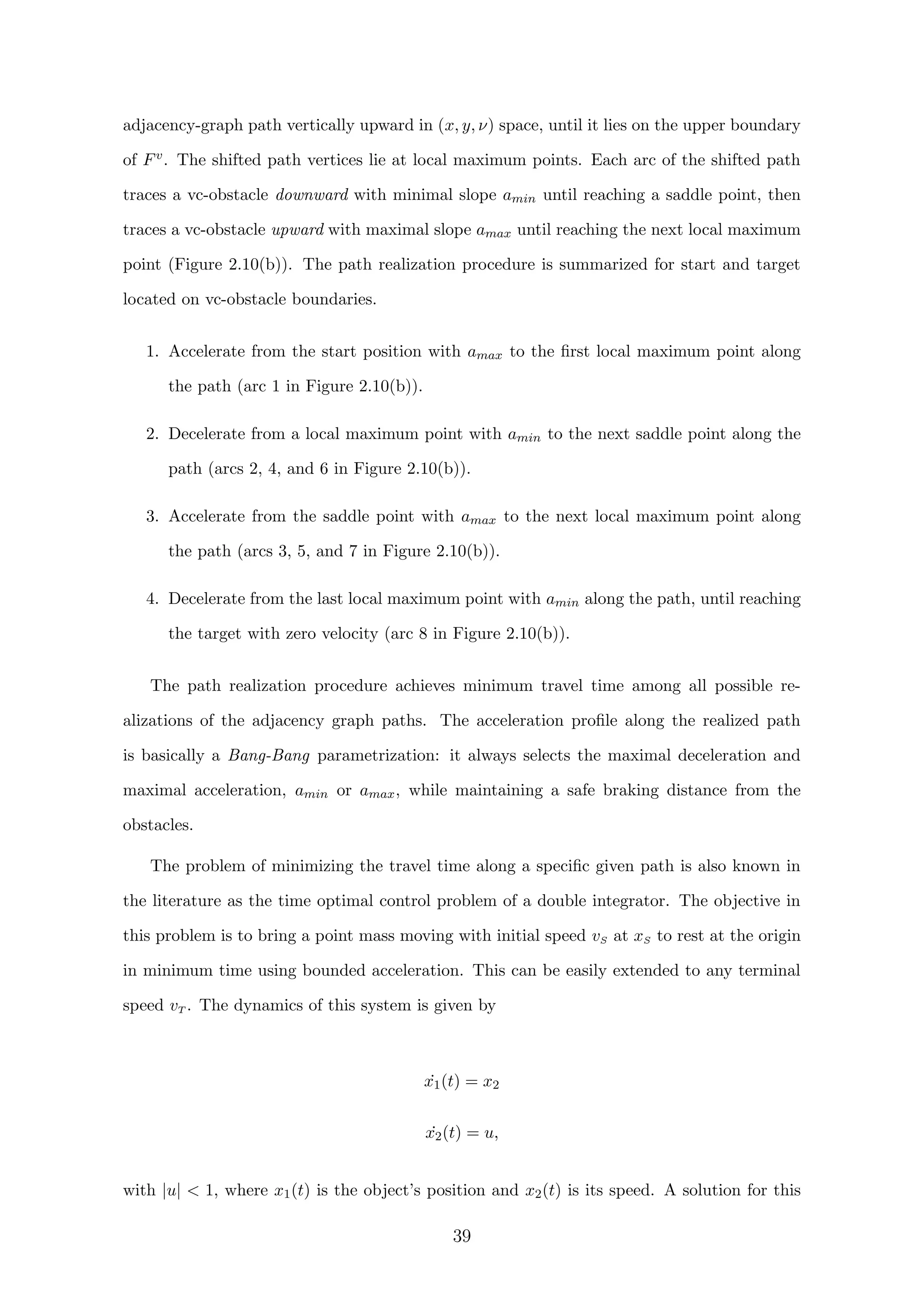 adjacency-graph path vertically upward in (x, y, ν) space, until it lies on the upper boundary
of Fv. The shifted path vertices lie at local maximum points. Each arc of the shifted path
traces a vc-obstacle downward with minimal slope amin until reaching a saddle point, then
traces a vc-obstacle upward with maximal slope amax until reaching the next local maximum
point (Figure 2.10(b)). The path realization procedure is summarized for start and target
located on vc-obstacle boundaries.
1. Accelerate from the start position with amax to the ﬁrst local maximum point along
the path (arc 1 in Figure 2.10(b)).
2. Decelerate from a local maximum point with amin to the next saddle point along the
path (arcs 2, 4, and 6 in Figure 2.10(b)).
3. Accelerate from the saddle point with amax to the next local maximum point along
the path (arcs 3, 5, and 7 in Figure 2.10(b)).
4. Decelerate from the last local maximum point with amin along the path, until reaching
the target with zero velocity (arc 8 in Figure 2.10(b)).
The path realization procedure achieves minimum travel time among all possible re-
alizations of the adjacency graph paths. The acceleration proﬁle along the realized path
is basically a Bang-Bang parametrization: it always selects the maximal deceleration and
maximal acceleration, amin or amax, while maintaining a safe braking distance from the
obstacles.
The problem of minimizing the travel time along a speciﬁc given path is also known in
the literature as the time optimal control problem of a double integrator. The objective in
this problem is to bring a point mass moving with initial speed vS at xS to rest at the origin
in minimum time using bounded acceleration. This can be easily extended to any terminal
speed vT . The dynamics of this system is given by
˙x1(t) = x2
˙x2(t) = u,
with |u|  1, where x1(t) is the object’s position and x2(t) is its speed. A solution for this
39
 