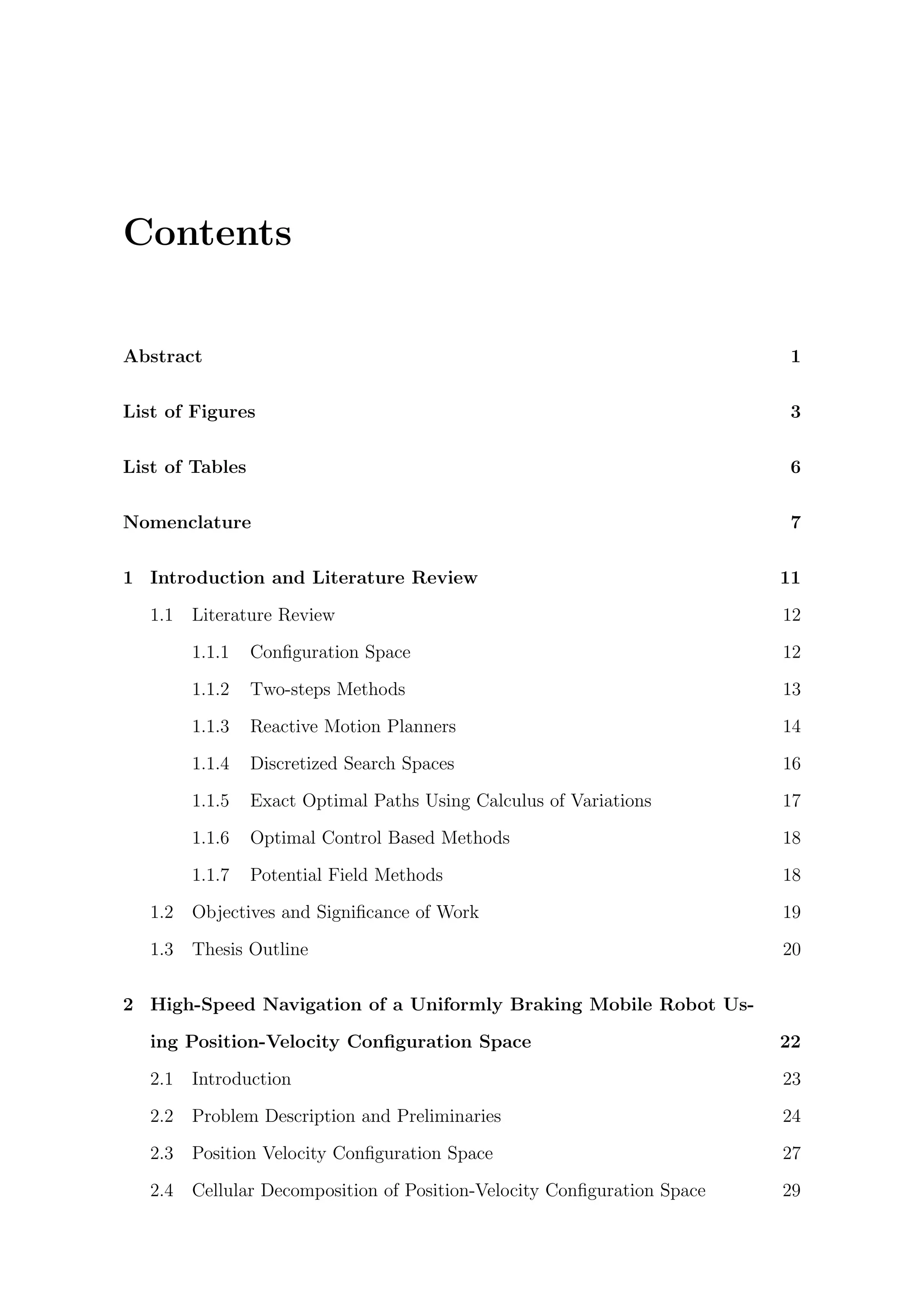 Contents
Abstract 1
List of Figures 3
List of Tables 6
Nomenclature 7
1 Introduction and Literature Review 11
1.1 Literature Review 12
1.1.1 Conﬁguration Space 12
1.1.2 Two-steps Methods 13
1.1.3 Reactive Motion Planners 14
1.1.4 Discretized Search Spaces 16
1.1.5 Exact Optimal Paths Using Calculus of Variations 17
1.1.6 Optimal Control Based Methods 18
1.1.7 Potential Field Methods 18
1.2 Objectives and Signiﬁcance of Work 19
1.3 Thesis Outline 20
2 High-Speed Navigation of a Uniformly Braking Mobile Robot Us-
ing Position-Velocity Conﬁguration Space 22
2.1 Introduction 23
2.2 Problem Description and Preliminaries 24
2.3 Position Velocity Conﬁguration Space 27
2.4 Cellular Decomposition of Position-Velocity Conﬁguration Space 29
 
