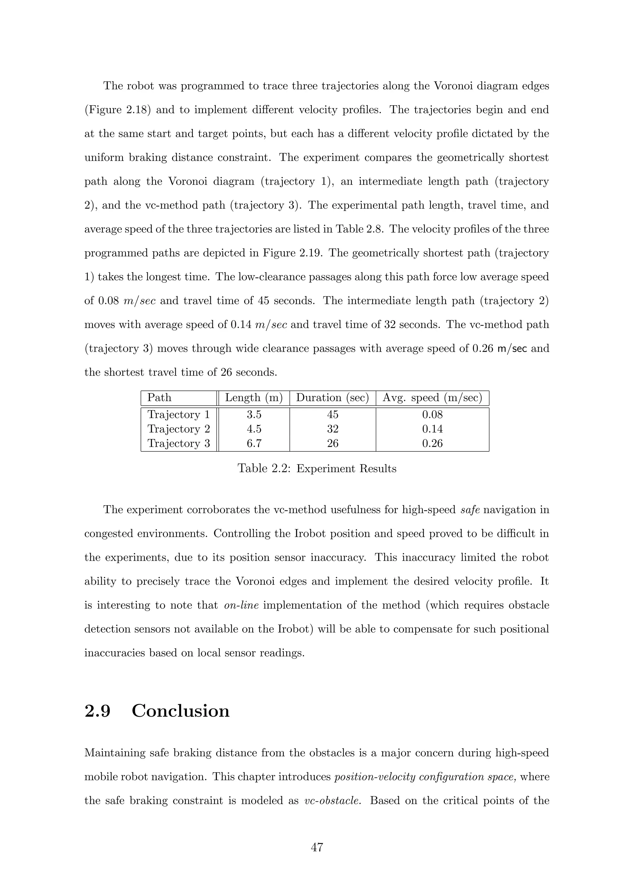 The robot was programmed to trace three trajectories along the Voronoi diagram edges
(Figure 2.18) and to implement diﬀerent velocity proﬁles. The trajectories begin and end
at the same start and target points, but each has a diﬀerent velocity proﬁle dictated by the
uniform braking distance constraint. The experiment compares the geometrically shortest
path along the Voronoi diagram (trajectory 1), an intermediate length path (trajectory
2), and the vc-method path (trajectory 3). The experimental path length, travel time, and
average speed of the three trajectories are listed in Table 2.8. The velocity proﬁles of the three
programmed paths are depicted in Figure 2.19. The geometrically shortest path (trajectory
1) takes the longest time. The low-clearance passages along this path force low average speed
of 0.08 m/sec and travel time of 45 seconds. The intermediate length path (trajectory 2)
moves with average speed of 0.14 m/sec and travel time of 32 seconds. The vc-method path
(trajectory 3) moves through wide clearance passages with average speed of 0.26 m/sec and
the shortest travel time of 26 seconds.
Path Length (m) Duration (sec) Avg. speed (m/sec)
Trajectory 1 3.5 45 0.08
Trajectory 2 4.5 32 0.14
Trajectory 3 6.7 26 0.26
Table 2.2: Experiment Results
The experiment corroborates the vc-method usefulness for high-speed safe navigation in
congested environments. Controlling the Irobot position and speed proved to be diﬃcult in
the experiments, due to its position sensor inaccuracy. This inaccuracy limited the robot
ability to precisely trace the Voronoi edges and implement the desired velocity proﬁle. It
is interesting to note that on-line implementation of the method (which requires obstacle
detection sensors not available on the Irobot) will be able to compensate for such positional
inaccuracies based on local sensor readings.
2.9 Conclusion
Maintaining safe braking distance from the obstacles is a major concern during high-speed
mobile robot navigation. This chapter introduces position-velocity conﬁguration space, where
the safe braking constraint is modeled as vc-obstacle. Based on the critical points of the
47
 