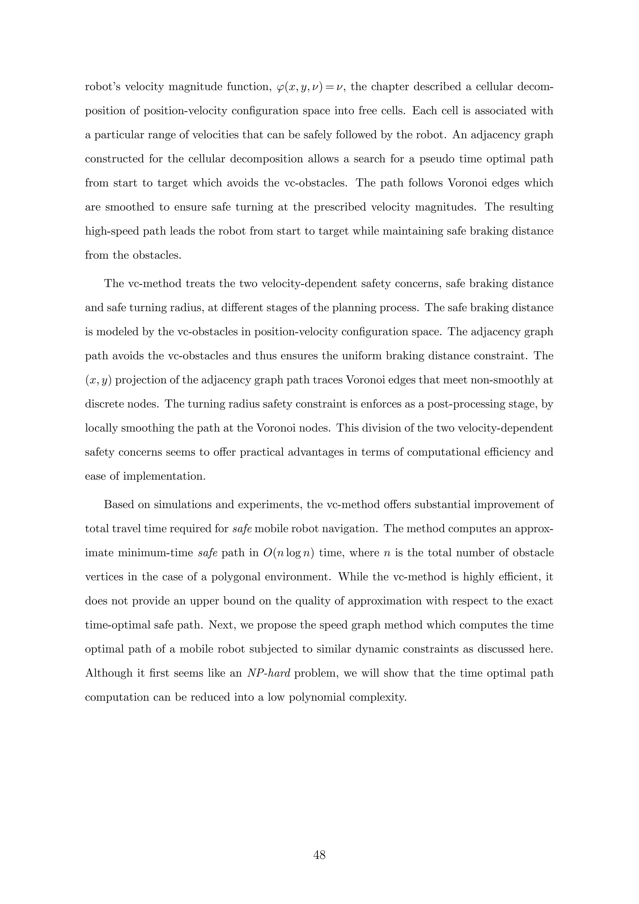 robot’s velocity magnitude function, ϕ(x, y, ν) = ν, the chapter described a cellular decom-
position of position-velocity conﬁguration space into free cells. Each cell is associated with
a particular range of velocities that can be safely followed by the robot. An adjacency graph
constructed for the cellular decomposition allows a search for a pseudo time optimal path
from start to target which avoids the vc-obstacles. The path follows Voronoi edges which
are smoothed to ensure safe turning at the prescribed velocity magnitudes. The resulting
high-speed path leads the robot from start to target while maintaining safe braking distance
from the obstacles.
The vc-method treats the two velocity-dependent safety concerns, safe braking distance
and safe turning radius, at diﬀerent stages of the planning process. The safe braking distance
is modeled by the vc-obstacles in position-velocity conﬁguration space. The adjacency graph
path avoids the vc-obstacles and thus ensures the uniform braking distance constraint. The
(x, y) projection of the adjacency graph path traces Voronoi edges that meet non-smoothly at
discrete nodes. The turning radius safety constraint is enforces as a post-processing stage, by
locally smoothing the path at the Voronoi nodes. This division of the two velocity-dependent
safety concerns seems to oﬀer practical advantages in terms of computational eﬃciency and
ease of implementation.
Based on simulations and experiments, the vc-method oﬀers substantial improvement of
total travel time required for safe mobile robot navigation. The method computes an approx-
imate minimum-time safe path in O(n log n) time, where n is the total number of obstacle
vertices in the case of a polygonal environment. While the vc-method is highly eﬃcient, it
does not provide an upper bound on the quality of approximation with respect to the exact
time-optimal safe path. Next, we propose the speed graph method which computes the time
optimal path of a mobile robot subjected to similar dynamic constraints as discussed here.
Although it ﬁrst seems like an NP-hard problem, we will show that the time optimal path
computation can be reduced into a low polynomial complexity.
48
 