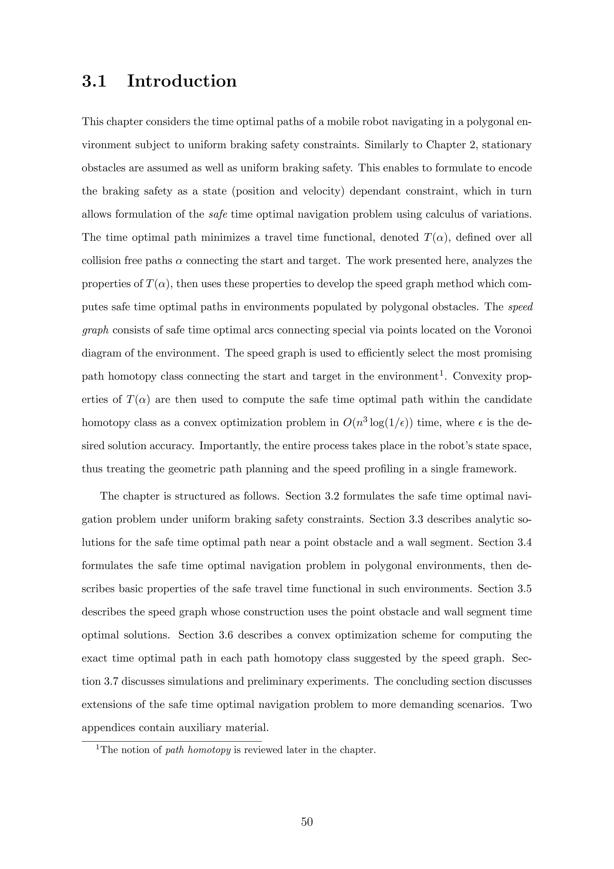 3.1 Introduction
This chapter considers the time optimal paths of a mobile robot navigating in a polygonal en-
vironment subject to uniform braking safety constraints. Similarly to Chapter 2, stationary
obstacles are assumed as well as uniform braking safety. This enables to formulate to encode
the braking safety as a state (position and velocity) dependant constraint, which in turn
allows formulation of the safe time optimal navigation problem using calculus of variations.
The time optimal path minimizes a travel time functional, denoted T(α), deﬁned over all
collision free paths α connecting the start and target. The work presented here, analyzes the
properties of T(α), then uses these properties to develop the speed graph method which com-
putes safe time optimal paths in environments populated by polygonal obstacles. The speed
graph consists of safe time optimal arcs connecting special via points located on the Voronoi
diagram of the environment. The speed graph is used to eﬃciently select the most promising
path homotopy class connecting the start and target in the environment1. Convexity prop-
erties of T(α) are then used to compute the safe time optimal path within the candidate
homotopy class as a convex optimization problem in O(n3 log(1/ )) time, where is the de-
sired solution accuracy. Importantly, the entire process takes place in the robot’s state space,
thus treating the geometric path planning and the speed proﬁling in a single framework.
The chapter is structured as follows. Section 3.2 formulates the safe time optimal navi-
gation problem under uniform braking safety constraints. Section 3.3 describes analytic so-
lutions for the safe time optimal path near a point obstacle and a wall segment. Section 3.4
formulates the safe time optimal navigation problem in polygonal environments, then de-
scribes basic properties of the safe travel time functional in such environments. Section 3.5
describes the speed graph whose construction uses the point obstacle and wall segment time
optimal solutions. Section 3.6 describes a convex optimization scheme for computing the
exact time optimal path in each path homotopy class suggested by the speed graph. Sec-
tion 3.7 discusses simulations and preliminary experiments. The concluding section discusses
extensions of the safe time optimal navigation problem to more demanding scenarios. Two
appendices contain auxiliary material.
1
The notion of path homotopy is reviewed later in the chapter.
50
 
