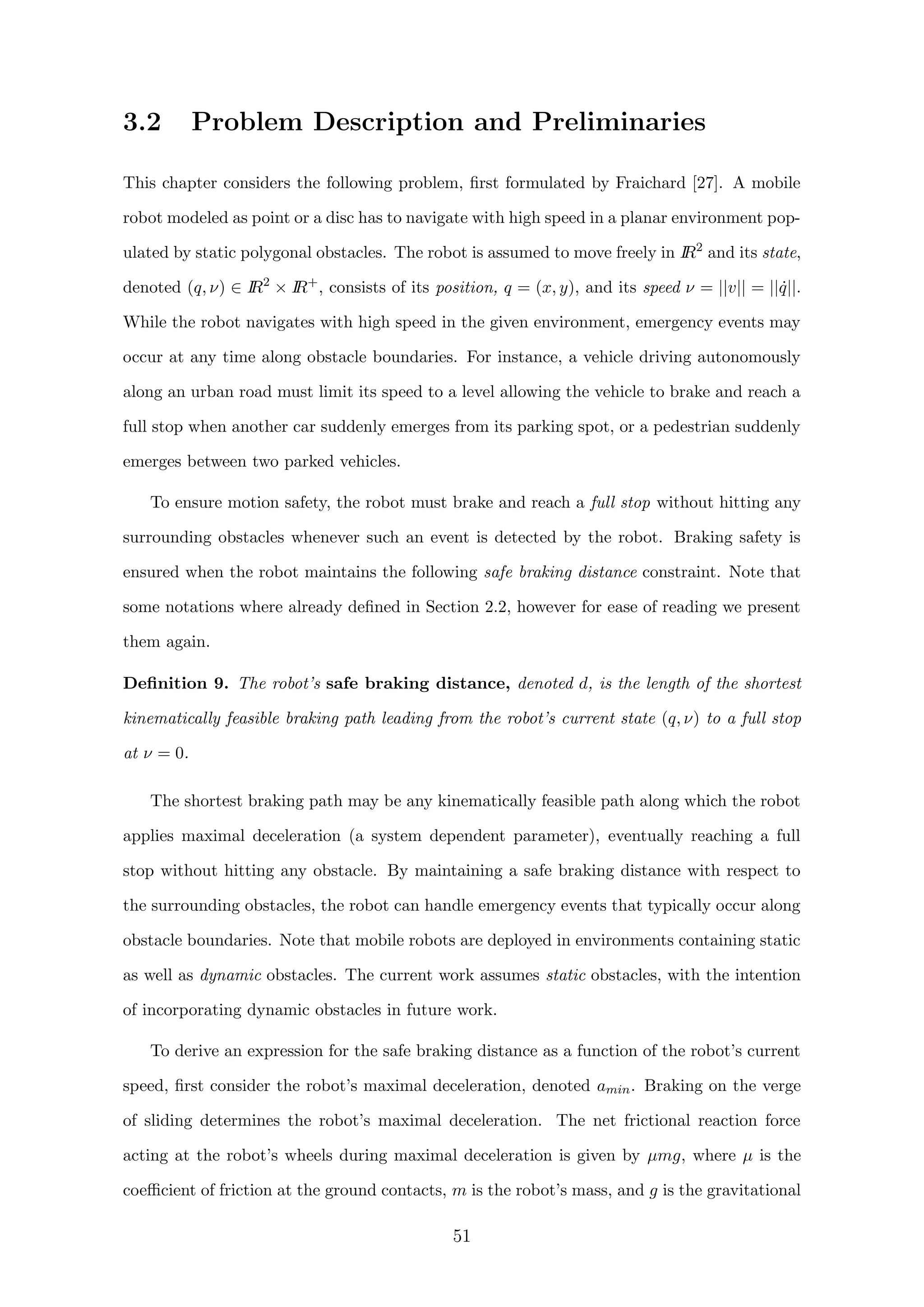 3.2 Problem Description and Preliminaries
This chapter considers the following problem, ﬁrst formulated by Fraichard [27]. A mobile
robot modeled as point or a disc has to navigate with high speed in a planar environment pop-
ulated by static polygonal obstacles. The robot is assumed to move freely in IR2
and its state,
denoted (q, ν) ∈ IR2
× IR+
, consists of its position, q = (x, y), and its speed ν = ||v|| = || ˙q||.
While the robot navigates with high speed in the given environment, emergency events may
occur at any time along obstacle boundaries. For instance, a vehicle driving autonomously
along an urban road must limit its speed to a level allowing the vehicle to brake and reach a
full stop when another car suddenly emerges from its parking spot, or a pedestrian suddenly
emerges between two parked vehicles.
To ensure motion safety, the robot must brake and reach a full stop without hitting any
surrounding obstacles whenever such an event is detected by the robot. Braking safety is
ensured when the robot maintains the following safe braking distance constraint. Note that
some notations where already deﬁned in Section 2.2, however for ease of reading we present
them again.
Deﬁnition 9. The robot’s safe braking distance, denoted d, is the length of the shortest
kinematically feasible braking path leading from the robot’s current state (q, ν) to a full stop
at ν = 0.
The shortest braking path may be any kinematically feasible path along which the robot
applies maximal deceleration (a system dependent parameter), eventually reaching a full
stop without hitting any obstacle. By maintaining a safe braking distance with respect to
the surrounding obstacles, the robot can handle emergency events that typically occur along
obstacle boundaries. Note that mobile robots are deployed in environments containing static
as well as dynamic obstacles. The current work assumes static obstacles, with the intention
of incorporating dynamic obstacles in future work.
To derive an expression for the safe braking distance as a function of the robot’s current
speed, ﬁrst consider the robot’s maximal deceleration, denoted amin. Braking on the verge
of sliding determines the robot’s maximal deceleration. The net frictional reaction force
acting at the robot’s wheels during maximal deceleration is given by µmg, where µ is the
coeﬃcient of friction at the ground contacts, m is the robot’s mass, and g is the gravitational
51
 