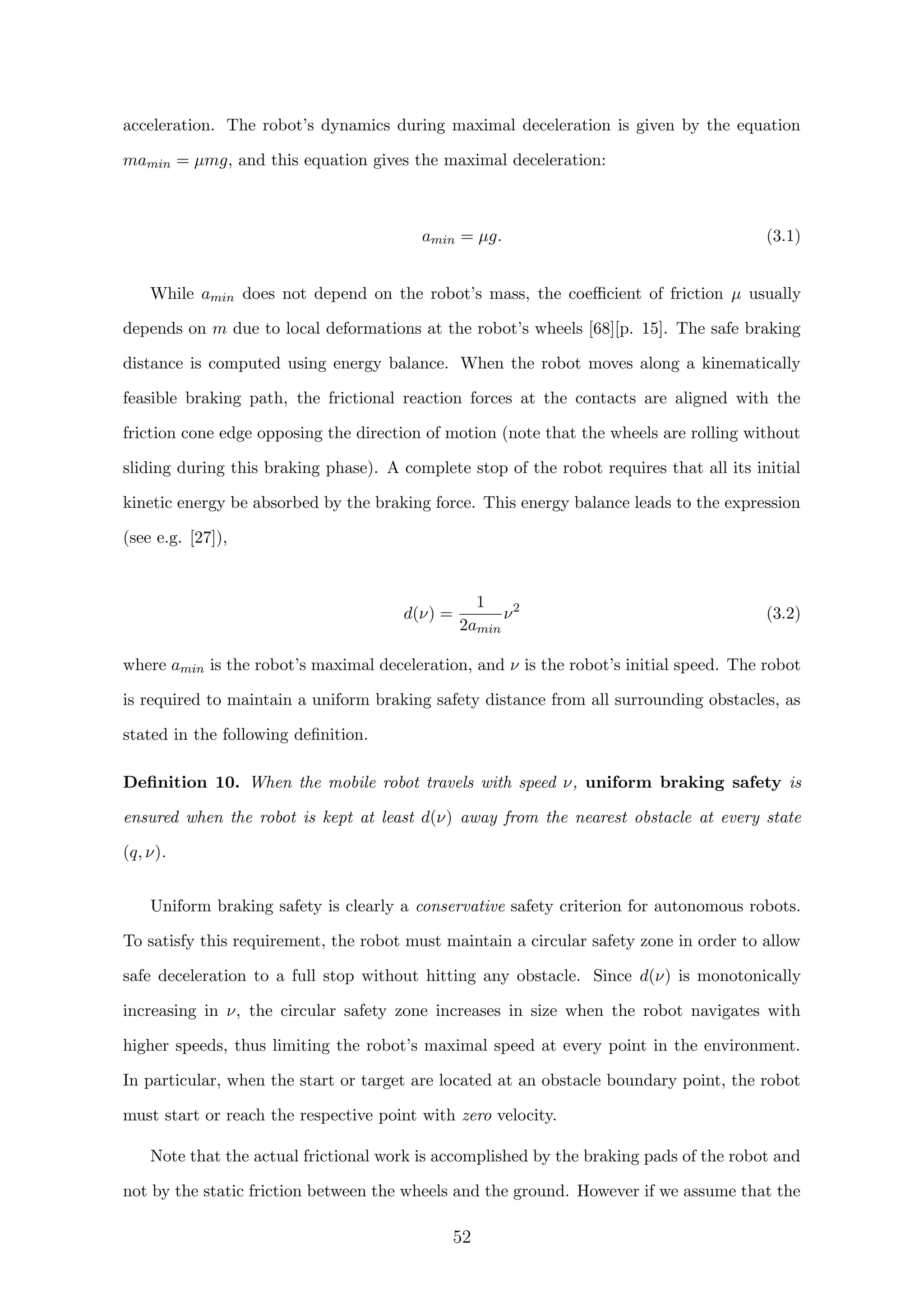 acceleration. The robot’s dynamics during maximal deceleration is given by the equation
mamin = µmg, and this equation gives the maximal deceleration:
amin = µg. (3.1)
While amin does not depend on the robot’s mass, the coeﬃcient of friction µ usually
depends on m due to local deformations at the robot’s wheels [68][p. 15]. The safe braking
distance is computed using energy balance. When the robot moves along a kinematically
feasible braking path, the frictional reaction forces at the contacts are aligned with the
friction cone edge opposing the direction of motion (note that the wheels are rolling without
sliding during this braking phase). A complete stop of the robot requires that all its initial
kinetic energy be absorbed by the braking force. This energy balance leads to the expression
(see e.g. [27]),
d(ν) =
1
2amin
ν2
(3.2)
where amin is the robot’s maximal deceleration, and ν is the robot’s initial speed. The robot
is required to maintain a uniform braking safety distance from all surrounding obstacles, as
stated in the following deﬁnition.
Deﬁnition 10. When the mobile robot travels with speed ν, uniform braking safety is
ensured when the robot is kept at least d(ν) away from the nearest obstacle at every state
(q, ν).
Uniform braking safety is clearly a conservative safety criterion for autonomous robots.
To satisfy this requirement, the robot must maintain a circular safety zone in order to allow
safe deceleration to a full stop without hitting any obstacle. Since d(ν) is monotonically
increasing in ν, the circular safety zone increases in size when the robot navigates with
higher speeds, thus limiting the robot’s maximal speed at every point in the environment.
In particular, when the start or target are located at an obstacle boundary point, the robot
must start or reach the respective point with zero velocity.
Note that the actual frictional work is accomplished by the braking pads of the robot and
not by the static friction between the wheels and the ground. However if we assume that the
52
 