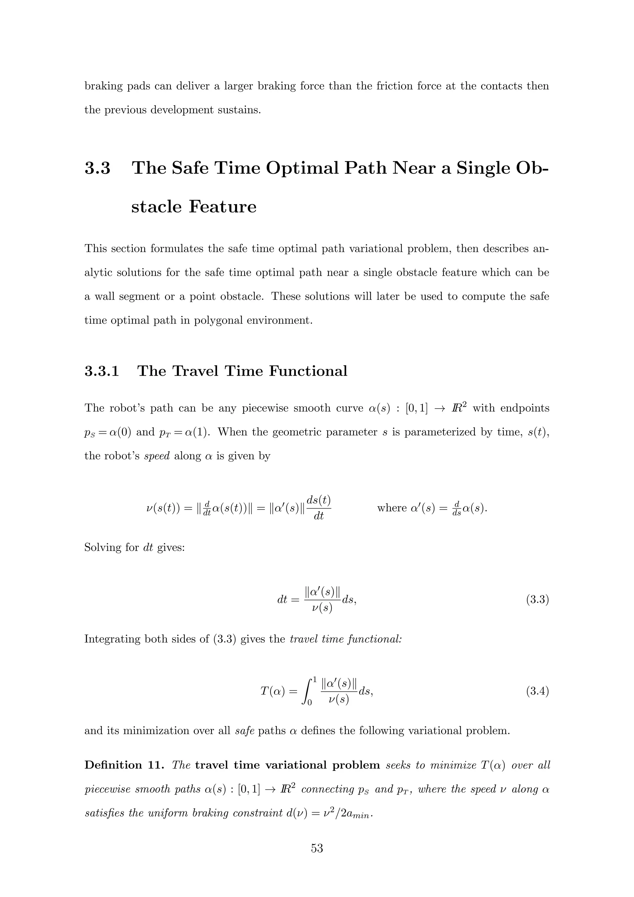 braking pads can deliver a larger braking force than the friction force at the contacts then
the previous development sustains.
3.3 The Safe Time Optimal Path Near a Single Ob-
stacle Feature
This section formulates the safe time optimal path variational problem, then describes an-
alytic solutions for the safe time optimal path near a single obstacle feature which can be
a wall segment or a point obstacle. These solutions will later be used to compute the safe
time optimal path in polygonal environment.
3.3.1 The Travel Time Functional
The robot’s path can be any piecewise smooth curve α(s) : [0, 1] → IR2
with endpoints
pS = α(0) and pT = α(1). When the geometric parameter s is parameterized by time, s(t),
the robot’s speed along α is given by
ν(s(t)) = d
dt α(s(t)) = α (s)
ds(t)
dt
where α (s) = d
ds α(s).
Solving for dt gives:
dt =
α (s)
ν(s)
ds, (3.3)
Integrating both sides of (3.3) gives the travel time functional:
T(α) =
1
0
α (s)
ν(s)
ds, (3.4)
and its minimization over all safe paths α deﬁnes the following variational problem.
Deﬁnition 11. The travel time variational problem seeks to minimize T(α) over all
piecewise smooth paths α(s) : [0, 1] → IR2
connecting pS and pT , where the speed ν along α
satisﬁes the uniform braking constraint d(ν) = ν2/2amin.
53
 
