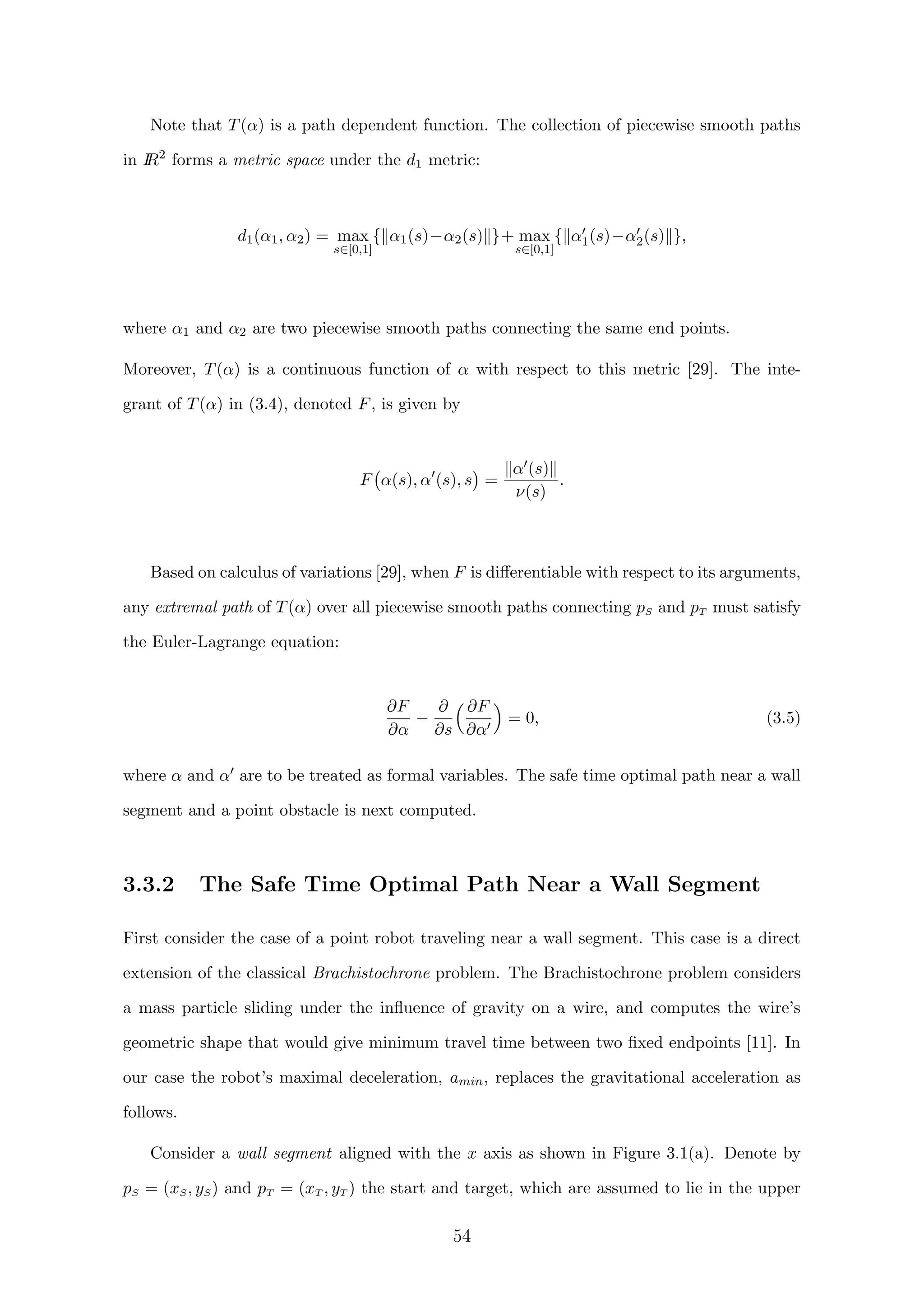 Note that T(α) is a path dependent function. The collection of piecewise smooth paths
in IR2
forms a metric space under the d1 metric:
d1(α1, α2) = max
s∈[0,1]
{ α1(s)−α2(s) }+ max
s∈[0,1]
{ α1(s)−α2(s) },
where α1 and α2 are two piecewise smooth paths connecting the same end points.
Moreover, T(α) is a continuous function of α with respect to this metric [29]. The inte-
grant of T(α) in (3.4), denoted F, is given by
F α(s), α (s), s =
α (s)
ν(s)
.
Based on calculus of variations [29], when F is diﬀerentiable with respect to its arguments,
any extremal path of T(α) over all piecewise smooth paths connecting pS and pT must satisfy
the Euler-Lagrange equation:
∂F
∂α
−
∂
∂s
∂F
∂α
= 0, (3.5)
where α and α are to be treated as formal variables. The safe time optimal path near a wall
segment and a point obstacle is next computed.
3.3.2 The Safe Time Optimal Path Near a Wall Segment
First consider the case of a point robot traveling near a wall segment. This case is a direct
extension of the classical Brachistochrone problem. The Brachistochrone problem considers
a mass particle sliding under the inﬂuence of gravity on a wire, and computes the wire’s
geometric shape that would give minimum travel time between two ﬁxed endpoints [11]. In
our case the robot’s maximal deceleration, amin, replaces the gravitational acceleration as
follows.
Consider a wall segment aligned with the x axis as shown in Figure 3.1(a). Denote by
pS = (xS, yS) and pT = (xT , yT ) the start and target, which are assumed to lie in the upper
54
 