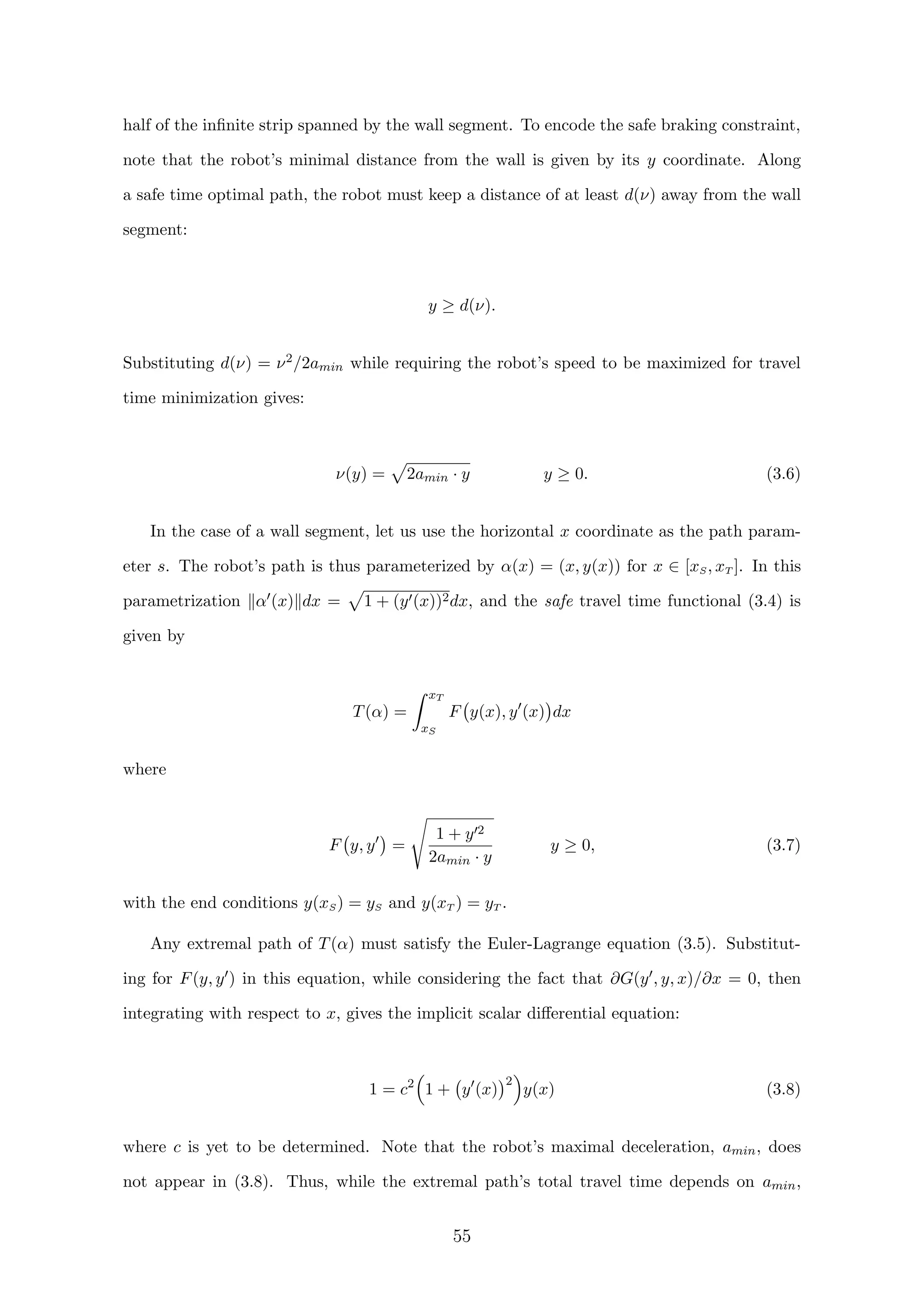 half of the inﬁnite strip spanned by the wall segment. To encode the safe braking constraint,
note that the robot’s minimal distance from the wall is given by its y coordinate. Along
a safe time optimal path, the robot must keep a distance of at least d(ν) away from the wall
segment:
y ≥ d(ν).
Substituting d(ν) = ν2/2amin while requiring the robot’s speed to be maximized for travel
time minimization gives:
ν(y) = 2amin · y y ≥ 0. (3.6)
In the case of a wall segment, let us use the horizontal x coordinate as the path param-
eter s. The robot’s path is thus parameterized by α(x) = (x, y(x)) for x ∈ [xS, xT ]. In this
parametrization α (x) dx = 1 + (y (x))2dx, and the safe travel time functional (3.4) is
given by
T(α) =
xT
xS
F y(x), y (x) dx
where
F y, y =
1 + y 2
2amin · y
y ≥ 0, (3.7)
with the end conditions y(xS) = yS and y(xT ) = yT .
Any extremal path of T(α) must satisfy the Euler-Lagrange equation (3.5). Substitut-
ing for F(y, y ) in this equation, while considering the fact that ∂G(y , y, x)/∂x = 0, then
integrating with respect to x, gives the implicit scalar diﬀerential equation:
1 = c2
1 + y (x)
2
y(x) (3.8)
where c is yet to be determined. Note that the robot’s maximal deceleration, amin, does
not appear in (3.8). Thus, while the extremal path’s total travel time depends on amin,
55
 