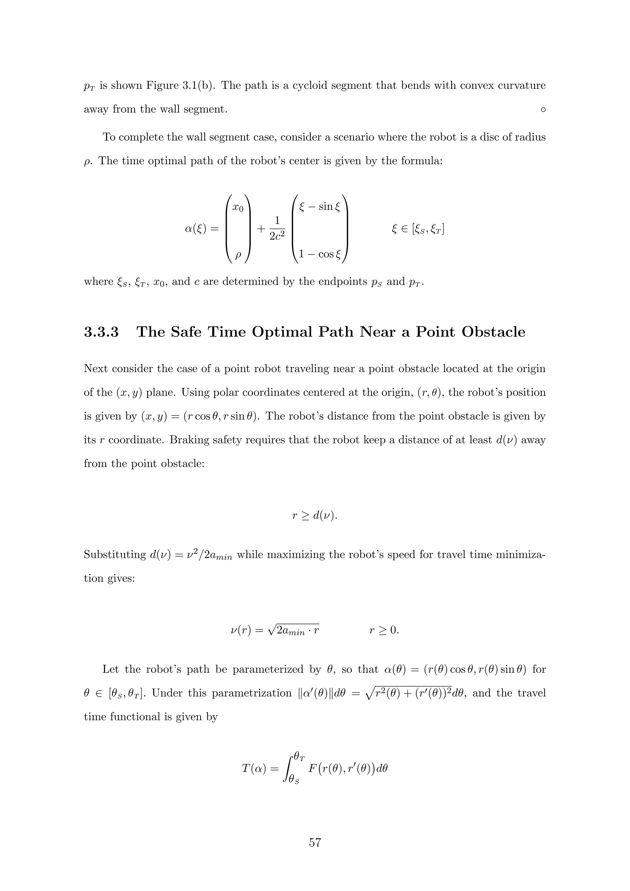 pT is shown Figure 3.1(b). The path is a cycloid segment that bends with convex curvature
away from the wall segment. ◦
To complete the wall segment case, consider a scenario where the robot is a disc of radius
ρ. The time optimal path of the robot’s center is given by the formula:
α(ξ) =






x0
ρ






+
1
2c2






ξ − sin ξ
1 − cos ξ






ξ ∈ [ξS, ξT ]
where ξS, ξT , x0, and c are determined by the endpoints pS and pT .
3.3.3 The Safe Time Optimal Path Near a Point Obstacle
Next consider the case of a point robot traveling near a point obstacle located at the origin
of the (x, y) plane. Using polar coordinates centered at the origin, (r, θ), the robot’s position
is given by (x, y) = (r cos θ, r sin θ). The robot’s distance from the point obstacle is given by
its r coordinate. Braking safety requires that the robot keep a distance of at least d(ν) away
from the point obstacle:
r ≥ d(ν).
Substituting d(ν) = ν2/2amin while maximizing the robot’s speed for travel time minimiza-
tion gives:
ν(r) =
√
2amin · r r ≥ 0.
Let the robot’s path be parameterized by θ, so that α(θ) = (r(θ) cos θ, r(θ) sin θ) for
θ ∈ [θS, θT ]. Under this parametrization α (θ) dθ = r2(θ) + (r (θ))2dθ, and the travel
time functional is given by
T(α) =
θT
θS
F r(θ), r (θ) dθ
57
 