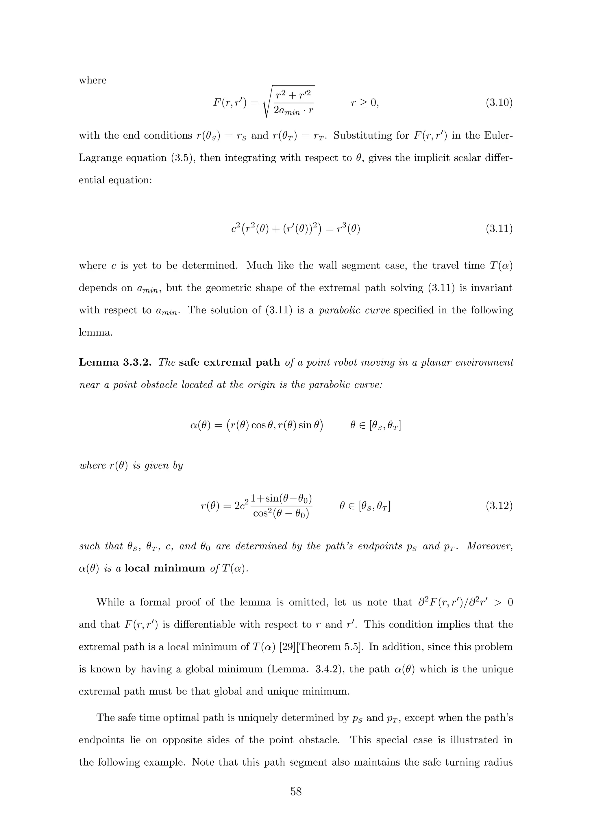 where
F(r, r ) =
r2 + r 2
2amin · r
r ≥ 0, (3.10)
with the end conditions r(θS) = rS and r(θT ) = rT . Substituting for F(r, r ) in the Euler-
Lagrange equation (3.5), then integrating with respect to θ, gives the implicit scalar diﬀer-
ential equation:
c2
r2
(θ) + (r (θ))2
= r3
(θ) (3.11)
where c is yet to be determined. Much like the wall segment case, the travel time T(α)
depends on amin, but the geometric shape of the extremal path solving (3.11) is invariant
with respect to amin. The solution of (3.11) is a parabolic curve speciﬁed in the following
lemma.
Lemma 3.3.2. The safe extremal path of a point robot moving in a planar environment
near a point obstacle located at the origin is the parabolic curve:
α(θ) = r(θ) cos θ, r(θ) sin θ θ ∈ [θS, θT ]
where r(θ) is given by
r(θ) = 2c2 1+sin(θ−θ0)
cos2(θ − θ0)
θ ∈ [θS, θT ] (3.12)
such that θS, θT , c, and θ0 are determined by the path’s endpoints pS and pT . Moreover,
α(θ) is a local minimum of T(α).
While a formal proof of the lemma is omitted, let us note that ∂2F(r, r )/∂2r  0
and that F(r, r ) is diﬀerentiable with respect to r and r . This condition implies that the
extremal path is a local minimum of T(α) [29][Theorem 5.5]. In addition, since this problem
is known by having a global minimum (Lemma. 3.4.2), the path α(θ) which is the unique
extremal path must be that global and unique minimum.
The safe time optimal path is uniquely determined by pS and pT , except when the path’s
endpoints lie on opposite sides of the point obstacle. This special case is illustrated in
the following example. Note that this path segment also maintains the safe turning radius
58
 