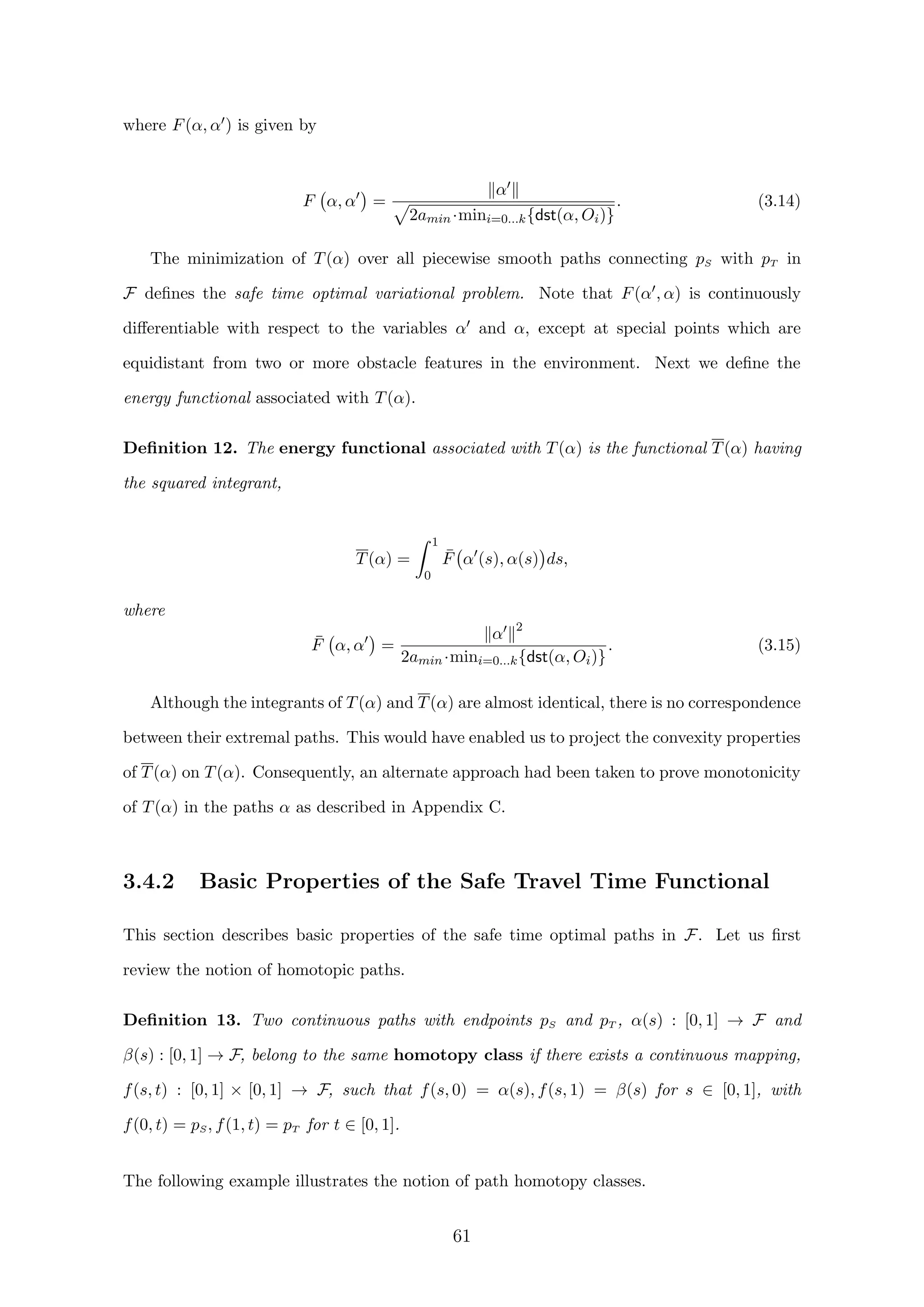 where F(α, α ) is given by
F α, α =
α
2amin·mini=0...k{dst(α, Oi)}
. (3.14)
The minimization of T(α) over all piecewise smooth paths connecting pS with pT in
F deﬁnes the safe time optimal variational problem. Note that F(α , α) is continuously
diﬀerentiable with respect to the variables α and α, except at special points which are
equidistant from two or more obstacle features in the environment. Next we deﬁne the
energy functional associated with T(α).
Deﬁnition 12. The energy functional associated with T(α) is the functional T(α) having
the squared integrant,
T(α) =
1
0
¯F α (s), α(s) ds,
where
¯F α, α =
α 2
2amin·mini=0...k{dst(α, Oi)}
. (3.15)
Although the integrants of T(α) and T(α) are almost identical, there is no correspondence
between their extremal paths. This would have enabled us to project the convexity properties
of T(α) on T(α). Consequently, an alternate approach had been taken to prove monotonicity
of T(α) in the paths α as described in Appendix C.
3.4.2 Basic Properties of the Safe Travel Time Functional
This section describes basic properties of the safe time optimal paths in F. Let us ﬁrst
review the notion of homotopic paths.
Deﬁnition 13. Two continuous paths with endpoints pS and pT , α(s) : [0, 1] → F and
β(s) : [0, 1] → F, belong to the same homotopy class if there exists a continuous mapping,
f(s, t) : [0, 1] × [0, 1] → F, such that f(s, 0) = α(s), f(s, 1) = β(s) for s ∈ [0, 1], with
f(0, t) = pS, f(1, t) = pT for t ∈ [0, 1].
The following example illustrates the notion of path homotopy classes.
61
 
