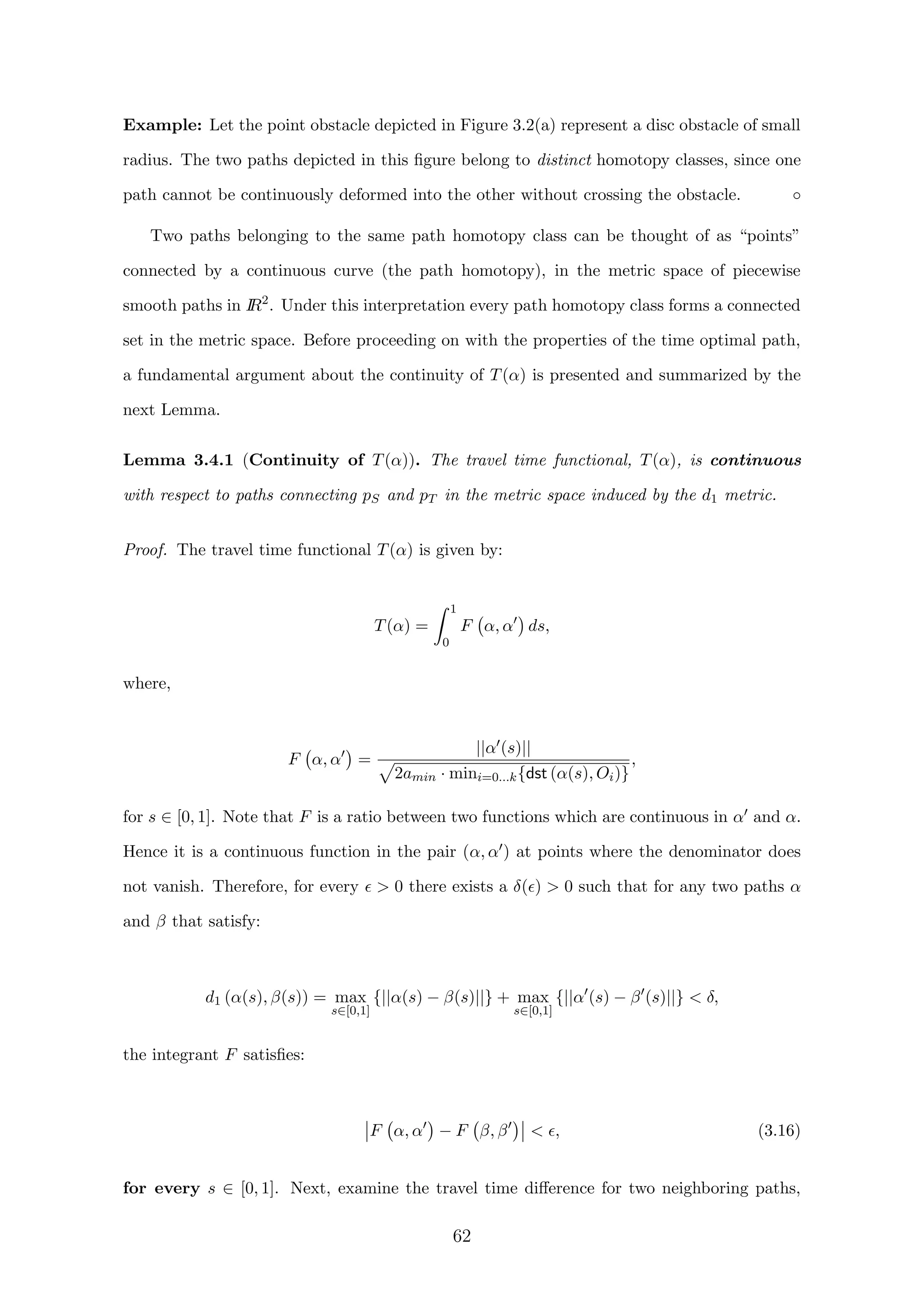Example: Let the point obstacle depicted in Figure 3.2(a) represent a disc obstacle of small
radius. The two paths depicted in this ﬁgure belong to distinct homotopy classes, since one
path cannot be continuously deformed into the other without crossing the obstacle. ◦
Two paths belonging to the same path homotopy class can be thought of as “points”
connected by a continuous curve (the path homotopy), in the metric space of piecewise
smooth paths in IR2
. Under this interpretation every path homotopy class forms a connected
set in the metric space. Before proceeding on with the properties of the time optimal path,
a fundamental argument about the continuity of T(α) is presented and summarized by the
next Lemma.
Lemma 3.4.1 (Continuity of T(α)). The travel time functional, T(α), is continuous
with respect to paths connecting pS and pT in the metric space induced by the d1 metric.
Proof. The travel time functional T(α) is given by:
T(α) =
1
0
F α, α ds,
where,
F α, α =
||α (s)||
2amin · mini=0...k{dst (α(s), Oi)}
,
for s ∈ [0, 1]. Note that F is a ratio between two functions which are continuous in α and α.
Hence it is a continuous function in the pair (α, α ) at points where the denominator does
not vanish. Therefore, for every  0 there exists a δ( )  0 such that for any two paths α
and β that satisfy:
d1 (α(s), β(s)) = max
s∈[0,1]
{||α(s) − β(s)||} + max
s∈[0,1]
{||α (s) − β (s)||}  δ,
the integrant F satisﬁes:
F α, α − F β, β  , (3.16)
for every s ∈ [0, 1]. Next, examine the travel time diﬀerence for two neighboring paths,
62
 