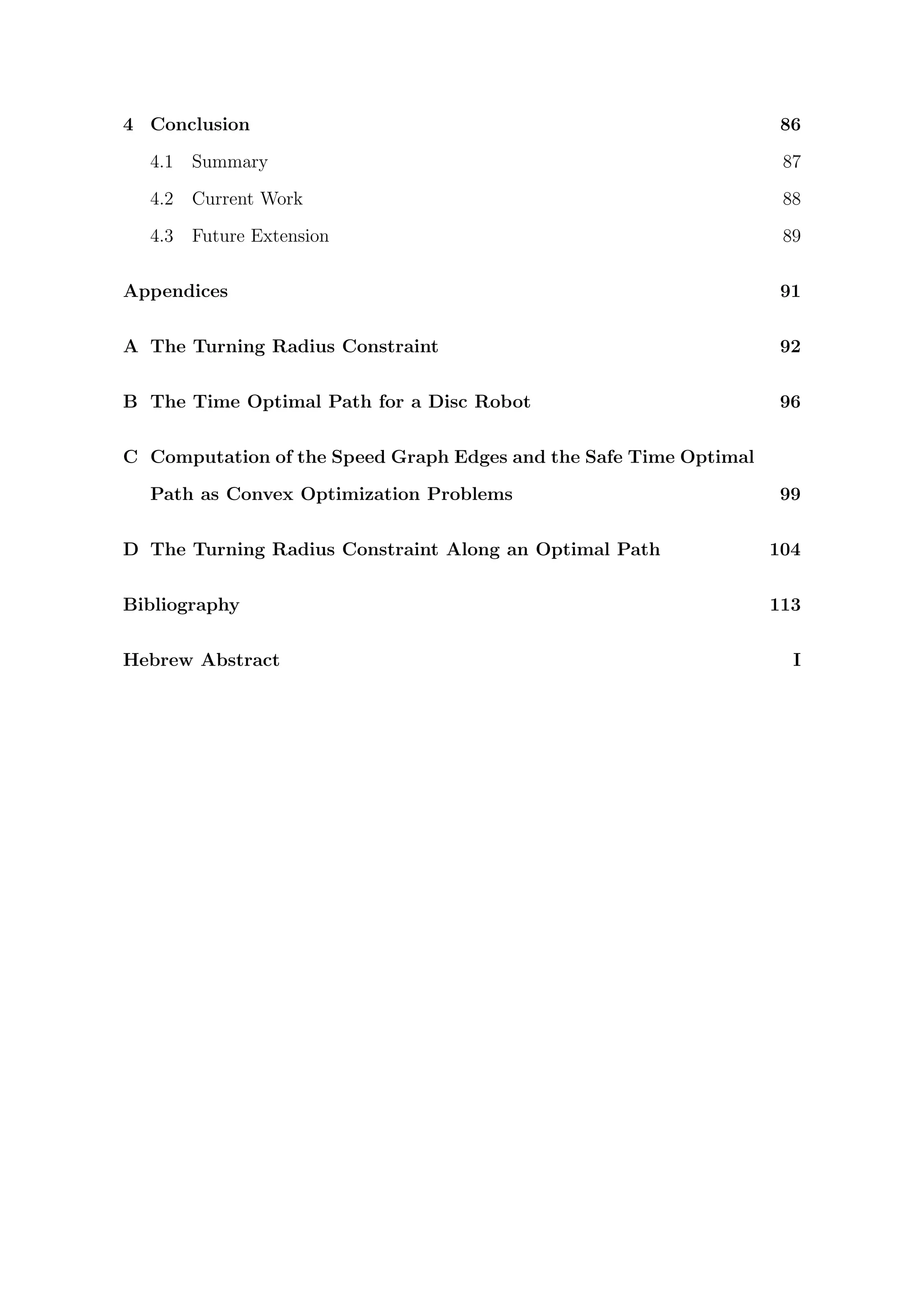 4 Conclusion 86
4.1 Summary 87
4.2 Current Work 88
4.3 Future Extension 89
Appendices 91
A The Turning Radius Constraint 92
B The Time Optimal Path for a Disc Robot 96
C Computation of the Speed Graph Edges and the Safe Time Optimal
Path as Convex Optimization Problems 99
D The Turning Radius Constraint Along an Optimal Path 104
Bibliography 113
Hebrew Abstract I
 
