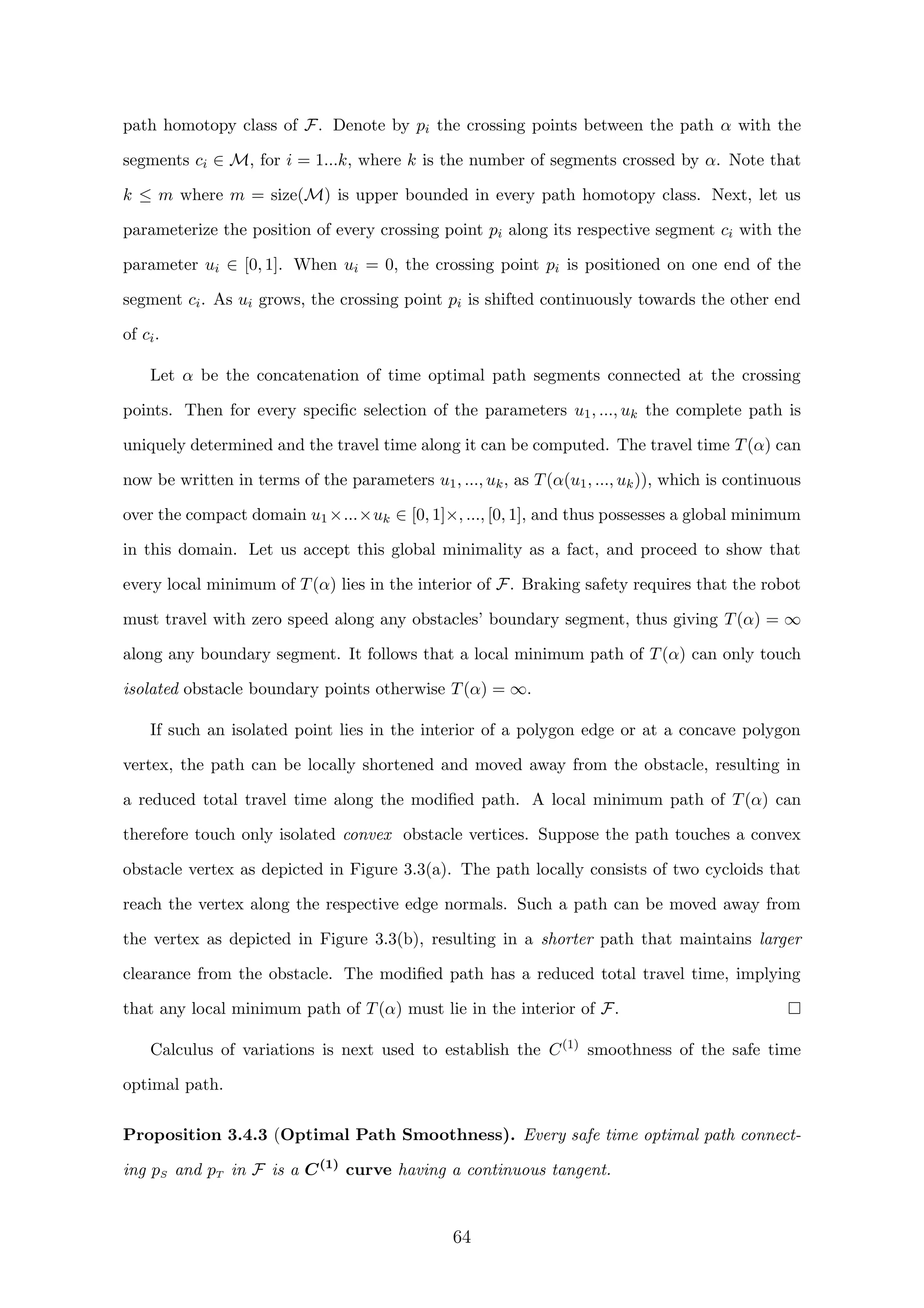 path homotopy class of F. Denote by pi the crossing points between the path α with the
segments ci ∈ M, for i = 1...k, where k is the number of segments crossed by α. Note that
k ≤ m where m = size(M) is upper bounded in every path homotopy class. Next, let us
parameterize the position of every crossing point pi along its respective segment ci with the
parameter ui ∈ [0, 1]. When ui = 0, the crossing point pi is positioned on one end of the
segment ci. As ui grows, the crossing point pi is shifted continuously towards the other end
of ci.
Let α be the concatenation of time optimal path segments connected at the crossing
points. Then for every speciﬁc selection of the parameters u1, ..., uk the complete path is
uniquely determined and the travel time along it can be computed. The travel time T(α) can
now be written in terms of the parameters u1, ..., uk, as T(α(u1, ..., uk)), which is continuous
over the compact domain u1 ×...×uk ∈ [0, 1]×, ..., [0, 1], and thus possesses a global minimum
in this domain. Let us accept this global minimality as a fact, and proceed to show that
every local minimum of T(α) lies in the interior of F. Braking safety requires that the robot
must travel with zero speed along any obstacles’ boundary segment, thus giving T(α) = ∞
along any boundary segment. It follows that a local minimum path of T(α) can only touch
isolated obstacle boundary points otherwise T(α) = ∞.
If such an isolated point lies in the interior of a polygon edge or at a concave polygon
vertex, the path can be locally shortened and moved away from the obstacle, resulting in
a reduced total travel time along the modiﬁed path. A local minimum path of T(α) can
therefore touch only isolated convex obstacle vertices. Suppose the path touches a convex
obstacle vertex as depicted in Figure 3.3(a). The path locally consists of two cycloids that
reach the vertex along the respective edge normals. Such a path can be moved away from
the vertex as depicted in Figure 3.3(b), resulting in a shorter path that maintains larger
clearance from the obstacle. The modiﬁed path has a reduced total travel time, implying
that any local minimum path of T(α) must lie in the interior of F.
Calculus of variations is next used to establish the C(1)
smoothness of the safe time
optimal path.
Proposition 3.4.3 (Optimal Path Smoothness). Every safe time optimal path connect-
ing pS and pT in F is a C(1)
curve having a continuous tangent.
64
 