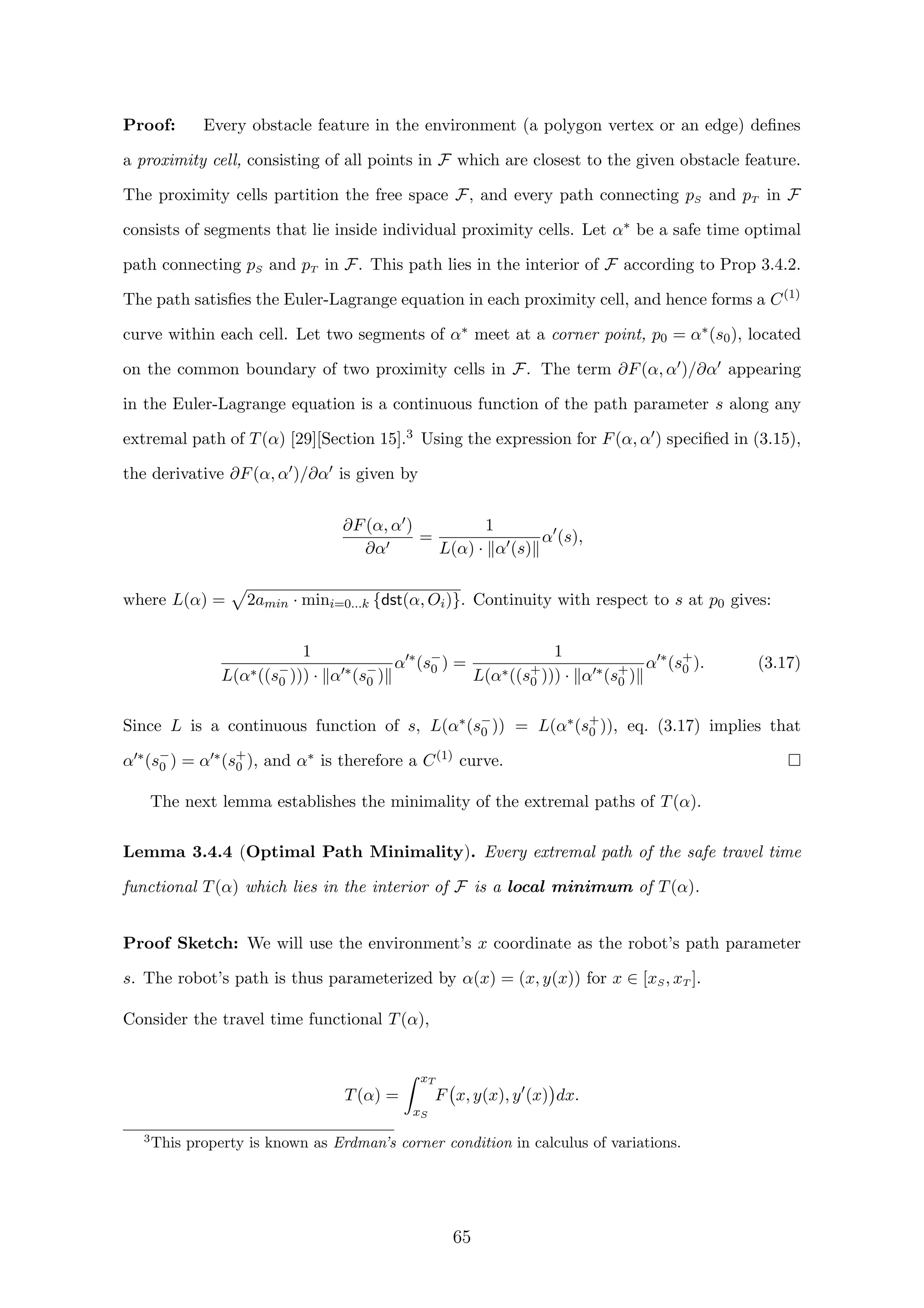 Proof: Every obstacle feature in the environment (a polygon vertex or an edge) deﬁnes
a proximity cell, consisting of all points in F which are closest to the given obstacle feature.
The proximity cells partition the free space F, and every path connecting pS and pT in F
consists of segments that lie inside individual proximity cells. Let α∗ be a safe time optimal
path connecting pS and pT in F. This path lies in the interior of F according to Prop 3.4.2.
The path satisﬁes the Euler-Lagrange equation in each proximity cell, and hence forms a C(1)
curve within each cell. Let two segments of α∗ meet at a corner point, p0 = α∗(s0), located
on the common boundary of two proximity cells in F. The term ∂F(α, α )/∂α appearing
in the Euler-Lagrange equation is a continuous function of the path parameter s along any
extremal path of T(α) [29][Section 15].3 Using the expression for F(α, α ) speciﬁed in (3.15),
the derivative ∂F(α, α )/∂α is given by
∂F(α, α )
∂α
=
1
L(α) · α (s)
α (s),
where L(α) = 2amin · mini=0...k {dst(α, Oi)}. Continuity with respect to s at p0 gives:
1
L(α∗((s−
0 ))) · α ∗(s−
0 )
α ∗
(s−
0 ) =
1
L(α∗((s+
0 ))) · α ∗(s+
0 )
α ∗
(s+
0 ). (3.17)
Since L is a continuous function of s, L(α∗(s−
0 )) = L(α∗(s+
0 )), eq. (3.17) implies that
α ∗(s−
0 ) = α ∗(s+
0 ), and α∗ is therefore a C(1)
curve.
The next lemma establishes the minimality of the extremal paths of T(α).
Lemma 3.4.4 (Optimal Path Minimality). Every extremal path of the safe travel time
functional T(α) which lies in the interior of F is a local minimum of T(α).
Proof Sketch: We will use the environment’s x coordinate as the robot’s path parameter
s. The robot’s path is thus parameterized by α(x) = (x, y(x)) for x ∈ [xS, xT ].
Consider the travel time functional T(α),
T(α) =
xT
xS
F x, y(x), y (x) dx.
3
This property is known as Erdman’s corner condition in calculus of variations.
65
 