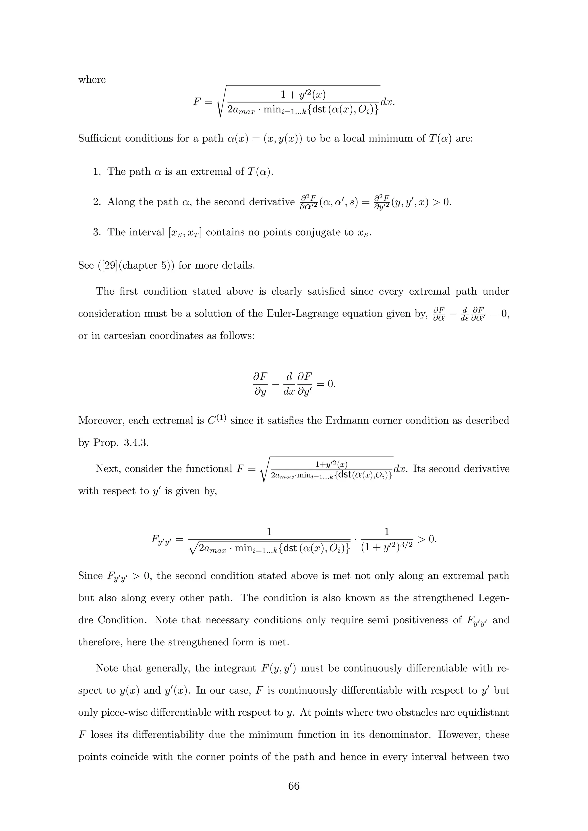 where
F =
1 + y 2(x)
2amax · mini=1...k{dst (α(x), Oi)}
dx.
Suﬃcient conditions for a path α(x) = (x, y(x)) to be a local minimum of T(α) are:
1. The path α is an extremal of T(α).
2. Along the path α, the second derivative ∂2F
∂α 2 (α, α , s) = ∂2F
∂y 2 (y, y , x)  0.
3. The interval [xS, xT ] contains no points conjugate to xS.
See ([29](chapter 5)) for more details.
The ﬁrst condition stated above is clearly satisﬁed since every extremal path under
consideration must be a solution of the Euler-Lagrange equation given by, ∂F
∂α − d
ds
∂F
∂α = 0,
or in cartesian coordinates as follows:
∂F
∂y
−
d
dx
∂F
∂y
= 0.
Moreover, each extremal is C(1) since it satisﬁes the Erdmann corner condition as described
by Prop. 3.4.3.
Next, consider the functional F = 1+y 2(x)
2amax·mini=1...k{dst(α(x),Oi)}
dx. Its second derivative
with respect to y is given by,
Fy y =
1
2amax · mini=1...k{dst (α(x), Oi)}
·
1
(1 + y 2)3/2
 0.
Since Fy y  0, the second condition stated above is met not only along an extremal path
but also along every other path. The condition is also known as the strengthened Legen-
dre Condition. Note that necessary conditions only require semi positiveness of Fy y and
therefore, here the strengthened form is met.
Note that generally, the integrant F(y, y ) must be continuously diﬀerentiable with re-
spect to y(x) and y (x). In our case, F is continuously diﬀerentiable with respect to y but
only piece-wise diﬀerentiable with respect to y. At points where two obstacles are equidistant
F loses its diﬀerentiability due the minimum function in its denominator. However, these
points coincide with the corner points of the path and hence in every interval between two
66
 