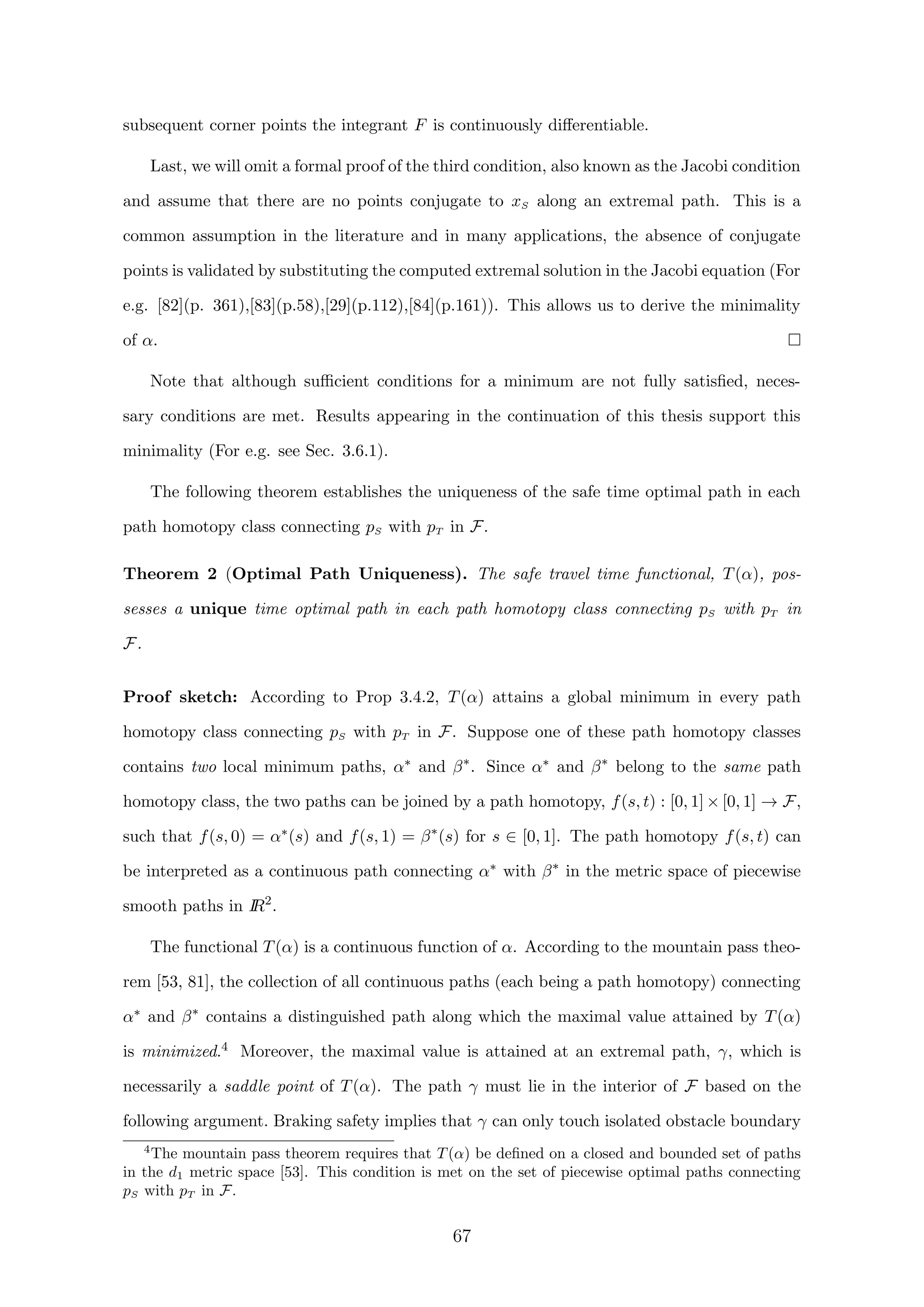 subsequent corner points the integrant F is continuously diﬀerentiable.
Last, we will omit a formal proof of the third condition, also known as the Jacobi condition
and assume that there are no points conjugate to xS along an extremal path. This is a
common assumption in the literature and in many applications, the absence of conjugate
points is validated by substituting the computed extremal solution in the Jacobi equation (For
e.g. [82](p. 361),[83](p.58),[29](p.112),[84](p.161)). This allows us to derive the minimality
of α.
Note that although suﬃcient conditions for a minimum are not fully satisﬁed, neces-
sary conditions are met. Results appearing in the continuation of this thesis support this
minimality (For e.g. see Sec. 3.6.1).
The following theorem establishes the uniqueness of the safe time optimal path in each
path homotopy class connecting pS with pT in F.
Theorem 2 (Optimal Path Uniqueness). The safe travel time functional, T(α), pos-
sesses a unique time optimal path in each path homotopy class connecting pS with pT in
F.
Proof sketch: According to Prop 3.4.2, T(α) attains a global minimum in every path
homotopy class connecting pS with pT in F. Suppose one of these path homotopy classes
contains two local minimum paths, α∗ and β∗
. Since α∗ and β∗
belong to the same path
homotopy class, the two paths can be joined by a path homotopy, f(s, t) : [0, 1] × [0, 1] → F,
such that f(s, 0) = α∗(s) and f(s, 1) = β∗
(s) for s ∈ [0, 1]. The path homotopy f(s, t) can
be interpreted as a continuous path connecting α∗ with β∗
in the metric space of piecewise
smooth paths in IR2
.
The functional T(α) is a continuous function of α. According to the mountain pass theo-
rem [53, 81], the collection of all continuous paths (each being a path homotopy) connecting
α∗ and β∗
contains a distinguished path along which the maximal value attained by T(α)
is minimized.4 Moreover, the maximal value is attained at an extremal path, γ, which is
necessarily a saddle point of T(α). The path γ must lie in the interior of F based on the
following argument. Braking safety implies that γ can only touch isolated obstacle boundary
4
The mountain pass theorem requires that T(α) be deﬁned on a closed and bounded set of paths
in the d1 metric space [53]. This condition is met on the set of piecewise optimal paths connecting
pS with pT in F.
67
 