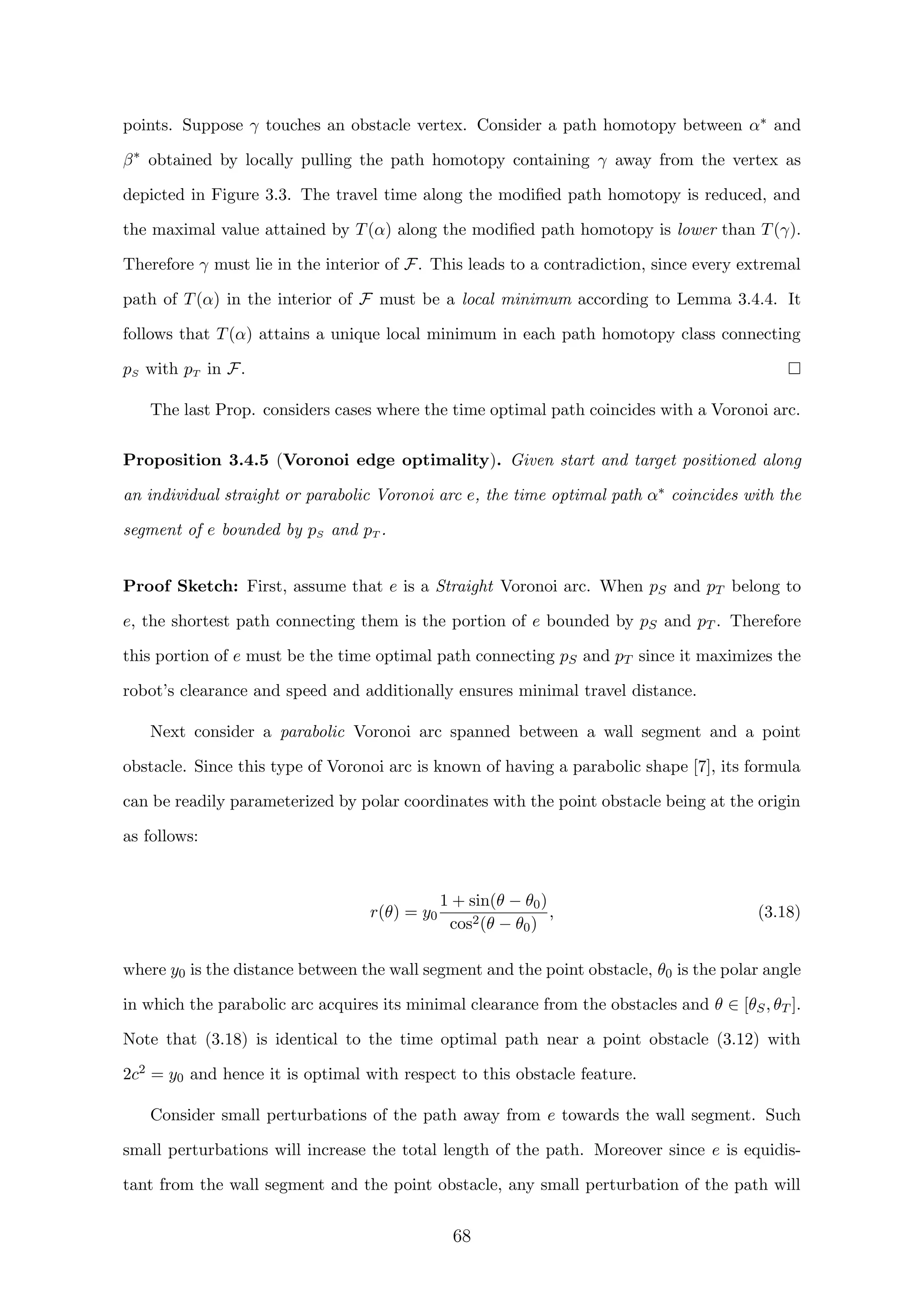 points. Suppose γ touches an obstacle vertex. Consider a path homotopy between α∗ and
β∗
obtained by locally pulling the path homotopy containing γ away from the vertex as
depicted in Figure 3.3. The travel time along the modiﬁed path homotopy is reduced, and
the maximal value attained by T(α) along the modiﬁed path homotopy is lower than T(γ).
Therefore γ must lie in the interior of F. This leads to a contradiction, since every extremal
path of T(α) in the interior of F must be a local minimum according to Lemma 3.4.4. It
follows that T(α) attains a unique local minimum in each path homotopy class connecting
pS with pT in F.
The last Prop. considers cases where the time optimal path coincides with a Voronoi arc.
Proposition 3.4.5 (Voronoi edge optimality). Given start and target positioned along
an individual straight or parabolic Voronoi arc e, the time optimal path α∗ coincides with the
segment of e bounded by pS and pT .
Proof Sketch: First, assume that e is a Straight Voronoi arc. When pS and pT belong to
e, the shortest path connecting them is the portion of e bounded by pS and pT . Therefore
this portion of e must be the time optimal path connecting pS and pT since it maximizes the
robot’s clearance and speed and additionally ensures minimal travel distance.
Next consider a parabolic Voronoi arc spanned between a wall segment and a point
obstacle. Since this type of Voronoi arc is known of having a parabolic shape [7], its formula
can be readily parameterized by polar coordinates with the point obstacle being at the origin
as follows:
r(θ) = y0
1 + sin(θ − θ0)
cos2(θ − θ0)
, (3.18)
where y0 is the distance between the wall segment and the point obstacle, θ0 is the polar angle
in which the parabolic arc acquires its minimal clearance from the obstacles and θ ∈ [θS, θT ].
Note that (3.18) is identical to the time optimal path near a point obstacle (3.12) with
2c2 = y0 and hence it is optimal with respect to this obstacle feature.
Consider small perturbations of the path away from e towards the wall segment. Such
small perturbations will increase the total length of the path. Moreover since e is equidis-
tant from the wall segment and the point obstacle, any small perturbation of the path will
68
 