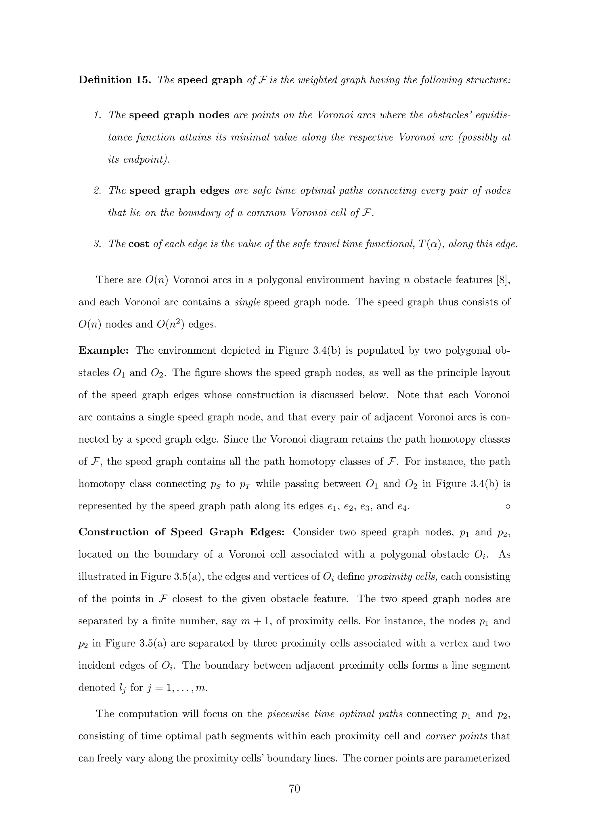 Deﬁnition 15. The speed graph of F is the weighted graph having the following structure:
1. The speed graph nodes are points on the Voronoi arcs where the obstacles’ equidis-
tance function attains its minimal value along the respective Voronoi arc (possibly at
its endpoint).
2. The speed graph edges are safe time optimal paths connecting every pair of nodes
that lie on the boundary of a common Voronoi cell of F.
3. The cost of each edge is the value of the safe travel time functional, T(α), along this edge.
There are O(n) Voronoi arcs in a polygonal environment having n obstacle features [8],
and each Voronoi arc contains a single speed graph node. The speed graph thus consists of
O(n) nodes and O(n2) edges.
Example: The environment depicted in Figure 3.4(b) is populated by two polygonal ob-
stacles O1 and O2. The ﬁgure shows the speed graph nodes, as well as the principle layout
of the speed graph edges whose construction is discussed below. Note that each Voronoi
arc contains a single speed graph node, and that every pair of adjacent Voronoi arcs is con-
nected by a speed graph edge. Since the Voronoi diagram retains the path homotopy classes
of F, the speed graph contains all the path homotopy classes of F. For instance, the path
homotopy class connecting pS to pT while passing between O1 and O2 in Figure 3.4(b) is
represented by the speed graph path along its edges e1, e2, e3, and e4. ◦
Construction of Speed Graph Edges: Consider two speed graph nodes, p1 and p2,
located on the boundary of a Voronoi cell associated with a polygonal obstacle Oi. As
illustrated in Figure 3.5(a), the edges and vertices of Oi deﬁne proximity cells, each consisting
of the points in F closest to the given obstacle feature. The two speed graph nodes are
separated by a ﬁnite number, say m + 1, of proximity cells. For instance, the nodes p1 and
p2 in Figure 3.5(a) are separated by three proximity cells associated with a vertex and two
incident edges of Oi. The boundary between adjacent proximity cells forms a line segment
denoted lj for j = 1, . . . , m.
The computation will focus on the piecewise time optimal paths connecting p1 and p2,
consisting of time optimal path segments within each proximity cell and corner points that
can freely vary along the proximity cells’ boundary lines. The corner points are parameterized
70
 
