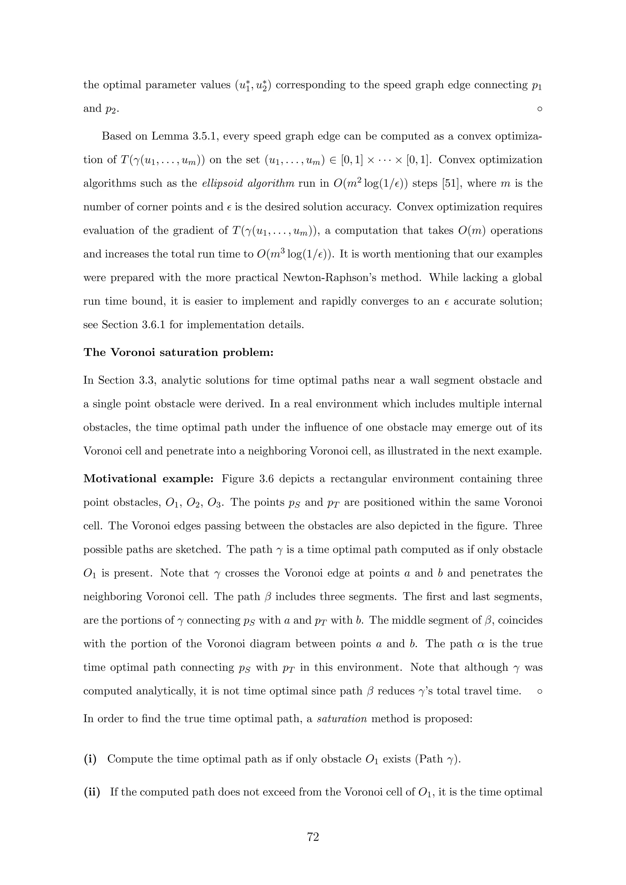 the optimal parameter values (u∗
1, u∗
2) corresponding to the speed graph edge connecting p1
and p2. ◦
Based on Lemma 3.5.1, every speed graph edge can be computed as a convex optimiza-
tion of T(γ(u1, . . . , um)) on the set (u1, . . . , um) ∈ [0, 1] × · · · × [0, 1]. Convex optimization
algorithms such as the ellipsoid algorithm run in O(m2 log(1/ )) steps [51], where m is the
number of corner points and is the desired solution accuracy. Convex optimization requires
evaluation of the gradient of T(γ(u1, . . . , um)), a computation that takes O(m) operations
and increases the total run time to O(m3 log(1/ )). It is worth mentioning that our examples
were prepared with the more practical Newton-Raphson’s method. While lacking a global
run time bound, it is easier to implement and rapidly converges to an accurate solution;
see Section 3.6.1 for implementation details.
The Voronoi saturation problem:
In Section 3.3, analytic solutions for time optimal paths near a wall segment obstacle and
a single point obstacle were derived. In a real environment which includes multiple internal
obstacles, the time optimal path under the inﬂuence of one obstacle may emerge out of its
Voronoi cell and penetrate into a neighboring Voronoi cell, as illustrated in the next example.
Motivational example: Figure 3.6 depicts a rectangular environment containing three
point obstacles, O1, O2, O3. The points pS and pT are positioned within the same Voronoi
cell. The Voronoi edges passing between the obstacles are also depicted in the ﬁgure. Three
possible paths are sketched. The path γ is a time optimal path computed as if only obstacle
O1 is present. Note that γ crosses the Voronoi edge at points a and b and penetrates the
neighboring Voronoi cell. The path β includes three segments. The ﬁrst and last segments,
are the portions of γ connecting pS with a and pT with b. The middle segment of β, coincides
with the portion of the Voronoi diagram between points a and b. The path α is the true
time optimal path connecting pS with pT in this environment. Note that although γ was
computed analytically, it is not time optimal since path β reduces γ’s total travel time. ◦
In order to ﬁnd the true time optimal path, a saturation method is proposed:
(i) Compute the time optimal path as if only obstacle O1 exists (Path γ).
(ii) If the computed path does not exceed from the Voronoi cell of O1, it is the time optimal
72
 