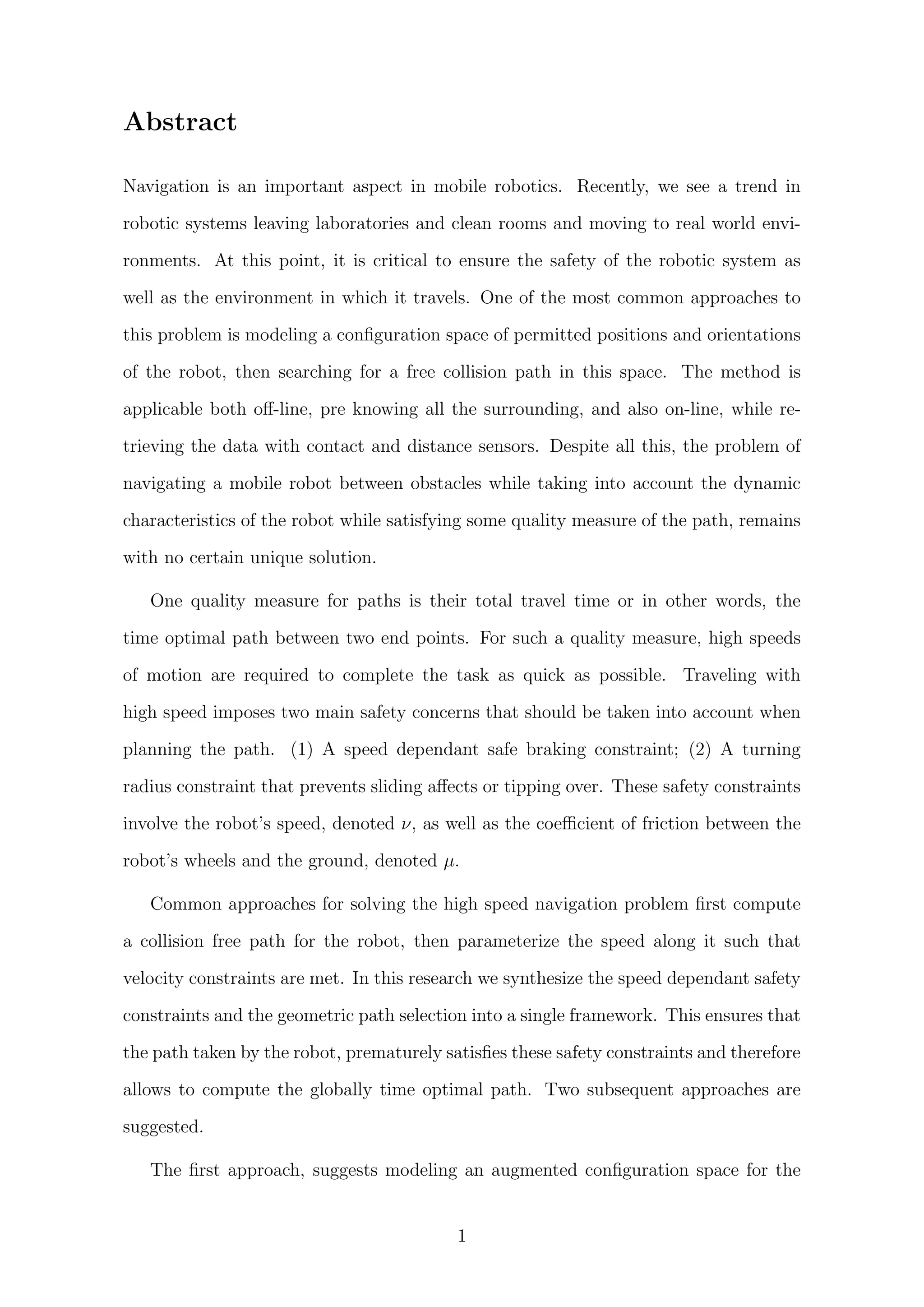 Abstract
Navigation is an important aspect in mobile robotics. Recently, we see a trend in
robotic systems leaving laboratories and clean rooms and moving to real world envi-
ronments. At this point, it is critical to ensure the safety of the robotic system as
well as the environment in which it travels. One of the most common approaches to
this problem is modeling a conﬁguration space of permitted positions and orientations
of the robot, then searching for a free collision path in this space. The method is
applicable both oﬀ-line, pre knowing all the surrounding, and also on-line, while re-
trieving the data with contact and distance sensors. Despite all this, the problem of
navigating a mobile robot between obstacles while taking into account the dynamic
characteristics of the robot while satisfying some quality measure of the path, remains
with no certain unique solution.
One quality measure for paths is their total travel time or in other words, the
time optimal path between two end points. For such a quality measure, high speeds
of motion are required to complete the task as quick as possible. Traveling with
high speed imposes two main safety concerns that should be taken into account when
planning the path. (1) A speed dependant safe braking constraint; (2) A turning
radius constraint that prevents sliding aﬀects or tipping over. These safety constraints
involve the robot’s speed, denoted ν, as well as the coeﬃcient of friction between the
robot’s wheels and the ground, denoted µ.
Common approaches for solving the high speed navigation problem ﬁrst compute
a collision free path for the robot, then parameterize the speed along it such that
velocity constraints are met. In this research we synthesize the speed dependant safety
constraints and the geometric path selection into a single framework. This ensures that
the path taken by the robot, prematurely satisﬁes these safety constraints and therefore
allows to compute the globally time optimal path. Two subsequent approaches are
suggested.
The ﬁrst approach, suggests modeling an augmented conﬁguration space for the
1
 