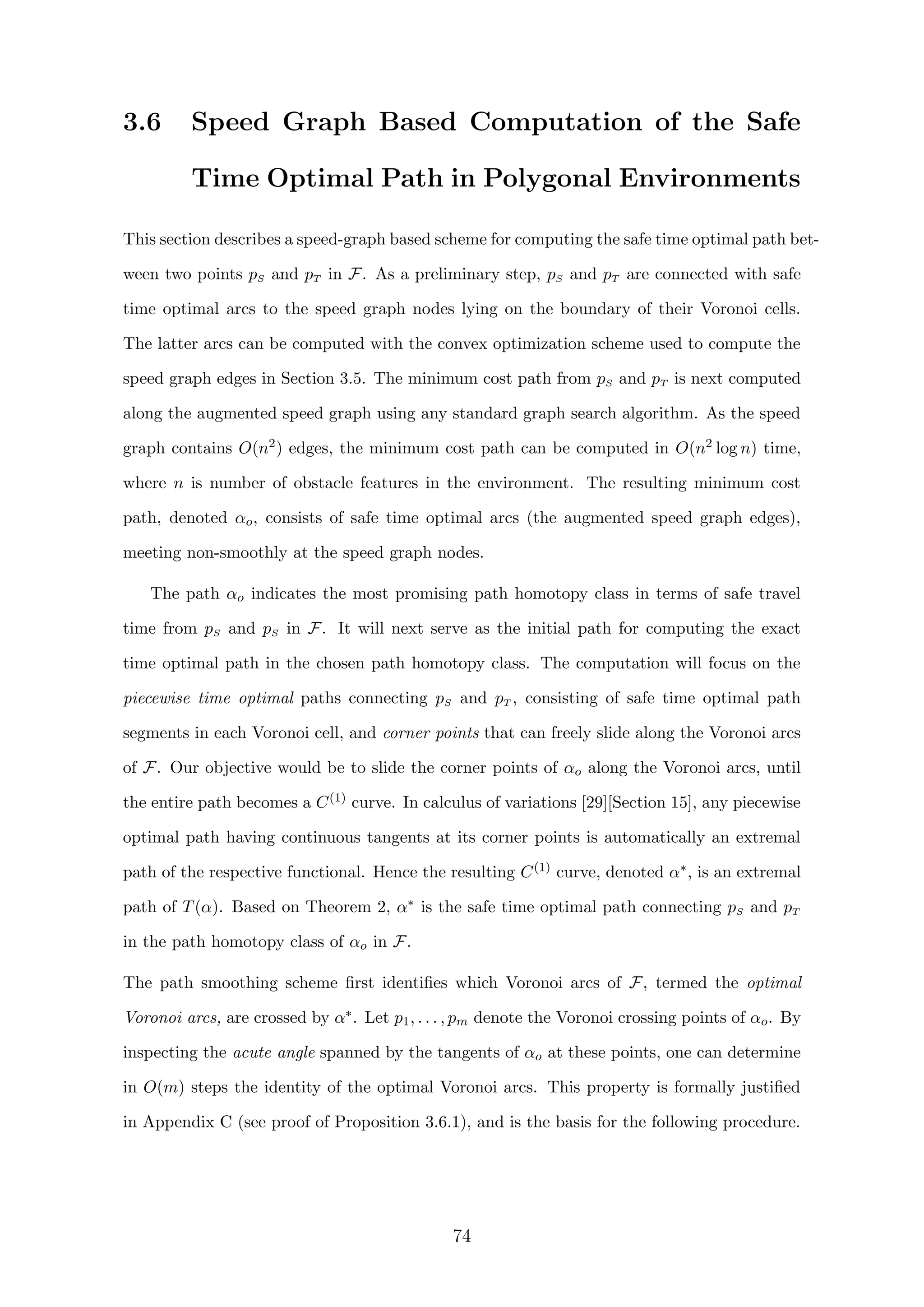 3.6 Speed Graph Based Computation of the Safe
Time Optimal Path in Polygonal Environments
This section describes a speed-graph based scheme for computing the safe time optimal path bet-
ween two points pS and pT in F. As a preliminary step, pS and pT are connected with safe
time optimal arcs to the speed graph nodes lying on the boundary of their Voronoi cells.
The latter arcs can be computed with the convex optimization scheme used to compute the
speed graph edges in Section 3.5. The minimum cost path from pS and pT is next computed
along the augmented speed graph using any standard graph search algorithm. As the speed
graph contains O(n2) edges, the minimum cost path can be computed in O(n2 log n) time,
where n is number of obstacle features in the environment. The resulting minimum cost
path, denoted αo, consists of safe time optimal arcs (the augmented speed graph edges),
meeting non-smoothly at the speed graph nodes.
The path αo indicates the most promising path homotopy class in terms of safe travel
time from pS and pS in F. It will next serve as the initial path for computing the exact
time optimal path in the chosen path homotopy class. The computation will focus on the
piecewise time optimal paths connecting pS and pT , consisting of safe time optimal path
segments in each Voronoi cell, and corner points that can freely slide along the Voronoi arcs
of F. Our objective would be to slide the corner points of αo along the Voronoi arcs, until
the entire path becomes a C(1) curve. In calculus of variations [29][Section 15], any piecewise
optimal path having continuous tangents at its corner points is automatically an extremal
path of the respective functional. Hence the resulting C(1) curve, denoted α∗, is an extremal
path of T(α). Based on Theorem 2, α∗ is the safe time optimal path connecting pS and pT
in the path homotopy class of αo in F.
The path smoothing scheme ﬁrst identiﬁes which Voronoi arcs of F, termed the optimal
Voronoi arcs, are crossed by α∗. Let p1, . . . , pm denote the Voronoi crossing points of αo. By
inspecting the acute angle spanned by the tangents of αo at these points, one can determine
in O(m) steps the identity of the optimal Voronoi arcs. This property is formally justiﬁed
in Appendix C (see proof of Proposition 3.6.1), and is the basis for the following procedure.
74
 
