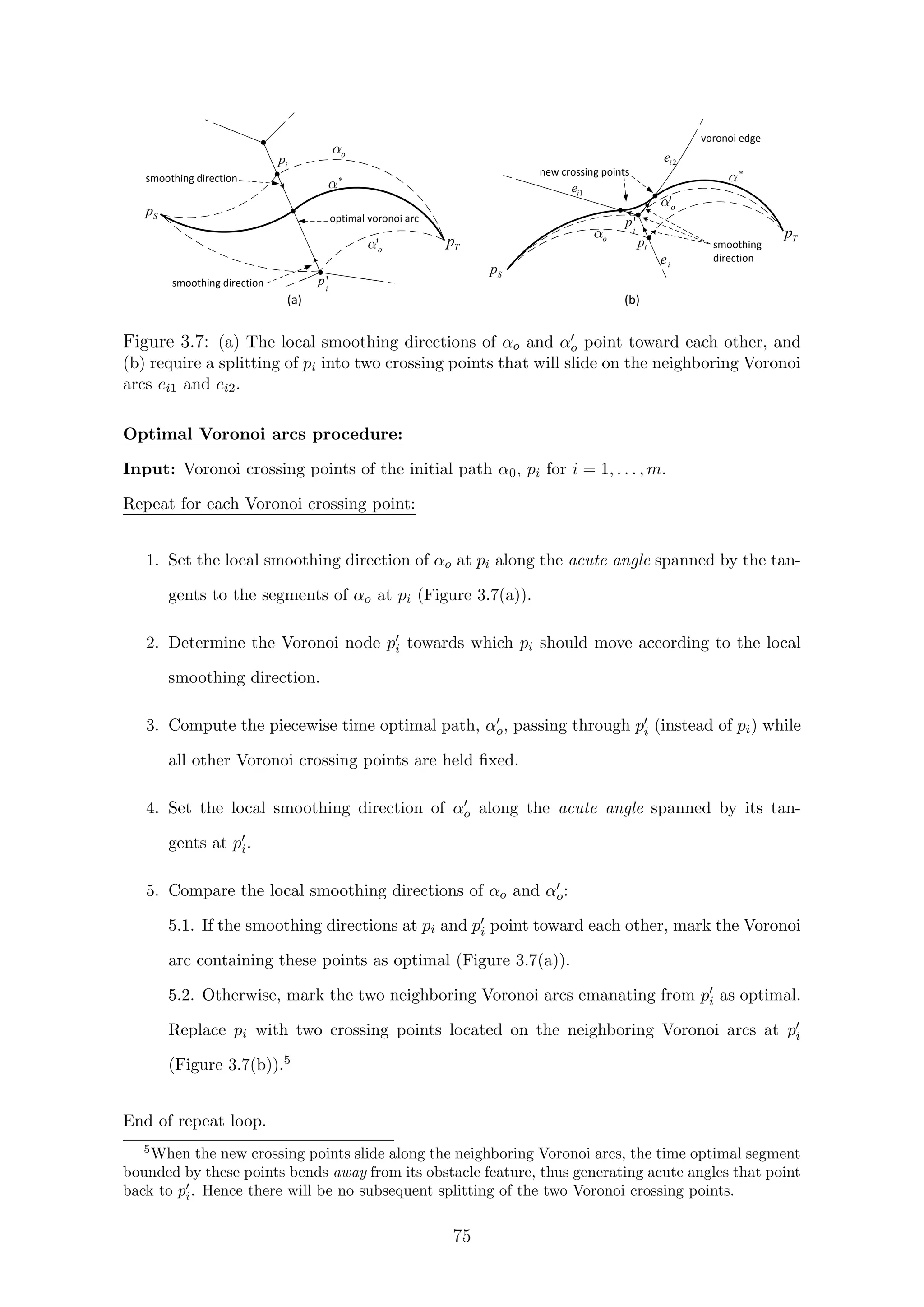 smoothing direction
smoothing direction
optimal voronoi arc
voronoi edge
new crossing points
smoothing
direction
(a) (b)
Sp
Tp
ip
o
*
*
o
'o
ie
1ie
2ie
'o
Tp
Sp
ip
'i
p
'i
p
Figure 3.7: (a) The local smoothing directions of αo and αo point toward each other, and
(b) require a splitting of pi into two crossing points that will slide on the neighboring Voronoi
arcs ei1 and ei2.
Optimal Voronoi arcs procedure:
Input: Voronoi crossing points of the initial path α0, pi for i = 1, . . . , m.
Repeat for each Voronoi crossing point:
1. Set the local smoothing direction of αo at pi along the acute angle spanned by the tan-
gents to the segments of αo at pi (Figure 3.7(a)).
2. Determine the Voronoi node pi towards which pi should move according to the local
smoothing direction.
3. Compute the piecewise time optimal path, αo, passing through pi (instead of pi) while
all other Voronoi crossing points are held ﬁxed.
4. Set the local smoothing direction of αo along the acute angle spanned by its tan-
gents at pi.
5. Compare the local smoothing directions of αo and αo:
5.1. If the smoothing directions at pi and pi point toward each other, mark the Voronoi
arc containing these points as optimal (Figure 3.7(a)).
5.2. Otherwise, mark the two neighboring Voronoi arcs emanating from pi as optimal.
Replace pi with two crossing points located on the neighboring Voronoi arcs at pi
(Figure 3.7(b)).5
End of repeat loop.
5
When the new crossing points slide along the neighboring Voronoi arcs, the time optimal segment
bounded by these points bends away from its obstacle feature, thus generating acute angles that point
back to pi. Hence there will be no subsequent splitting of the two Voronoi crossing points.
75
 