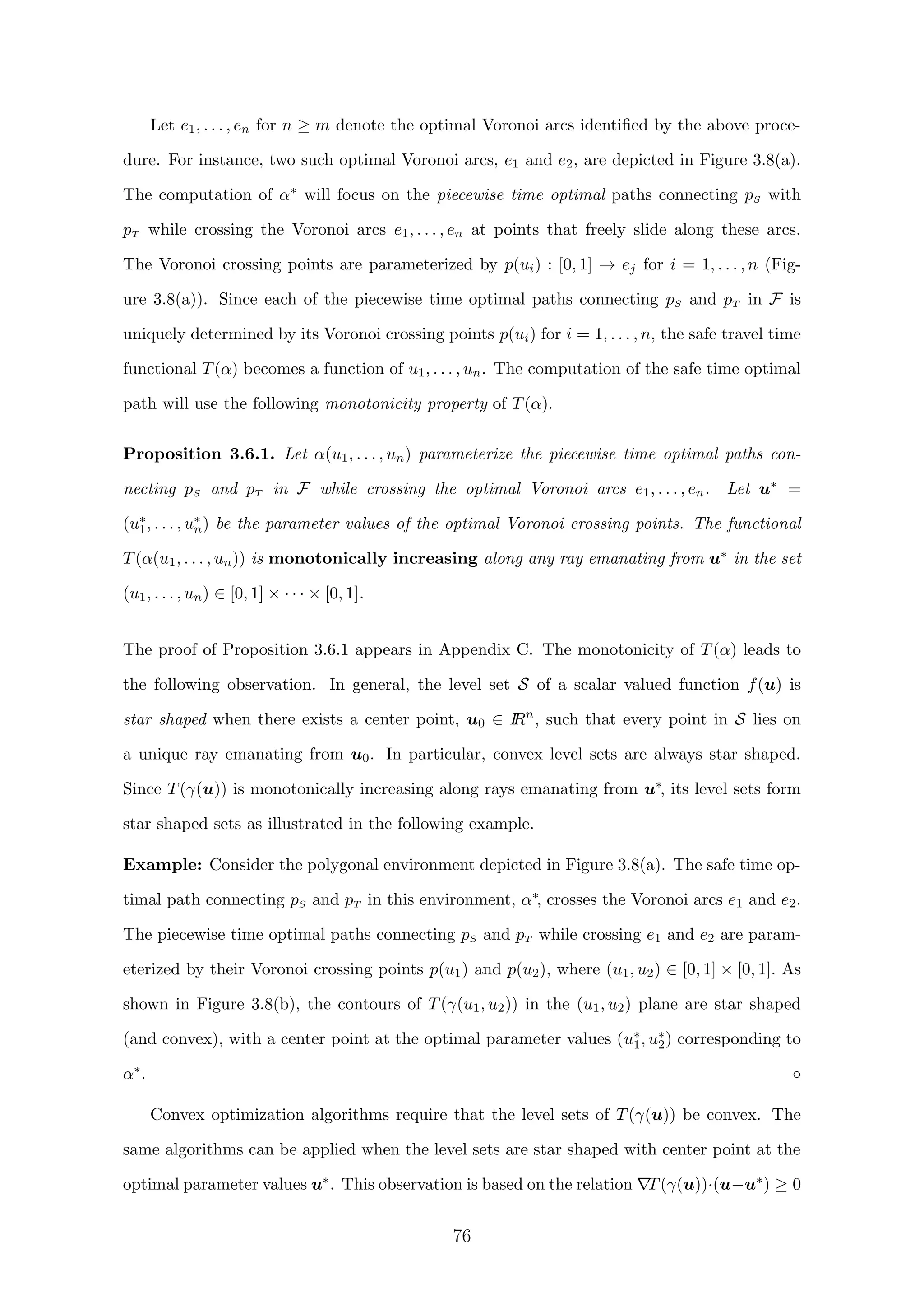 Let e1, . . . , en for n ≥ m denote the optimal Voronoi arcs identiﬁed by the above proce-
dure. For instance, two such optimal Voronoi arcs, e1 and e2, are depicted in Figure 3.8(a).
The computation of α∗ will focus on the piecewise time optimal paths connecting pS with
pT while crossing the Voronoi arcs e1, . . . , en at points that freely slide along these arcs.
The Voronoi crossing points are parameterized by p(ui) : [0, 1] → ej for i = 1, . . . , n (Fig-
ure 3.8(a)). Since each of the piecewise time optimal paths connecting pS and pT in F is
uniquely determined by its Voronoi crossing points p(ui) for i = 1, . . . , n, the safe travel time
functional T(α) becomes a function of u1, . . . , un. The computation of the safe time optimal
path will use the following monotonicity property of T(α).
Proposition 3.6.1. Let α(u1, . . . , un) parameterize the piecewise time optimal paths con-
necting pS and pT in F while crossing the optimal Voronoi arcs e1, . . . , en. Let u∗ =
(u∗
1, . . . , u∗
n) be the parameter values of the optimal Voronoi crossing points. The functional
T(α(u1, . . . , un)) is monotonically increasing along any ray emanating from u∗ in the set
(u1, . . . , un) ∈ [0, 1] × · · · × [0, 1].
The proof of Proposition 3.6.1 appears in Appendix C. The monotonicity of T(α) leads to
the following observation. In general, the level set S of a scalar valued function f(u) is
star shaped when there exists a center point, u0 ∈ IRn
, such that every point in S lies on
a unique ray emanating from u0. In particular, convex level sets are always star shaped.
Since T(γ(u)) is monotonically increasing along rays emanating from u∗, its level sets form
star shaped sets as illustrated in the following example.
Example: Consider the polygonal environment depicted in Figure 3.8(a). The safe time op-
timal path connecting pS and pT in this environment, α∗, crosses the Voronoi arcs e1 and e2.
The piecewise time optimal paths connecting pS and pT while crossing e1 and e2 are param-
eterized by their Voronoi crossing points p(u1) and p(u2), where (u1, u2) ∈ [0, 1] × [0, 1]. As
shown in Figure 3.8(b), the contours of T(γ(u1, u2)) in the (u1, u2) plane are star shaped
(and convex), with a center point at the optimal parameter values (u∗
1, u∗
2) corresponding to
α∗. ◦
Convex optimization algorithms require that the level sets of T(γ(u)) be convex. The
same algorithms can be applied when the level sets are star shaped with center point at the
optimal parameter values u∗. This observation is based on the relation T(γ(u))·(u−u∗) ≥ 0
76
 
