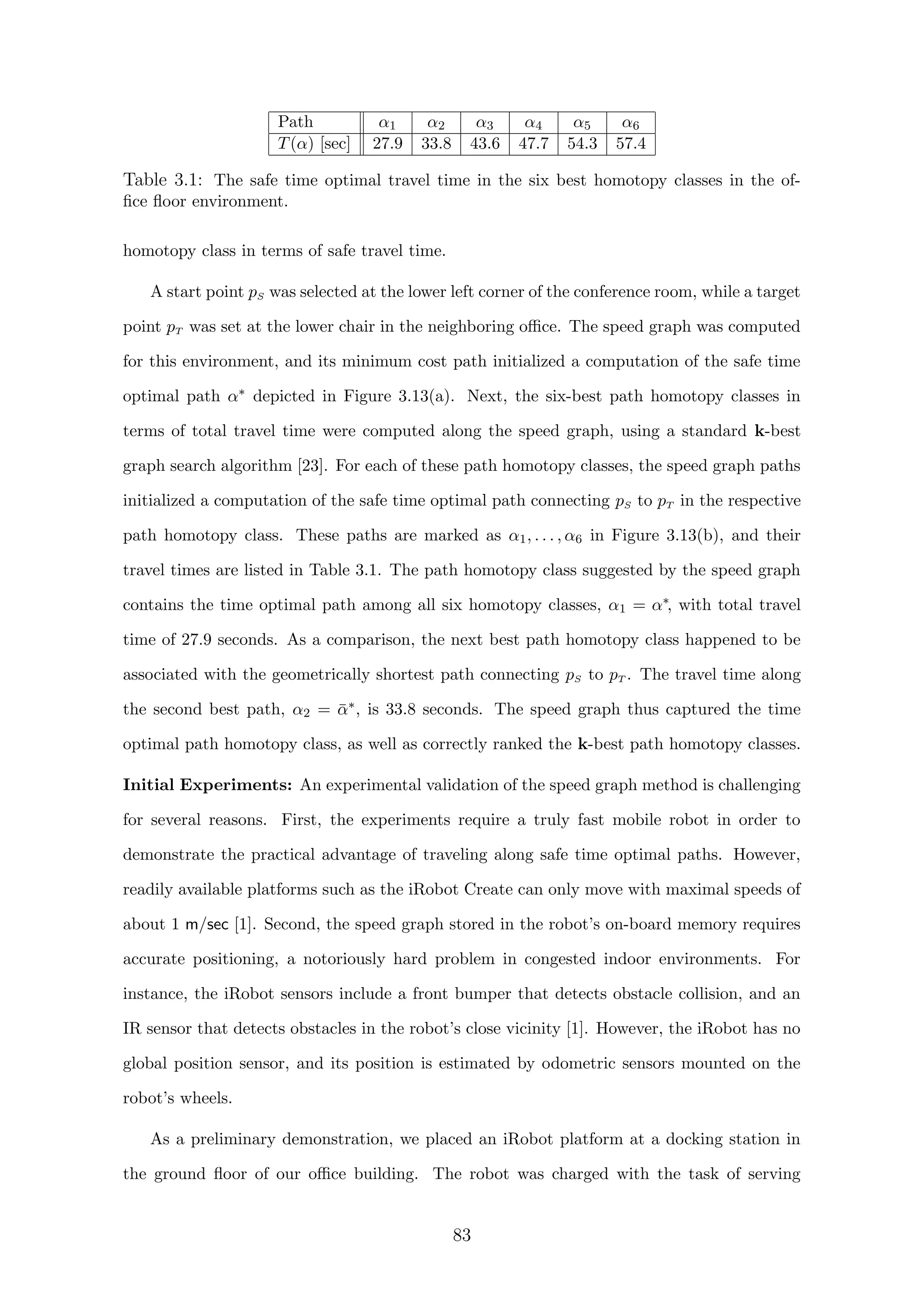Path α1 α2 α3 α4 α5 α6
T(α) [sec] 27.9 33.8 43.6 47.7 54.3 57.4
Table 3.1: The safe time optimal travel time in the six best homotopy classes in the of-
ﬁce ﬂoor environment.
homotopy class in terms of safe travel time.
A start point pS was selected at the lower left corner of the conference room, while a target
point pT was set at the lower chair in the neighboring oﬃce. The speed graph was computed
for this environment, and its minimum cost path initialized a computation of the safe time
optimal path α∗ depicted in Figure 3.13(a). Next, the six-best path homotopy classes in
terms of total travel time were computed along the speed graph, using a standard k-best
graph search algorithm [23]. For each of these path homotopy classes, the speed graph paths
initialized a computation of the safe time optimal path connecting pS to pT in the respective
path homotopy class. These paths are marked as α1, . . . , α6 in Figure 3.13(b), and their
travel times are listed in Table 3.1. The path homotopy class suggested by the speed graph
contains the time optimal path among all six homotopy classes, α1 = α∗, with total travel
time of 27.9 seconds. As a comparison, the next best path homotopy class happened to be
associated with the geometrically shortest path connecting pS to pT . The travel time along
the second best path, α2 = ¯α∗, is 33.8 seconds. The speed graph thus captured the time
optimal path homotopy class, as well as correctly ranked the k-best path homotopy classes.
Initial Experiments: An experimental validation of the speed graph method is challenging
for several reasons. First, the experiments require a truly fast mobile robot in order to
demonstrate the practical advantage of traveling along safe time optimal paths. However,
readily available platforms such as the iRobot Create can only move with maximal speeds of
about 1 m/sec [1]. Second, the speed graph stored in the robot’s on-board memory requires
accurate positioning, a notoriously hard problem in congested indoor environments. For
instance, the iRobot sensors include a front bumper that detects obstacle collision, and an
IR sensor that detects obstacles in the robot’s close vicinity [1]. However, the iRobot has no
global position sensor, and its position is estimated by odometric sensors mounted on the
robot’s wheels.
As a preliminary demonstration, we placed an iRobot platform at a docking station in
the ground ﬂoor of our oﬃce building. The robot was charged with the task of serving
83
 
