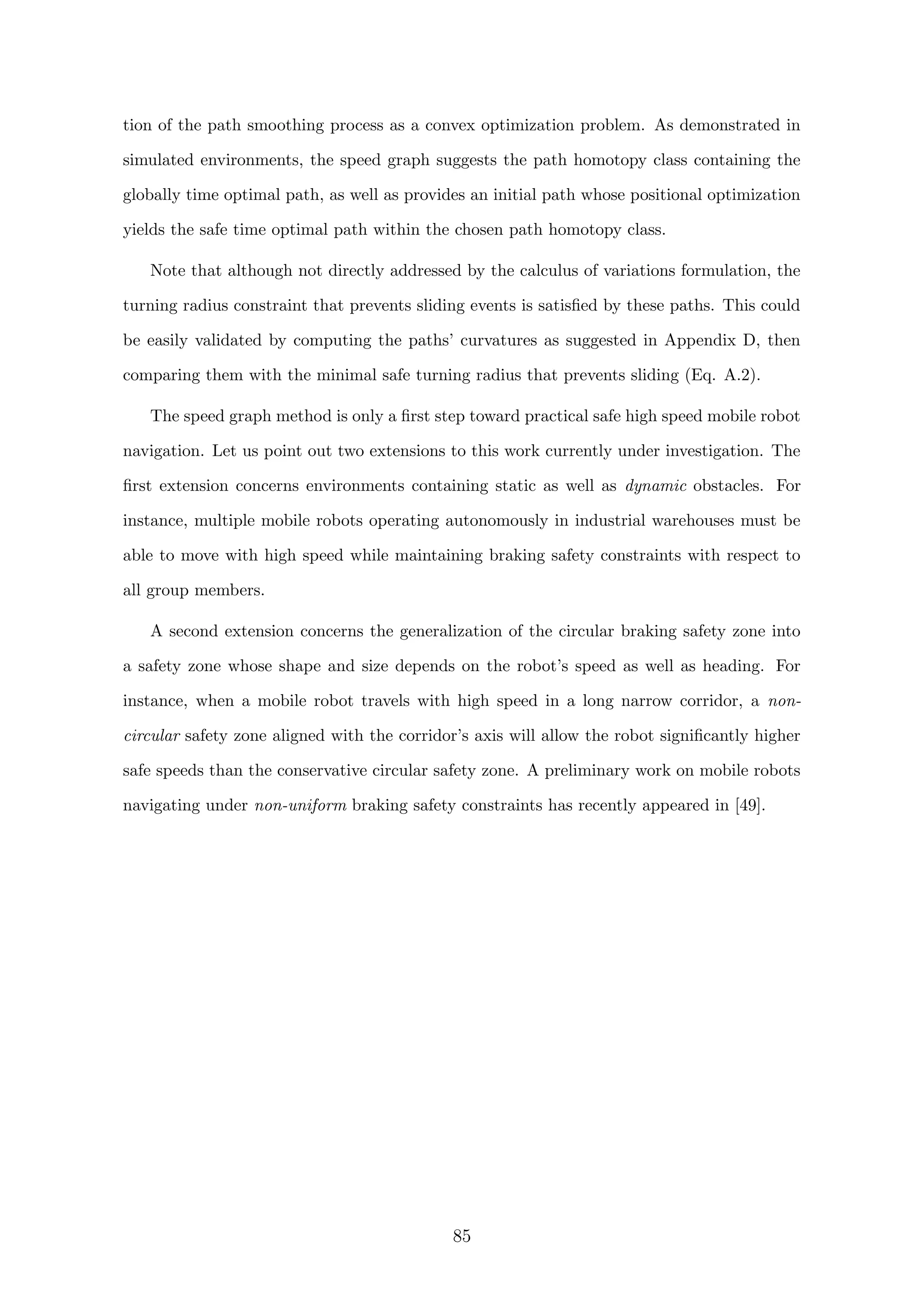 tion of the path smoothing process as a convex optimization problem. As demonstrated in
simulated environments, the speed graph suggests the path homotopy class containing the
globally time optimal path, as well as provides an initial path whose positional optimization
yields the safe time optimal path within the chosen path homotopy class.
Note that although not directly addressed by the calculus of variations formulation, the
turning radius constraint that prevents sliding events is satisﬁed by these paths. This could
be easily validated by computing the paths’ curvatures as suggested in Appendix D, then
comparing them with the minimal safe turning radius that prevents sliding (Eq. A.2).
The speed graph method is only a ﬁrst step toward practical safe high speed mobile robot
navigation. Let us point out two extensions to this work currently under investigation. The
ﬁrst extension concerns environments containing static as well as dynamic obstacles. For
instance, multiple mobile robots operating autonomously in industrial warehouses must be
able to move with high speed while maintaining braking safety constraints with respect to
all group members.
A second extension concerns the generalization of the circular braking safety zone into
a safety zone whose shape and size depends on the robot’s speed as well as heading. For
instance, when a mobile robot travels with high speed in a long narrow corridor, a non-
circular safety zone aligned with the corridor’s axis will allow the robot signiﬁcantly higher
safe speeds than the conservative circular safety zone. A preliminary work on mobile robots
navigating under non-uniform braking safety constraints has recently appeared in [49].
85
 