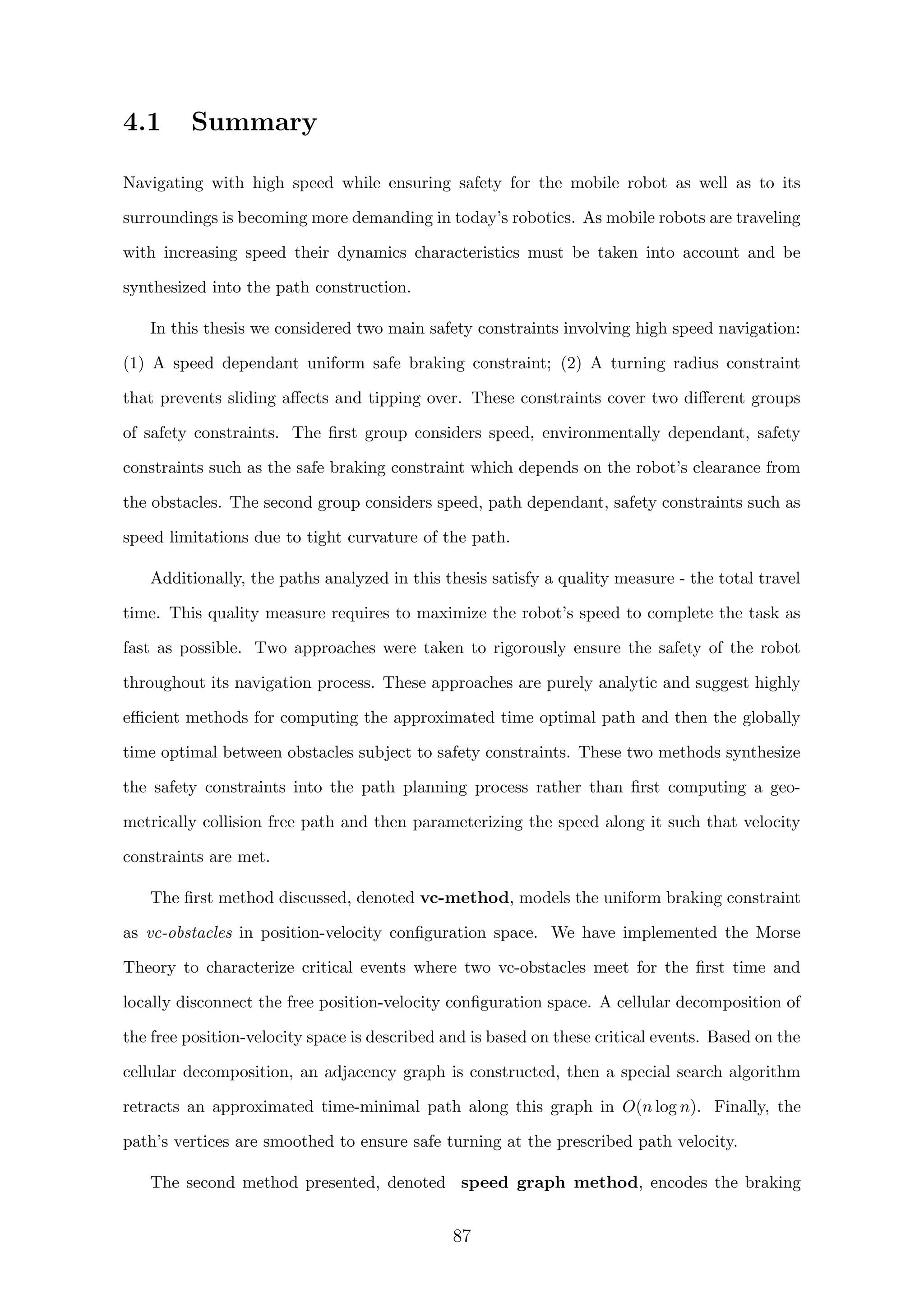 4.1 Summary
Navigating with high speed while ensuring safety for the mobile robot as well as to its
surroundings is becoming more demanding in today’s robotics. As mobile robots are traveling
with increasing speed their dynamics characteristics must be taken into account and be
synthesized into the path construction.
In this thesis we considered two main safety constraints involving high speed navigation:
(1) A speed dependant uniform safe braking constraint; (2) A turning radius constraint
that prevents sliding aﬀects and tipping over. These constraints cover two diﬀerent groups
of safety constraints. The ﬁrst group considers speed, environmentally dependant, safety
constraints such as the safe braking constraint which depends on the robot’s clearance from
the obstacles. The second group considers speed, path dependant, safety constraints such as
speed limitations due to tight curvature of the path.
Additionally, the paths analyzed in this thesis satisfy a quality measure - the total travel
time. This quality measure requires to maximize the robot’s speed to complete the task as
fast as possible. Two approaches were taken to rigorously ensure the safety of the robot
throughout its navigation process. These approaches are purely analytic and suggest highly
eﬃcient methods for computing the approximated time optimal path and then the globally
time optimal between obstacles subject to safety constraints. These two methods synthesize
the safety constraints into the path planning process rather than ﬁrst computing a geo-
metrically collision free path and then parameterizing the speed along it such that velocity
constraints are met.
The ﬁrst method discussed, denoted vc-method, models the uniform braking constraint
as vc-obstacles in position-velocity conﬁguration space. We have implemented the Morse
Theory to characterize critical events where two vc-obstacles meet for the ﬁrst time and
locally disconnect the free position-velocity conﬁguration space. A cellular decomposition of
the free position-velocity space is described and is based on these critical events. Based on the
cellular decomposition, an adjacency graph is constructed, then a special search algorithm
retracts an approximated time-minimal path along this graph in O(n log n). Finally, the
path’s vertices are smoothed to ensure safe turning at the prescribed path velocity.
The second method presented, denoted speed graph method, encodes the braking
87
 