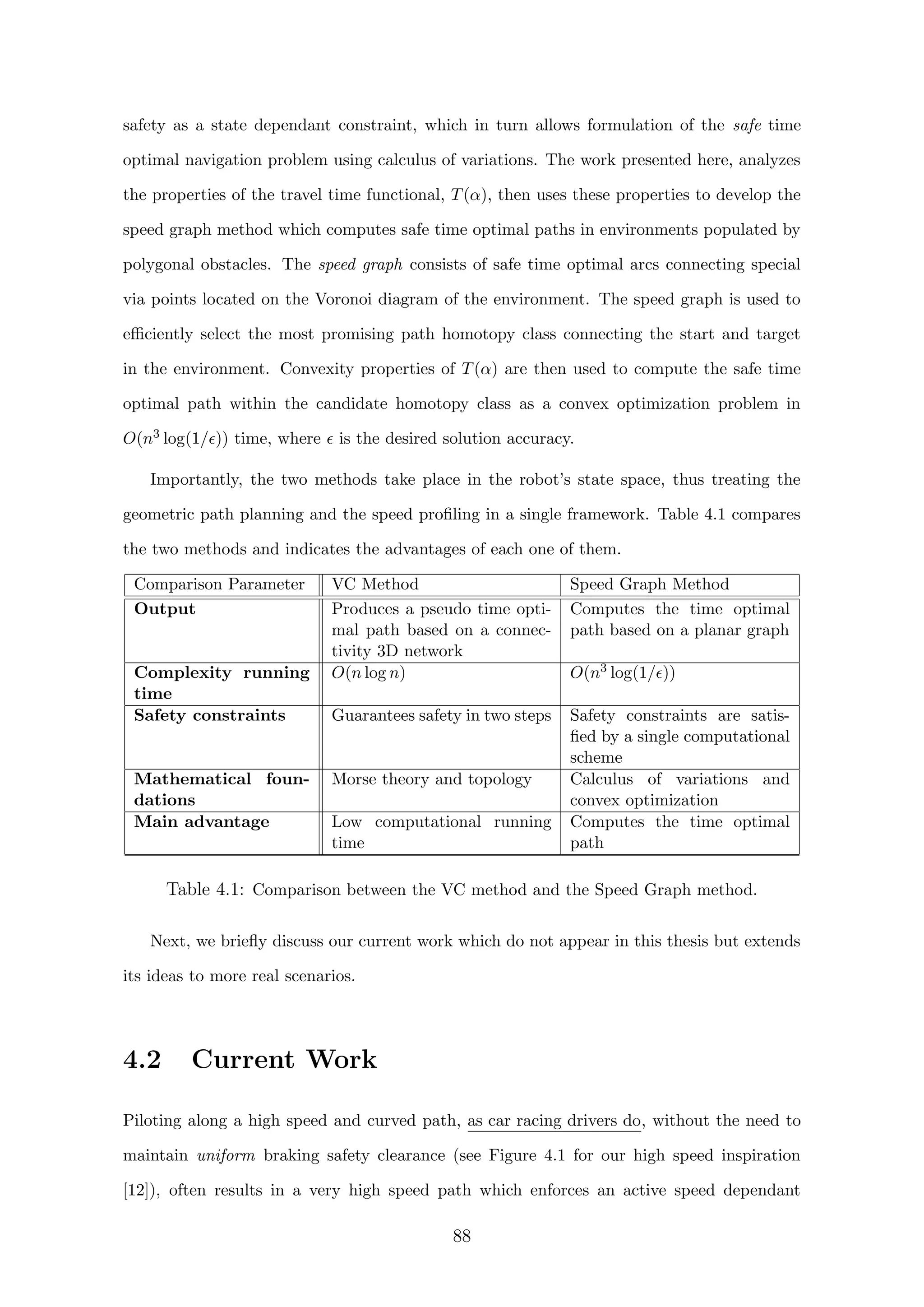 safety as a state dependant constraint, which in turn allows formulation of the safe time
optimal navigation problem using calculus of variations. The work presented here, analyzes
the properties of the travel time functional, T(α), then uses these properties to develop the
speed graph method which computes safe time optimal paths in environments populated by
polygonal obstacles. The speed graph consists of safe time optimal arcs connecting special
via points located on the Voronoi diagram of the environment. The speed graph is used to
eﬃciently select the most promising path homotopy class connecting the start and target
in the environment. Convexity properties of T(α) are then used to compute the safe time
optimal path within the candidate homotopy class as a convex optimization problem in
O(n3 log(1/ )) time, where is the desired solution accuracy.
Importantly, the two methods take place in the robot’s state space, thus treating the
geometric path planning and the speed proﬁling in a single framework. Table 4.1 compares
the two methods and indicates the advantages of each one of them.
Comparison Parameter VC Method Speed Graph Method
Output Produces a pseudo time opti-
mal path based on a connec-
tivity 3D network
Computes the time optimal
path based on a planar graph
Complexity running
time
O(n log n) O(n3 log(1/ ))
Safety constraints Guarantees safety in two steps Safety constraints are satis-
ﬁed by a single computational
scheme
Mathematical foun-
dations
Morse theory and topology Calculus of variations and
convex optimization
Main advantage Low computational running
time
Computes the time optimal
path
Table 4.1: Comparison between the VC method and the Speed Graph method.
Next, we brieﬂy discuss our current work which do not appear in this thesis but extends
its ideas to more real scenarios.
4.2 Current Work
Piloting along a high speed and curved path, as car racing drivers do, without the need to
maintain uniform braking safety clearance (see Figure 4.1 for our high speed inspiration
[12]), often results in a very high speed path which enforces an active speed dependant
88
 