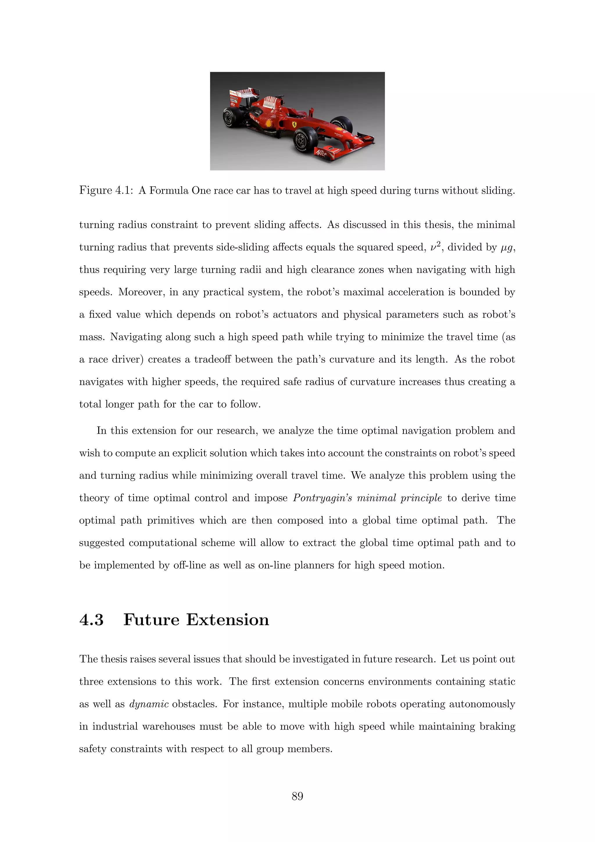 Figure 4.1: A Formula One race car has to travel at high speed during turns without sliding.
turning radius constraint to prevent sliding aﬀects. As discussed in this thesis, the minimal
turning radius that prevents side-sliding aﬀects equals the squared speed, ν2, divided by µg,
thus requiring very large turning radii and high clearance zones when navigating with high
speeds. Moreover, in any practical system, the robot’s maximal acceleration is bounded by
a ﬁxed value which depends on robot’s actuators and physical parameters such as robot’s
mass. Navigating along such a high speed path while trying to minimize the travel time (as
a race driver) creates a tradeoﬀ between the path’s curvature and its length. As the robot
navigates with higher speeds, the required safe radius of curvature increases thus creating a
total longer path for the car to follow.
In this extension for our research, we analyze the time optimal navigation problem and
wish to compute an explicit solution which takes into account the constraints on robot’s speed
and turning radius while minimizing overall travel time. We analyze this problem using the
theory of time optimal control and impose Pontryagin’s minimal principle to derive time
optimal path primitives which are then composed into a global time optimal path. The
suggested computational scheme will allow to extract the global time optimal path and to
be implemented by oﬀ-line as well as on-line planners for high speed motion.
4.3 Future Extension
The thesis raises several issues that should be investigated in future research. Let us point out
three extensions to this work. The ﬁrst extension concerns environments containing static
as well as dynamic obstacles. For instance, multiple mobile robots operating autonomously
in industrial warehouses must be able to move with high speed while maintaining braking
safety constraints with respect to all group members.
89
 