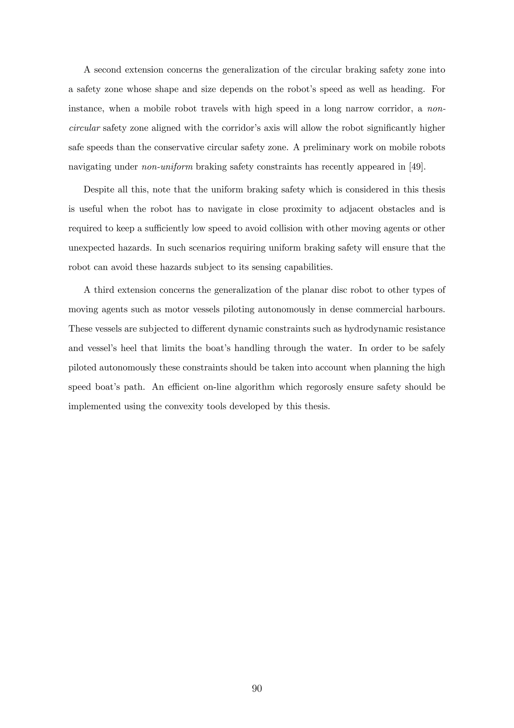 A second extension concerns the generalization of the circular braking safety zone into
a safety zone whose shape and size depends on the robot’s speed as well as heading. For
instance, when a mobile robot travels with high speed in a long narrow corridor, a non-
circular safety zone aligned with the corridor’s axis will allow the robot signiﬁcantly higher
safe speeds than the conservative circular safety zone. A preliminary work on mobile robots
navigating under non-uniform braking safety constraints has recently appeared in [49].
Despite all this, note that the uniform braking safety which is considered in this thesis
is useful when the robot has to navigate in close proximity to adjacent obstacles and is
required to keep a suﬃciently low speed to avoid collision with other moving agents or other
unexpected hazards. In such scenarios requiring uniform braking safety will ensure that the
robot can avoid these hazards subject to its sensing capabilities.
A third extension concerns the generalization of the planar disc robot to other types of
moving agents such as motor vessels piloting autonomously in dense commercial harbours.
These vessels are subjected to diﬀerent dynamic constraints such as hydrodynamic resistance
and vessel’s heel that limits the boat’s handling through the water. In order to be safely
piloted autonomously these constraints should be taken into account when planning the high
speed boat’s path. An eﬃcient on-line algorithm which regorosly ensure safety should be
implemented using the convexity tools developed by this thesis.
90
 