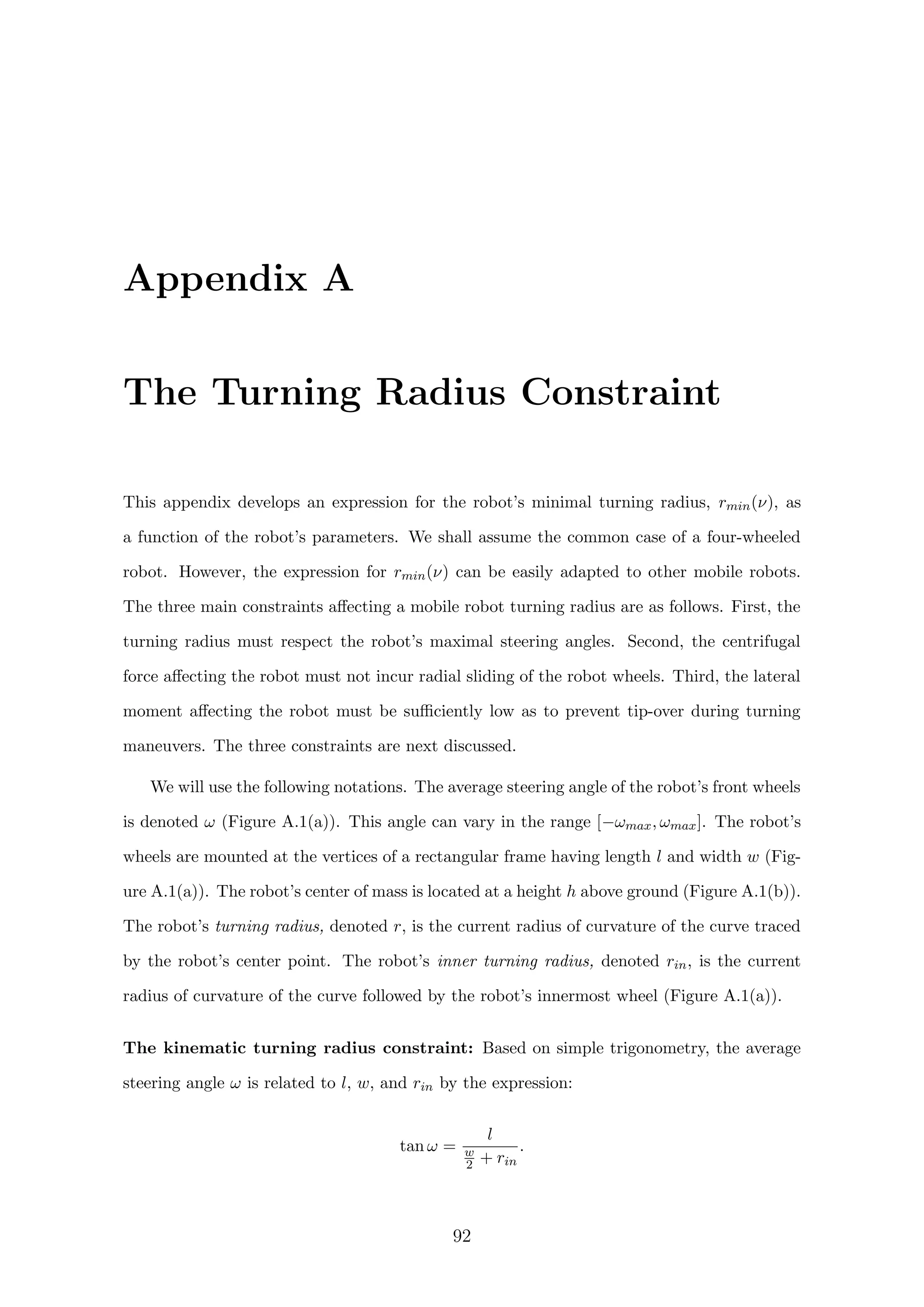 Appendix A
The Turning Radius Constraint
This appendix develops an expression for the robot’s minimal turning radius, rmin(ν), as
a function of the robot’s parameters. We shall assume the common case of a four-wheeled
robot. However, the expression for rmin(ν) can be easily adapted to other mobile robots.
The three main constraints aﬀecting a mobile robot turning radius are as follows. First, the
turning radius must respect the robot’s maximal steering angles. Second, the centrifugal
force aﬀecting the robot must not incur radial sliding of the robot wheels. Third, the lateral
moment aﬀecting the robot must be suﬃciently low as to prevent tip-over during turning
maneuvers. The three constraints are next discussed.
We will use the following notations. The average steering angle of the robot’s front wheels
is denoted ω (Figure A.1(a)). This angle can vary in the range [−ωmax, ωmax]. The robot’s
wheels are mounted at the vertices of a rectangular frame having length l and width w (Fig-
ure A.1(a)). The robot’s center of mass is located at a height h above ground (Figure A.1(b)).
The robot’s turning radius, denoted r, is the current radius of curvature of the curve traced
by the robot’s center point. The robot’s inner turning radius, denoted rin, is the current
radius of curvature of the curve followed by the robot’s innermost wheel (Figure A.1(a)).
The kinematic turning radius constraint: Based on simple trigonometry, the average
steering angle ω is related to l, w, and rin by the expression:
tan ω =
l
w
2 + rin
.
92
 