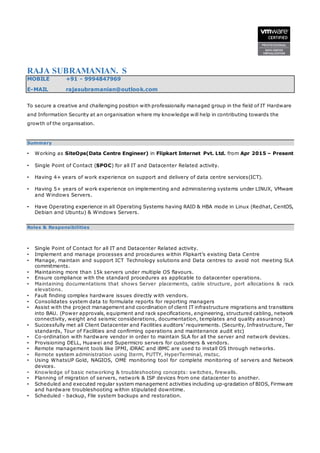 RAJA SUBRAMANIAN. S
MOBILE +91 - 9994847969
E-MAIL rajasubramanian@outlook.com
To secure a creative and challenging position with professionally managed group in the field of IT Hardware
and Information Security at an organisation where my knowledge will help in contributing towards the
growth of the organisation.
Summary
• Working as SiteOps(Data Centre Engineer) in Flipkart Internet Pvt. Ltd. from Apr 2015 – Present
• Single Point of Contact (SPOC) for all IT and Datacenter Related activity.
• Having 4+ years of work experience on support and delivery of data centre services(ICT).
• Having 5+ years of work experience on implementing and administering systems under LINUX, VMware
and Windows Servers.
• Have Operating experience in all Operating Systems having RAID & HBA mode in Linux (Redhat, CentOS,
Debian and Ubuntu) & Windows Servers.
Roles & Responsibilities
• Single Point of Contact for all IT and Datacenter Related activity.
• Implement and manage processes and procedures within Flipkart’s existing Data Centre
• Manage, maintain and support ICT Technology solutions and Data centres to avoid not meeting SLA
commitments.
• Maintaining more than 15k servers under multiple OS flavours.
• Ensure compliance with the standard procedures as applicable to datacenter operations.
• Maintaining documentations that shows Server placements, cable structure, port allocations & rack
elevations.
• Fault finding complex hardware issues directly with vendors.
• Consolidates system data to formulate reports for reporting managers
• Assist with the project management and coordination of client IT infrastructure migrations and transitions
into BAU. (Power approvals, equipment and rack specifications, engineering, structured cabling, network
connectivity, weight and seismic considerations, documentation, templates and quality assurance)
• Successfully met all Client Datacenter and Facilities auditors’ requirements. (Security, Infrastructure, Tier
standards, Tour of Facilities and confirming operations and maintenance audit etc)
• Co-ordination with hardware vendor in order to maintain SLA for all the server and network devices.
• Provisioning DELL, Huawei and Supermicro servers for customers & vendors.
• Remote management tools like IPMI, iDRAC and iBMC are used to install OS through networks.
• Remote system administration using Iterm, PUTTY, HyperTerminal, mstsc.
• Using WhatsUP Gold, NAGIOS, OME monitoring tool for complete monitoring of servers and Network
devices.
• Knowledge of basic networking & troubleshooting concepts: switches, firewalls.
• Planning of migration of servers, network & ISP devices from one datacenter to another.
• Scheduled and executed regular system management activities including up-gradation of BIOS, Firmware
and hardware troubleshooting within stipulated downtime.
• Scheduled - backup, File system backups and restoration.
 