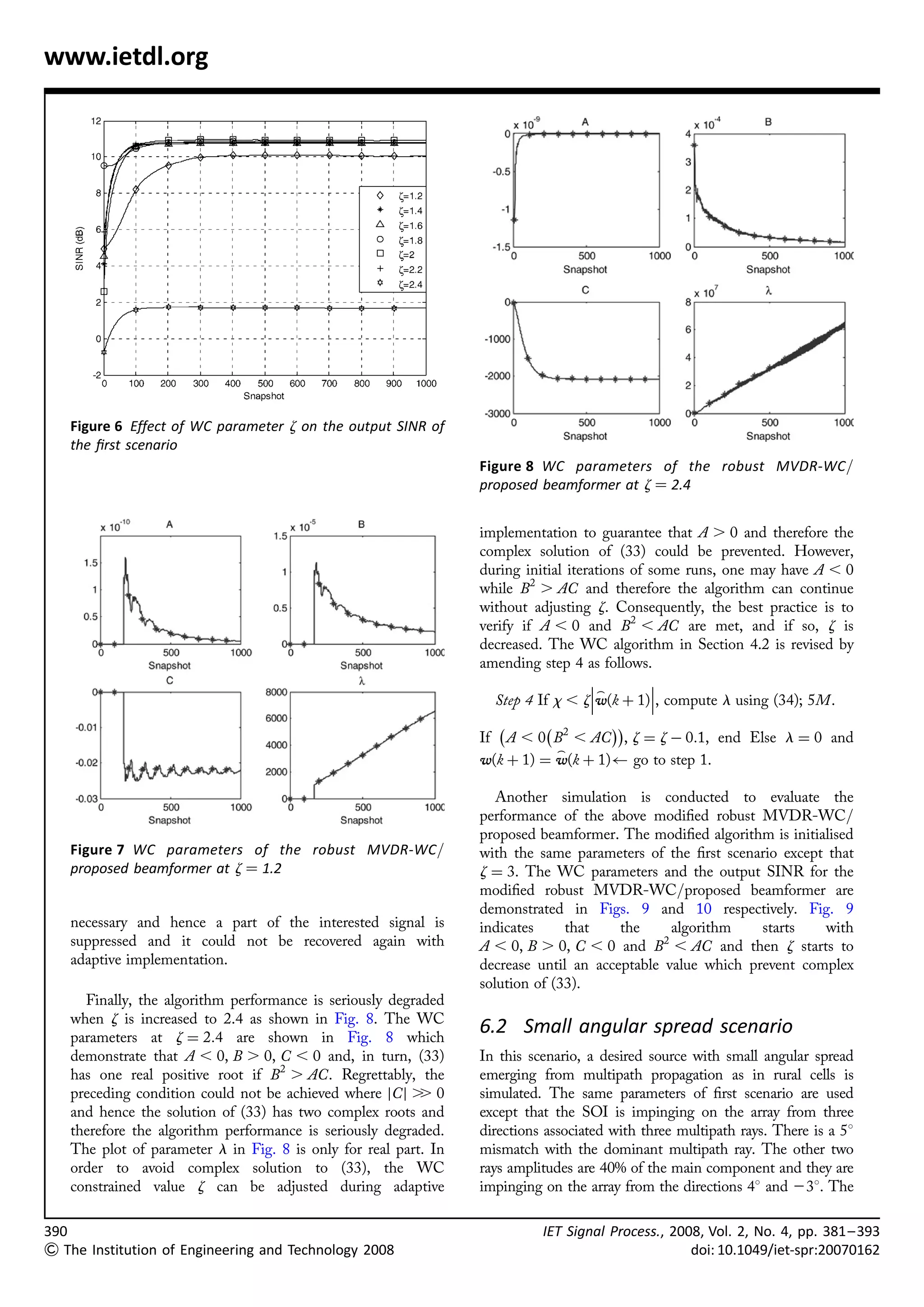 www.ietdl.org




   Figure 6 Effect of WC parameter z on the output SINR of
   the ﬁrst scenario
                                                                 Figure 8 WC parameters of the robust MVDR-WC/
                                                                 proposed beamformer at z ¼ 2.4


                                                                 implementation to guarantee that A . 0 and therefore the
                                                                 complex solution of (33) could be prevented. However,
                                                                 during initial iterations of some runs, one may have A , 0
                                                                 while B2 . AC and therefore the algorithm can continue
                                                                 without adjusting z. Consequently, the best practice is to
                                                                 verify if A , 0 and B2 , AC are met, and if so, z is
                                                                 decreased. The WC algorithm in Section 4.2 is revised by
                                                                 amending step 4 as follows.
                                                                                             
                                                                                    _        
                                                                   Step 4 If x , zw(k þ 1), compute l using (34); 5M.
                                                                    À      À        ÁÁ
                                                                 If A , 0 B2 , AC , z ¼ z À 0:1, end Else l ¼ 0 and
                                                                             _
                                                                 w(k þ 1) ¼ w(k þ 1) go to step 1.

                                                                    Another simulation is conducted to evaluate the
                                                                 performance of the above modiﬁed robust MVDR-WC/
                                                                 proposed beamformer. The modiﬁed algorithm is initialised
   Figure 7 WC parameters of the robust MVDR-WC/                 with the same parameters of the ﬁrst scenario except that
   proposed beamformer at z ¼ 1.2                                z ¼ 3. The WC parameters and the output SINR for the
                                                                 modiﬁed robust MVDR-WC/proposed beamformer are
                                                                 demonstrated in Figs. 9 and 10 respectively. Fig. 9
   necessary and hence a part of the interested signal is        indicates     that    the     algorithm    starts   with
   suppressed and it could not be recovered again with           A , 0, B . 0, C , 0 and B2 , AC and then z starts to
   adaptive implementation.                                      decrease until an acceptable value which prevent complex
                                                                 solution of (33).
     Finally, the algorithm performance is seriously degraded
   when z is increased to 2.4 as shown in Fig. 8. The WC
   parameters at z ¼ 2:4 are shown in Fig. 8 which
                                                                 6.2 Small angular spread scenario
   demonstrate that A , 0, B . 0, C , 0 and, in turn, (33)       In this scenario, a desired source with small angular spread
   has one real positive root if B2 . AC. Regrettably, the       emerging from multipath propagation as in rural cells is
   preceding condition could not be achieved where jC j . 0
                                                          .      simulated. The same parameters of ﬁrst scenario are used
   and hence the solution of (33) has two complex roots and      except that the SOI is impinging on the array from three
   therefore the algorithm performance is seriously degraded.    directions associated with three multipath rays. There is a 58
   The plot of parameter l in Fig. 8 is only for real part. In   mismatch with the dominant multipath ray. The other two
   order to avoid complex solution to (33), the WC               rays amplitudes are 40% of the main component and they are
   constrained value z can be adjusted during adaptive           impinging on the array from the directions 48 and 238. The

390                                                                        IET Signal Process., 2008, Vol. 2, No. 4, pp. 381– 393
 The Institution of Engineering and Technology 2008                                               doi: 10.1049/iet-spr:20070162
 