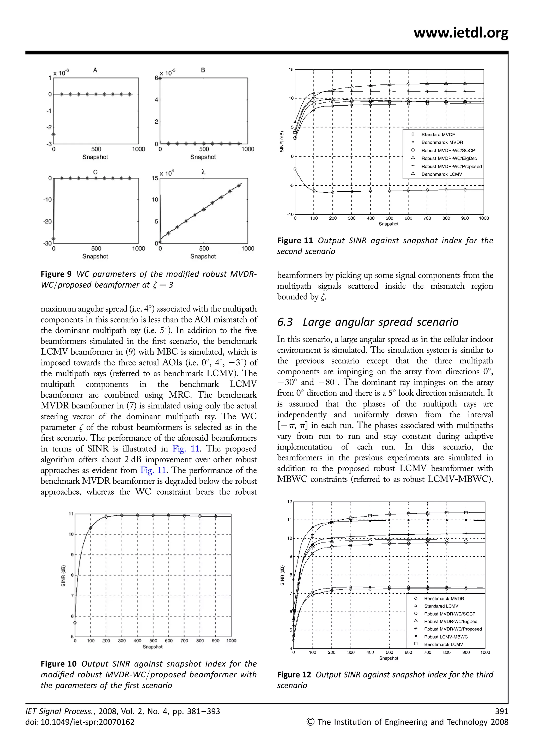 www.ietdl.org




                                                                     Figure 11 Output SINR against snapshot index for the
                                                                     second scenario

    Figure 9 WC parameters of the modiﬁed robust MVDR-               beamformers by picking up some signal components from the
    WC/proposed beamformer at z ¼ 3                                  multipath signals scattered inside the mismatch region
                                                                     bounded by z.
    maximum angular spread (i.e. 48) associated with the multipath
    components in this scenario is less than the AOI mismatch of     6.3 Large angular spread scenario
    the dominant multipath ray (i.e. 58). In addition to the ﬁve
    beamformers simulated in the ﬁrst scenario, the benchmark        In this scenario, a large angular spread as in the cellular indoor
    LCMV beamformer in (9) with MBC is simulated, which is           environment is simulated. The simulation system is similar to
    imposed towards the three actual AOIs (i.e. 08, 48, 238) of      the previous scenario except that the three multipath
    the multipath rays (referred to as benchmark LCMV). The          components are impinging on the array from directions 08,
    multipath components in the benchmark LCMV                       2308 and 2808. The dominant ray impinges on the array
    beamformer are combined using MRC. The benchmark                 from 08 direction and there is a 58 look direction mismatch. It
    MVDR beamformer in (7) is simulated using only the actual        is assumed that the phases of the multipath rays are
    steering vector of the dominant multipath ray. The WC            independently and uniformly drawn from the interval
    parameter z of the robust beamformers is selected as in the      [À p, p] in each run. The phases associated with multipaths
    ﬁrst scenario. The performance of the aforesaid beamformers      vary from run to run and stay constant during adaptive
    in terms of SINR is illustrated in Fig. 11. The proposed         implementation of each run. In this scenario, the
    algorithm offers about 2 dB improvement over other robust        beamformers in the previous experiments are simulated in
    approaches as evident from Fig. 11. The performance of the       addition to the proposed robust LCMV beamformer with
    benchmark MVDR beamformer is degraded below the robust           MBWC constraints (referred to as robust LCMV-MBWC).
    approaches, whereas the WC constraint bears the robust




    Figure 10 Output SINR against snapshot index for the
    modiﬁed robust MVDR-WC/proposed beamformer with                  Figure 12 Output SINR against snapshot index for the third
    the parameters of the ﬁrst scenario                              scenario

IET Signal Process., 2008, Vol. 2, No. 4, pp. 381 – 393                                                                                   391
doi: 10.1049/iet-spr:20070162                                                 The Institution of Engineering and Technology 2008
 