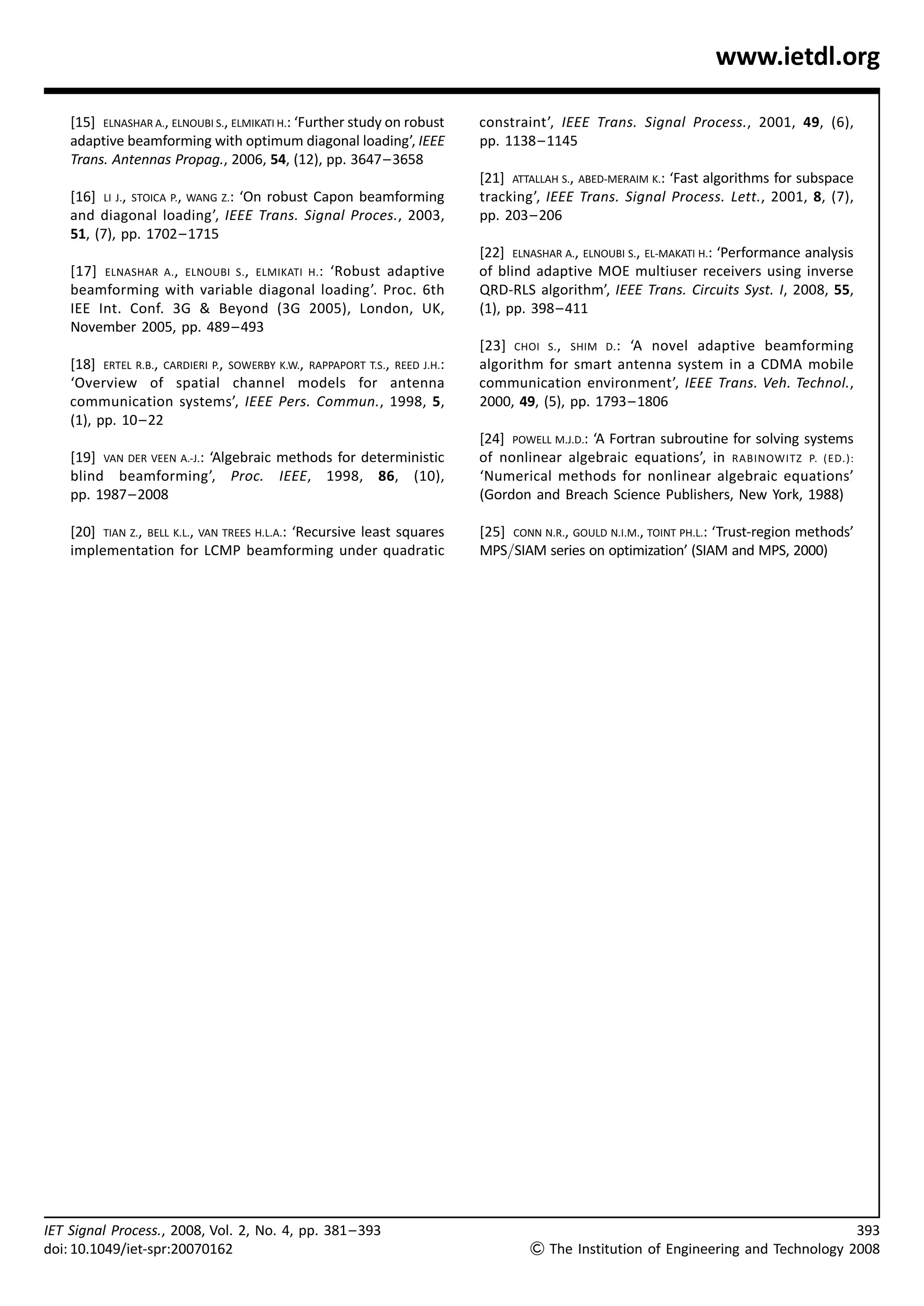 www.ietdl.org

    [15] ELNASHAR A., ELNOUBI S., ELMIKATI H.: ‘Further study on robust      constraint’, IEEE Trans. Signal Process., 2001, 49, (6),
    adaptive beamforming with optimum diagonal loading’, IEEE                pp. 1138 – 1145
    Trans. Antennas Propag., 2006, 54, (12), pp. 3647– 3658
                                                                             [21] ATTALLAH S., ABED-MERAIM K.: ‘Fast algorithms for subspace
    [16] LI J., STOICA P., WANG Z.: ‘On robust Capon beamforming             tracking’, IEEE Trans. Signal Process. Lett., 2001, 8, (7),
    and diagonal loading’, IEEE Trans. Signal Proces., 2003,                 pp. 203– 206
    51, (7), pp. 1702– 1715
                                                                             [22] ELNASHAR A., ELNOUBI S., EL-MAKATI H.: ‘Performance analysis
    [17] ELNASHAR A., ELNOUBI S., ELMIKATI H. : ‘Robust adaptive             of blind adaptive MOE multiuser receivers using inverse
    beamforming with variable diagonal loading’. Proc. 6th                   QRD-RLS algorithm’, IEEE Trans. Circuits Syst. I, 2008, 55,
    IEE Int. Conf. 3G  Beyond (3G 2005), London, UK,                        (1), pp. 398– 411
    November 2005, pp. 489 – 493
                                                                             [23] CHOI S., SHIM D.: ‘A novel adaptive beamforming
    [18] ERTEL R.B., CARDIERI P., SOWERBY K.W., RAPPAPORT T.S., REED J.H.:   algorithm for smart antenna system in a CDMA mobile
    ‘Overview of spatial channel models for antenna                          communication environment’, IEEE Trans. Veh. Technol.,
    communication systems’, IEEE Pers. Commun., 1998, 5,                     2000, 49, (5), pp. 1793– 1806
    (1), pp. 10– 22
                                                                             [24] POWELL M.J.D.: ‘A Fortran subroutine for solving systems
    [19] VAN DER VEEN A.-J.: ‘Algebraic methods for deterministic            of nonlinear algebraic equations’, in RABINOWITZ P. (ED.):
    blind beamforming’, Proc. IEEE, 1998, 86, (10),                          ‘Numerical methods for nonlinear algebraic equations’
    pp. 1987 – 2008                                                          (Gordon and Breach Science Publishers, New York, 1988)

    [20] TIAN Z., BELL K.L., VAN TREES H.L.A.: ‘Recursive least squares      [25] CONN N.R., GOULD N.I.M., TOINT PH.L.: ‘Trust-region methods’
    implementation for LCMP beamforming under quadratic                      MPS/SIAM series on optimization’ (SIAM and MPS, 2000)




IET Signal Process., 2008, Vol. 2, No. 4, pp. 381 – 393                                                                                          393
doi: 10.1049/iet-spr:20070162                                                         The Institution of Engineering and Technology 2008
 